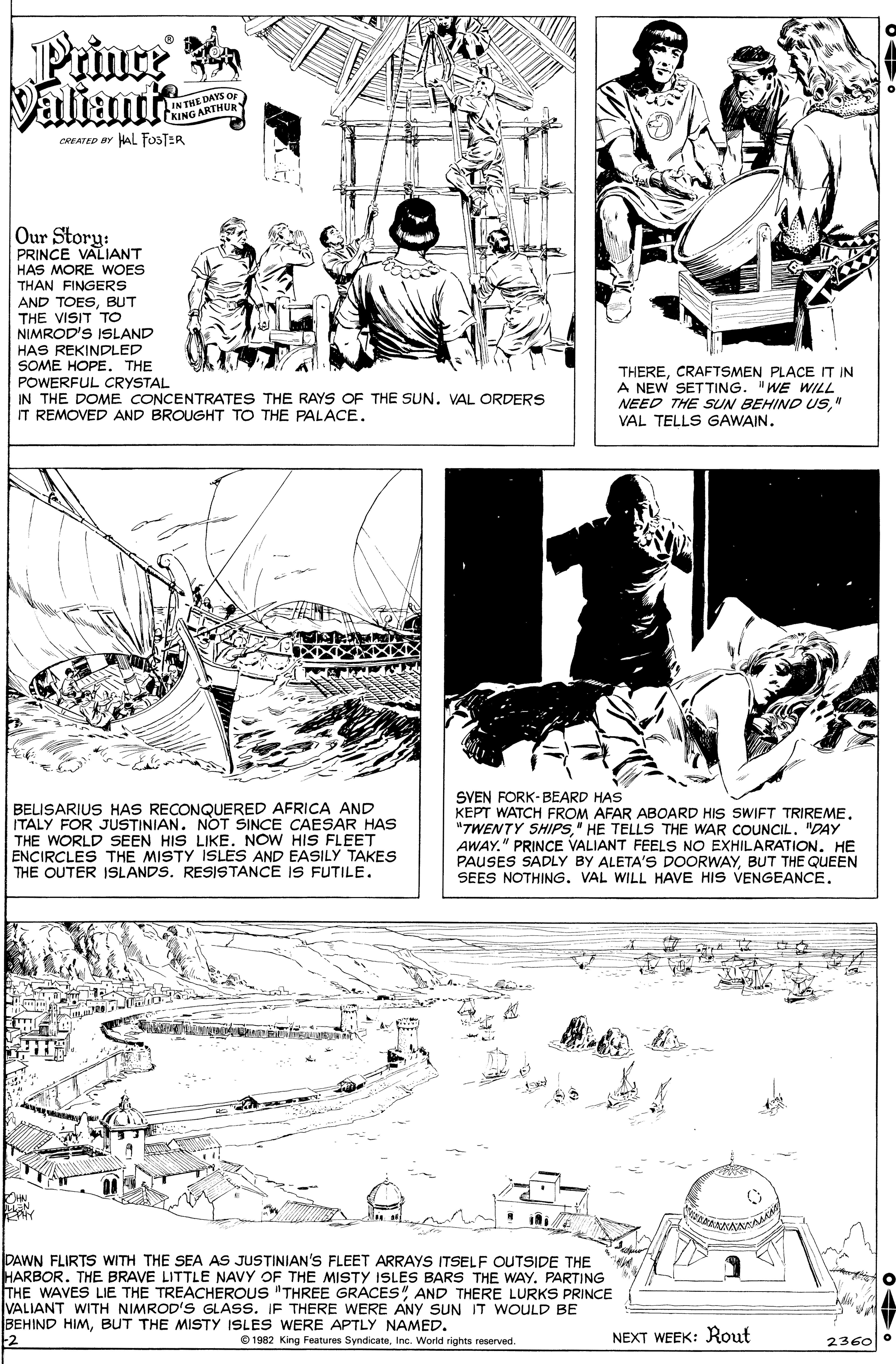 Newspaper OCR: Prince Daliant i IN THE DAYS O KING ARTHUR CREATED BY HAL FOSTER Our Story: PRINCE VALIANT HAS MORE WOES THAN FINGERS AND TOESBUT THE VISIT TO NIMROD'S ISLAND HAS REKINDLED SOME HOPETHE POWERFUL CRYSTAL IN THE DOME CONCENTRATES THE RAYS OF THE SUN. VAL ORDERS IT REMOVED AND BROUGHT TO THE PALACE. THERECRAFTSMEN PLACE IT IN A NEW SETTING. "WE WILL NEED THE SUN BEHIND US" VAL TELLS GAWAIN. It BELISARIUS HAS RECONQUERED AFRICA AND ITALY FOR JUSTINIAN. NOT SINCE CAESAR HAS THE WORLD SEEN HIS LIKE. NOW HIS FLEET ENCIRCLES THE MISTY ISLES AND EASILY TAKES THE OUTER 1SLANDS. RESISTANCE IS FUTILE. SVEN FORK-BEARD HAS KEPT WATCH FROM AFAR ABOARD HIS SWIFT TRIREME"TWENTY SHIPS" HE TELLS THE WAR COUNCIL. "DAY AWAY." PRINCE VALIANT FEELS NO EXHILARATION. HE PAUSES SADLY BY ALETA'S DOORWAYBUT THE QUEEN SEES NOTHING. VAL WILL HAVE HIS VENGEANCE. PAWN FLIRTS WITH THE SEA AS JUSTINIAN'S FLEET ARRAYS ITSELF OUTSIDE THE HARBOR. THE BRAVE LITTLE NAVY OF THE MISTY ISLES BARS THE WAY. PARTING THE WAVES LIE THE TREACHEROUS "THREE GRACESAND THERE LURKS PRINCE VALIANT WITH NIMROD'S GLASS. IF THERE WERE ANY SUN IT WOULD BE BEHIND HIMBUT THE MISTY ISLES WERE APTLY NAMED. 2 © 1982 King Features SyndicateInc. World rights reserved. NEXT WEEK: Rout 2360 Prince Daliant i IN THE DAYS O KING ARTHUR CREATED BY HAL FOSTER Our Story: PRINCE VALIANT HAS MORE WOES THAN FINGERS AND TOESBUT THE VISIT TO NIMROD'S ISLAND HAS REKINDLED SOME HOPETHE POWERFUL CRYSTAL IN THE DOME CONCENTRATES THE RAYS OF THE SUN. VAL ORDERS IT REMOVED AND BROUGHT TO THE PALACE. THERECRAFTSMEN PLACE IT IN A NEW SETTING. "WE WILL NEED THE SUN BEHIND US" VAL TELLS GAWAIN. It BELISARIUS HAS RECONQUERED AFRICA AND ITALY FOR JUSTINIAN. NOT SINCE CAESAR HAS THE WORLD SEEN HIS LIKE. NOW HIS FLEET ENCIRCLES THE MISTY ISLES AND EASILY TAKES THE OUTER 1SLANDS. RESISTANCE IS FUTILE. SVEN FORK-BEARD HAS KEPT WATCH FROM AFAR ABOARD HIS SWIFT TRIREME"TWENTY SHIPS" HE TELLS THE WAR COUNCIL. "DAY AWAY." PRINCE VALIANT FEELS NO EXHILARATION. HE PAUSES SADLY BY ALETA'S DOORWAYBUT THE QUEEN SEES NOTHING. VAL WILL HAVE HIS VENGEANCE. PAWN FLIRTS WITH THE SEA AS JUSTINIAN'S FLEET ARRAYS ITSELF OUTSIDE THE HARBOR. THE BRAVE LITTLE NAVY OF THE MISTY ISLES BARS THE WAY. PARTING THE WAVES LIE THE TREACHEROUS "THREE GRACESAND THERE LURKS PRINCE VALIANT WITH NIMROD'S GLASS. IF THERE WERE ANY SUN IT WOULD BE BEHIND HIMBUT THE MISTY ISLES WERE APTLY NAMED. 2 © 1982 King Features SyndicateInc. World rights reserved. NEXT WEEK: Rout 2360