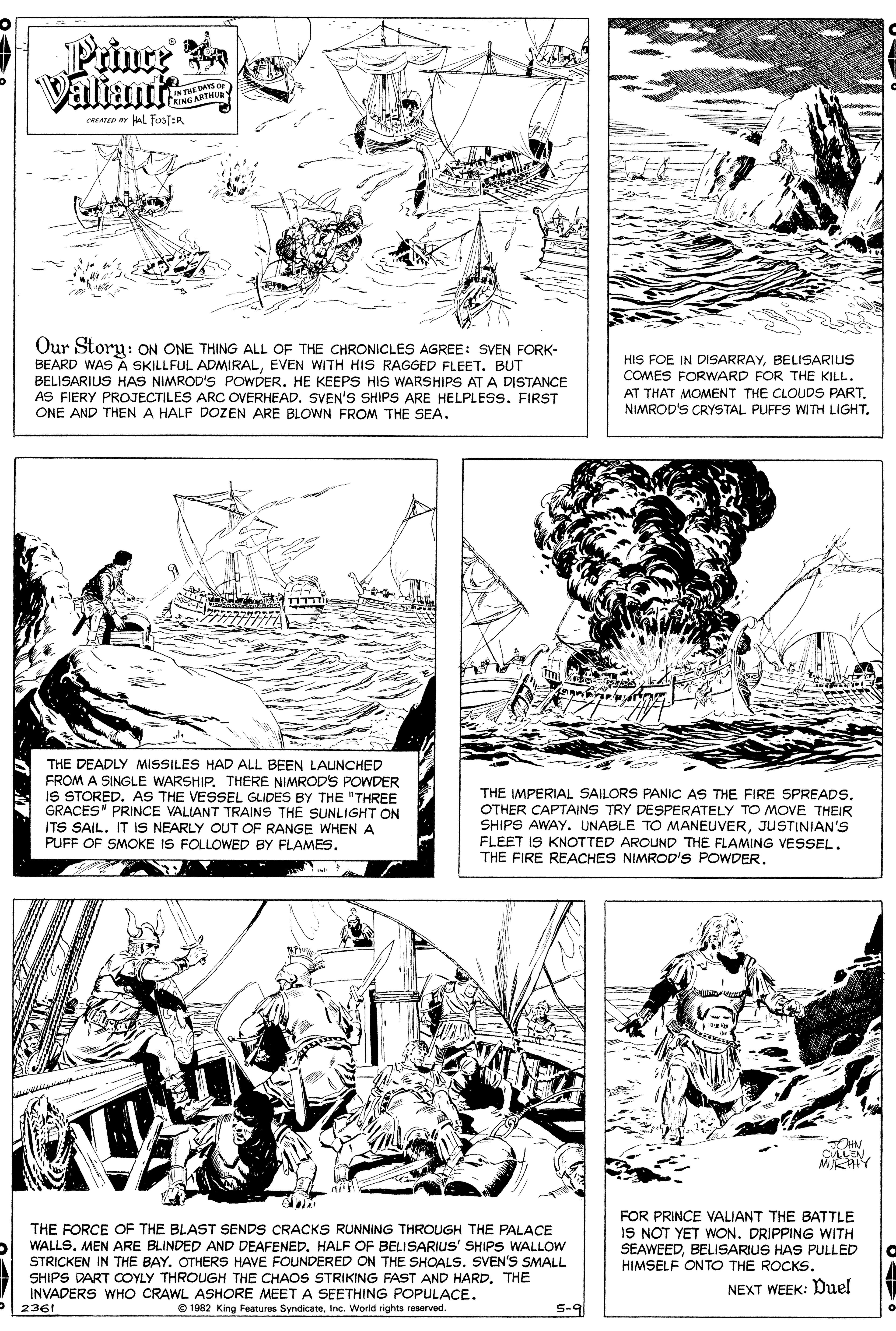 Style OCR: Prince Valiant INTHE DAYS OF CAING ARTHU careo ar AL TusTER Our Story: ON ONE THING ALL OF THE CHRONICLES AGREE: SVEN FORK- BEARD WAS A SKILLFUL ADMIRALEVEN WITH HIS RAGGED FLEET. BUT BELISARIUS HAS NIMROD'S POWDER. HE KEEPS HIS WARSHIPS AT A DISTANCE AS FIERY PROJECTILES ARC OVERHEAD. SVEN'S SHIPS ARE HELPLESS. FIRST ONE AND THEN A HALF DOZEN ARE BLOWN FROM THE SEA. HIS FOE IN DISARRAYBELISARIUS COMES FORWARD FOR THE KILL. AT THAT MOMENT THE CLOUDS PART. NIMROD'S CRYSTAL PUFFS WITH LIGHT. THE DEADLY MISSILES HAD ALL BEEN LAUNCHED FROM A SINGLE WARSHIP. THERE NIMRODS POWDER IS STORED. AS THE VESSEL GLIDES BY THE "THREE GRACES" PRINCE VALIANT TRAINS THE SUNLIGHT ON ITS SAIL. IT IS NEARLY OUT OF RANGE WHEN A PUFF OF SMOKE IS FOLLOWED BY FLAMES. THE IMPERIAL SAILORS PANIC AS THE FIRE SPREADS. OTHER CAPTAINS TRY DESPERATELY TO MOVE THEIR SHIPS AWAY. UNABLE TO MANEUVERJUSTINIAN'S FLEET IS KNOTTED AROUND THE FLAMING VESSEL. THE FIRE REACHES NIMROD'S POWDER. CLLEN MRAY THE FORCE OF THE BLAST SENDS CRACKS RUNNING THROUGH THE PALACE WALLSMEN ARE BLINDED AND DEAFENED. HALF OF BELISARIUS' SHIPS WALLOW STRICKEN IN THE BAY. OTHERS HAVE FOUNDERED ON THE SHOALS. SVEN'S SMALL SHIPS DART OOYLY THROUGH THE CHAOS STRIKING FAST AND HARD. THE INVADERS WHO CRAWL ASHORE MEET A SEETHING POPULACE. 2361 FOR PRINCE VALIANT THE BATTLE IS NOT YET WON. DRIPPING WITH SEAWEEDBELISARIUS HAS PULLED HIMSELF ONTO THE ROCKS. NEXT WEEK: Duel e 1982 King Features SyndicateInc. World rights reserved. S-9 5-9 Prince Valiant INTHE DAYS OF CAING ARTHU careo ar AL TusTER Our Story: ON ONE THING ALL OF THE CHRONICLES AGREE: SVEN FORK- BEARD WAS A SKILLFUL ADMIRALEVEN WITH HIS RAGGED FLEET. BUT BELISARIUS HAS NIMROD'S POWDER. HE KEEPS HIS WARSHIPS AT A DISTANCE AS FIERY PROJECTILES ARC OVERHEAD. SVEN'S SHIPS ARE HELPLESS. FIRST ONE AND THEN A HALF DOZEN ARE BLOWN FROM THE SEA. HIS FOE IN DISARRAYBELISARIUS COMES FORWARD FOR THE KILL. AT THAT MOMENT THE CLOUDS PART. NIMROD'S CRYSTAL PUFFS WITH LIGHT. THE DEADLY MISSILES HAD ALL BEEN LAUNCHED FROM A SINGLE WARSHIP. THERE NIMRODS POWDER IS STORED. AS THE VESSEL GLIDES BY THE "THREE GRACES" PRINCE VALIANT TRAINS THE SUNLIGHT ON ITS SAIL. IT IS NEARLY OUT OF RANGE WHEN A PUFF OF SMOKE IS FOLLOWED BY FLAMES. THE IMPERIAL SAILORS PANIC AS THE FIRE SPREADS. OTHER CAPTAINS TRY DESPERATELY TO MOVE THEIR SHIPS AWAY. UNABLE TO MANEUVERJUSTINIAN'S FLEET IS KNOTTED AROUND THE FLAMING VESSEL. THE FIRE REACHES NIMROD'S POWDER. CLLEN MRAY THE FORCE OF THE BLAST SENDS CRACKS RUNNING THROUGH THE PALACE WALLSMEN ARE BLINDED AND DEAFENED. HALF OF BELISARIUS' SHIPS WALLOW STRICKEN IN THE BAY. OTHERS HAVE FOUNDERED ON THE SHOALS. SVEN'S SMALL SHIPS DART OOYLY THROUGH THE CHAOS STRIKING FAST AND HARD. THE INVADERS WHO CRAWL ASHORE MEET A SEETHING POPULACE. 2361 FOR PRINCE VALIANT THE BATTLE IS NOT YET WON. DRIPPING WITH SEAWEEDBELISARIUS HAS PULLED HIMSELF ONTO THE ROCKS. NEXT WEEK: Duel e 1982 King Features SyndicateInc. World rights reserved. S-9 5-9