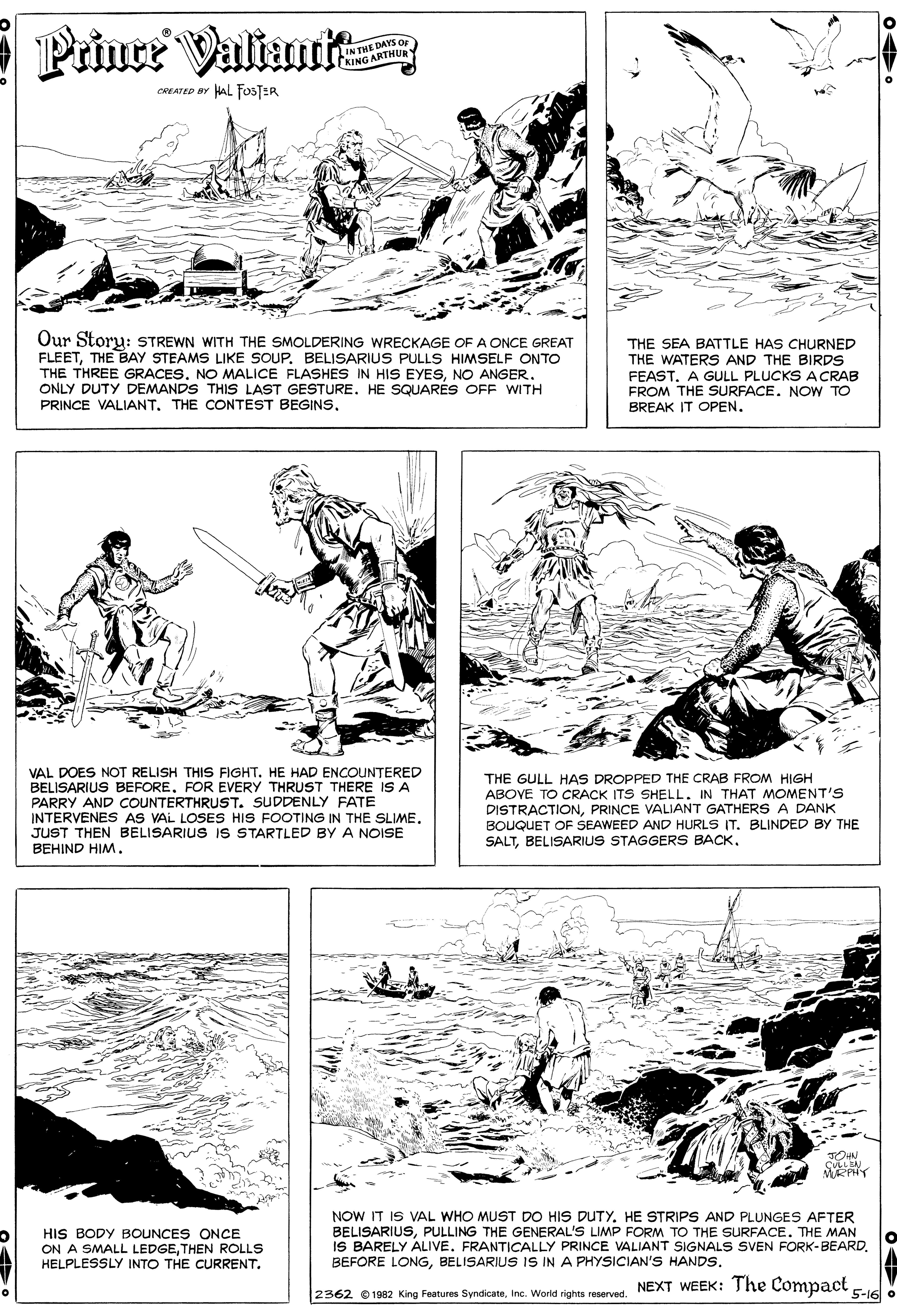 Art OCR: E Prince Valianrit IN THE DAYS O KING ARTHUR CREATED BY HAL FOSTER Our Storu: STREWN WITH THE SMOLDERING WRECKAGE OF A ONCE GREAT FLEETTHE BAY STEAMS LIKE SOUP. BELISARIUS PULLS HIMSELF ONTO THE THREE GRACESNO ANGER. ONLY DUTY DEMANDS THIS LAST GESTURE. HE SQUARES OFF WITH PRINCE VALIANT. THE CONTEST BEGINSTHE SEA BATTLE HAS CHURNED THE WATERS AND THE BIRDS FEAST. A GULL PLUCKS ACRAB FROM THE SURFACE. NOW TO BREAK IT OPEN. VAL DOES NOT RELISH THIS FIGHT. HE HAD ENCOUNTERED BELISARIUS BEFOREFOR EVERY THRUST THERE IS A PARRY AND COUNTERTHRUST. SUDDENLY FATE INTERVENES AS VAL LOSES HIS FOOTING IN THE SLIME. JUST THEN BELISARIUS IS STARTLED BY A NOISE BEHIND HIM. THE GULL HAS DROPPED THE CRAB FROM HIGH ABOVE TO CRACK ITS SHELL. IN THAT MOMENT'S DISTRACTIONPRINCE VALIANT GATHERS A DANK BOUQUET OF SEAWEED AND HURLS IT. BLINDED BY THE SALTBELISARIUS STAGGERSS BACK. HIS BODY BOUNCES ONCE ON A SMALL LEDGETHEN ROLLS HELPLESSLY INTO THE CURRENT. NOW IT IS VAL WHO MUST DO HIS DUTY. HE STRIPS AND PLUNGES AFTER BELISARIUSPULLING THE GENERAL'S LIMP FORM TO THE SURFACE. THE MAN IS BARELY ALIVE. FRANTICALLY PRINCE VALIANT SIGNALS SVEN FORK-BEARD. BEFORE LONGBELISARIUS IS IN A PHYSICIAN'S HANDS. 2362 e 1982 King Features SyndicateNEXT WEEK: The Compact -V E Prince Valianrit IN THE DAYS O KING ARTHUR CREATED BY HAL FOSTER Our Storu: STREWN WITH THE SMOLDERING WRECKAGE OF A ONCE GREAT FLEETTHE BAY STEAMS LIKE SOUP. BELISARIUS PULLS HIMSELF ONTO THE THREE GRACESNO MALICE FLASHES IN HIS EYESNO ANGER. ONLY DUTY DEMANDS THIS LAST GESTURE. HE SQUARES OFF WITH PRINCE VALIANT. THE CONTEST BEGINSTHE SEA BATTLE HAS CHURNED THE WATERS AND THE BIRDS FEAST. A GULL PLUCKS ACRAB FROM THE SURFACE. NOW TO BREAK IT OPEN. VAL DOES NOT RELISH THIS FIGHT. HE HAD ENCOUNTERED BELISARIUS BEFOREFOR EVERY THRUST THERE IS A PARRY AND COUNTERTHRUST. SUDDENLY FATE INTERVENES AS VAL LOSES HIS FOOTING IN THE SLIME. JUST THEN BELISARIUS IS STARTLED BY A NOISE BEHIND HIM. THE GULL HAS DROPPED THE CRAB FROM HIGH ABOVE TO CRACK ITS SHELL. IN THAT MOMENT'S DISTRACTIONPRINCE VALIANT GATHERS A DANK BOUQUET OF SEAWEED AND HURLS IT. BLINDED BY THE SALTBELISARIUS STAGGERSS BACK. HIS BODY BOUNCES ONCE ON A SMALL LEDGETHEN ROLLS HELPLESSLY INTO THE CURRENT. NOW IT IS VAL WHO MUST DO HIS DUTY. HE STRIPS AND PLUNGES AFTER BELISARIUSPULLING THE GENERAL'S LIMP FORM TO THE SURFACE. THE MAN IS BARELY ALIVE. FRANTICALLY PRINCE VALIANT SIGNALS SVEN FORK-BEARD. BEFORE LONGBELISARIUS IS IN A PHYSICIAN'S HANDS. 2362 e 1982 King Features SyndicateInc. World sights reservedNEXT WEEK: The Compact -V