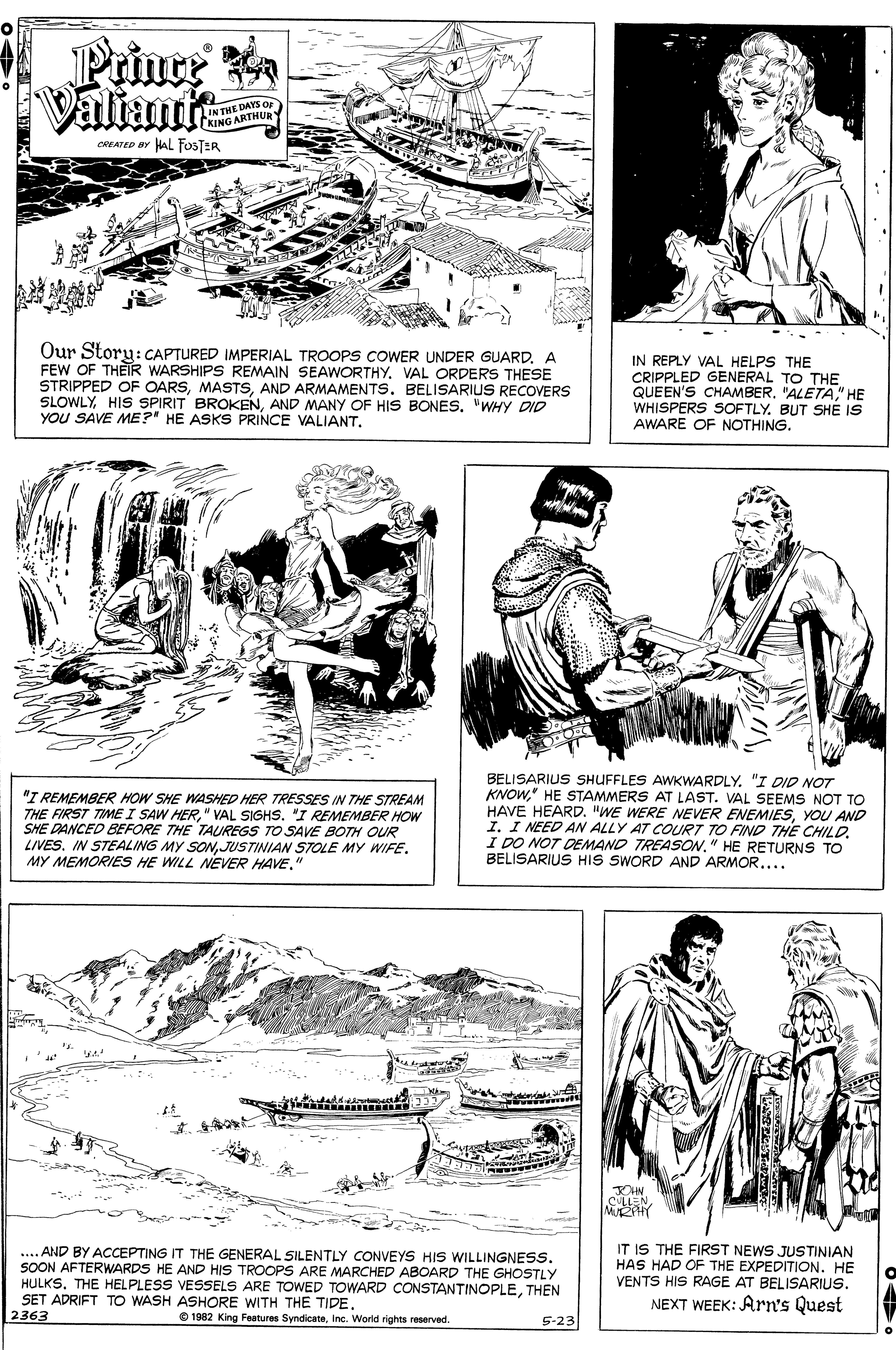 Style OCR: Prince Valiants DAYS O IN THRTHUR KING A CREATED BY HAL FOSTER Our Story:CAPTURED IMPERIAL TROOPS COWER UNDER GUARD. A FEW OF THEIR WARSHIPS REMAIN SEAWORTHYVAL ORDERS THESE STRIPPED OF OARSAND ARMAMENTS. BELISARIUS RECOVERS SLOWLYAND MANY OF HIS BONES. "WHY DID YOU SAVE ME?" HE ASKS PRINCE VALIANTIN REPLY VAL HELPS THE CRIPPLED GENERAL TO THE QUEEN'S CHAMBER"ALETA" HE WHISPERS SOFTLY. BUT SHE IS AWARE OF NOTHING. "I REMEMBER HOW SHE WASHED HER TRESSES IN THE STREAM THE FIRST TIME I SAW HER" VAL SIGHS. "I REMEMBER HOW SHE DANCED BEFORE THE TAUREGS TO SAVE BOTH OUR LIVES. IN STEALING MY SONJUSTINIAN STOLE MY WIFE. MY MEMORIES HE WILL NEVER HAVE." BELISARIUS SHUFFLES AWKWARDLY. "I DID NOT KNOW" HE STAMMERS AT LAST. VAL SEEMS NOT TO HAVE HEARD. "WE WERE EVER ENEMIESYOU AND I. I NEED AN ALLY AT COURT TO FIND THE CHILDI DO NOT DEMAND TREASON." HE RETURNS TO BELISARIUS HIS SWORD AND ARMOR.... .. AND BY ACCEPTING IT THE GENERAL SILENTLY CONVEYS HIS WILLINGNESS. SOON AFTERWARDS HE AND HIS TROOPS ARE MARCHED ABOARD THE GHOSTLY HULKSTHEN SET ADRIFT TO WASH ASHORE WITH THE TIDE. 2363 IT IS THE FIRST NEWS JUSTINIAN HAS HAD OF THE EXPEDITION. HE VENTS HIS RAGE AT BELISARIUS. NEXT WEEK: Arn's Quest O 1982 King Features SyndicateInc. World rights reserved. 5-23 Prince Valiants DAYS O IN THRTHUR KING A CREATED BY HAL FOSTER Our Story:CAPTURED IMPERIAL TROOPS COWER UNDER GUARD. A FEW OF THEIR WARSHIPS REMAIN SEAWORTHYVAL ORDERS THESE STRIPPED OF OARSAND ARMAMENTS. BELISARIUS RECOVERS SLOWLYHIS SPIRIT BROKENAND MANY OF HIS BONES. "WHY DID YOU SAVE ME?" HE ASKS PRINCE VALIANTIN REPLY VAL HELPS THE CRIPPLED GENERAL TO THE QUEEN'S CHAMBER"ALETA" HE WHISPERS SOFTLY. BUT SHE IS AWARE OF NOTHING. "I REMEMBER HOW SHE WASHED HER TRESSES IN THE STREAM THE FIRST TIME I SAW HER" VAL SIGHS. "I REMEMBER HOW SHE DANCED BEFORE THE TAUREGS TO SAVE BOTH OUR LIVES. IN STEALING MY SONJUSTINIAN STOLE MY WIFE. MY MEMORIES HE WILL NEVER HAVE." BELISARIUS SHUFFLES AWKWARDLY. "I DID NOT KNOW" HE STAMMERS AT LAST. VAL SEEMS NOT TO HAVE HEARD. "WE WERE EVER ENEMIESYOU AND I. I NEED AN ALLY AT COURT TO FIND THE CHILDI DO NOT DEMAND TREASON." HE RETURNS TO BELISARIUS HIS SWORD AND ARMOR.... .. AND BY ACCEPTING IT THE GENERAL SILENTLY CONVEYS HIS WILLINGNESS. SOON AFTERWARDS HE AND HIS TROOPS ARE MARCHED ABOARD THE GHOSTLY HULKSTHE HELPLESS VESSELS ARE TOWED TOWARD CONSTANTINOPLETHEN SET ADRIFT TO WASH ASHORE WITH THE TIDE. 2363 IT IS THE FIRST NEWS JUSTINIAN HAS HAD OF THE EXPEDITION. HE VENTS HIS RAGE AT BELISARIUS. NEXT WEEK: Arn's Quest O 1982 King Features SyndicateInc. World rights reserved. 5-23