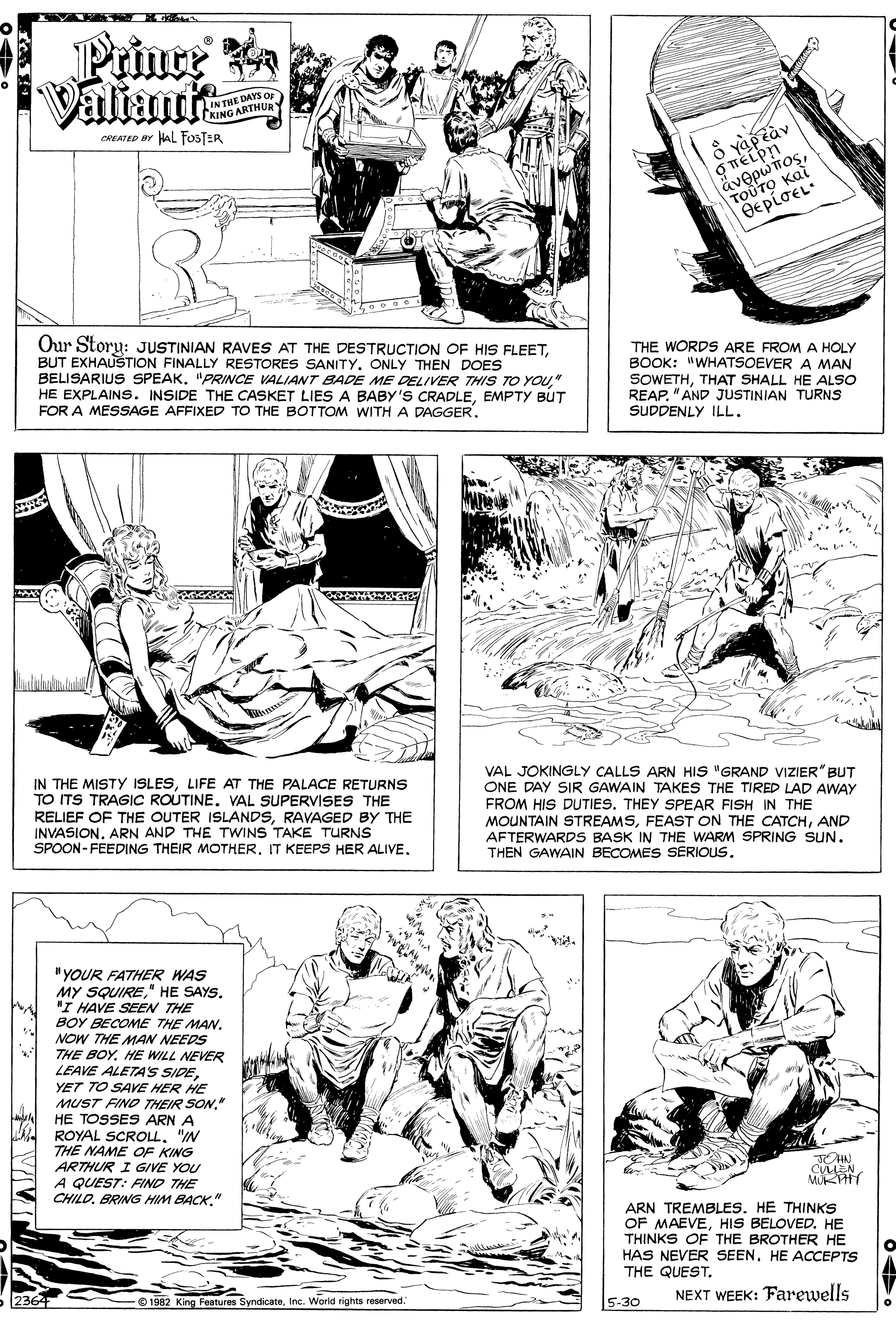 Gesture OCR: Prinre a Valiant IN THE DAYS OF CKING ARTHURY CREATED BY HAL FosTER ?????p?sTOUTO Kai sp???? OepioEL Our Storu: JUSTINIAN RAVES AT THE DESTRUCTION OF HIS FLEETBUT EXHAUSTION FINALLY RESTORES SANITY. ONLY THEN DOES BELISARIUS SPEAK. "PRINCE VALIANT BADE ME DELIVER THIS TO YOU" HE EXPLAINS. INSIDE THE CASKET LIES A BABY'S CRADLEEMPTY BUT FOR A MESSAGE AFFIXED TO THE BOTTOM WITH A DAGGER. THE WORDS ARE FROM A HOLY BOOK: "WHATSOEVER A MAN SOWETHTHAT SHALL HE ALSO REAP. "AND JUSTINIAN TURNS SUDDENLY ILL. IN THE MISTY ISLESLIFE AT THE PALACE RETURNS TO ITS TRAGIC ROUTINE. VAL SUPERVISES THE RELIEF OF THE OUTER ISLANDSRAVAGED BY THE INVASIONARN AND THE TWINS TAKE TURNS SPOON- FEEDING THEIR MOTHER. IT KEEPS HER ALIVE. VAL JOKINGLY CALLS ARN HIS "GRAND VIZIER" BUT ONE DAY SIR GAWAIN TAKES THE TIRED LAD AWAY FROM HIS DUTIES. THEY SPEAR FISH IN THE MOUNTAIN STREAMSAND AFTERWARDS BASK IN THE WARM SPRING SUN. THEN GAWAIN BECOMES SERIOUS. "YOUR FATHER WAS MY SQUIRE" HE SAYS. 'I HAVE SEEN THE BOY BECOME THE MAN. NOW THE MAN NEEDS THE BOY. HE WILL NEVER LEAVE ALETA'S SIDEYET TO SAVE HER HE MUST FINO THEIR SON." HE TOSSES ARN A A ROYAL SCROLL. "IN THE NAME OF KING ARTHUR I GIVE YOU A QUEST: FIND THE CHILO" CMEN MURHY ARN TREMBLES. HE THINKS OF MAEVEHIS BELOVED. HE THINKS OF THE BROTHER HE HAS NEVER SEEN. HE ACCEPTS THE QUEST. 2364 O 1982 King Features SyndicateInc. World rights reserved." NEXT WEEK: Farewells 5-30 ?WIV Prinre a Valiant IN THE DAYS OF CKING ARTHURY CREATED BY HAL FosTER ?????p?sTOUTO Kai sp???? OepioEL Our Storu: JUSTINIAN RAVES AT THE DESTRUCTION OF HIS FLEETBUT EXHAUSTION FINALLY RESTORES SANITY. ONLY THEN DOES BELISARIUS SPEAK. "PRINCE VALIANT BADE ME DELIVER THIS TO YOU" HE EXPLAINS. INSIDE THE CASKET LIES A BABY'S CRADLEEMPTY BUT FOR A MESSAGE AFFIXED TO THE BOTTOM WITH A DAGGER. THE WORDS ARE FROM A HOLY BOOK: "WHATSOEVER A MAN SOWETHTHAT SHALL HE ALSO REAP. "AND JUSTINIAN TURNS SUDDENLY ILL. IN THE MISTY ISLESLIFE AT THE PALACE RETURNS TO ITS TRAGIC ROUTINE. VAL SUPERVISES THE RELIEF OF THE OUTER ISLANDSRAVAGED BY THE INVASIONARN AND THE TWINS TAKE TURNS SPOON- FEEDING THEIR MOTHER. IT KEEPS HER ALIVE. VAL JOKINGLY CALLS ARN HIS "GRAND VIZIER" BUT ONE DAY SIR GAWAIN TAKES THE TIRED LAD AWAY FROM HIS DUTIES. THEY SPEAR FISH IN THE MOUNTAIN STREAMSFEAST ON THE CATCHAND AFTERWARDS BASK IN THE WARM SPRING SUN. THEN GAWAIN BECOMES SERIOUS. "YOUR FATHER WAS MY SQUIRE" HE SAYS. 'I HAVE SEEN THE BOY BECOME THE MAN. NOW THE MAN NEEDS THE BOY. HE WILL NEVER LEAVE ALETA'S SIDEYET TO SAVE HER HE MUST FINO THEIR SON." HE TOSSES ARN A A ROYAL SCROLL. "IN THE NAME OF KING ARTHUR I GIVE YOU A QUEST: FIND THE CHILOBRING HIM BACK" CMEN MURHY ARN TREMBLES. HE THINKS OF MAEVEHIS BELOVED. HE THINKS OF THE BROTHER HE HAS NEVER SEEN. HE ACCEPTS THE QUEST. 2364 O 1982 King Features SyndicateInc. World rights reserved." NEXT WEEK: Farewells 5-30 ? WIV