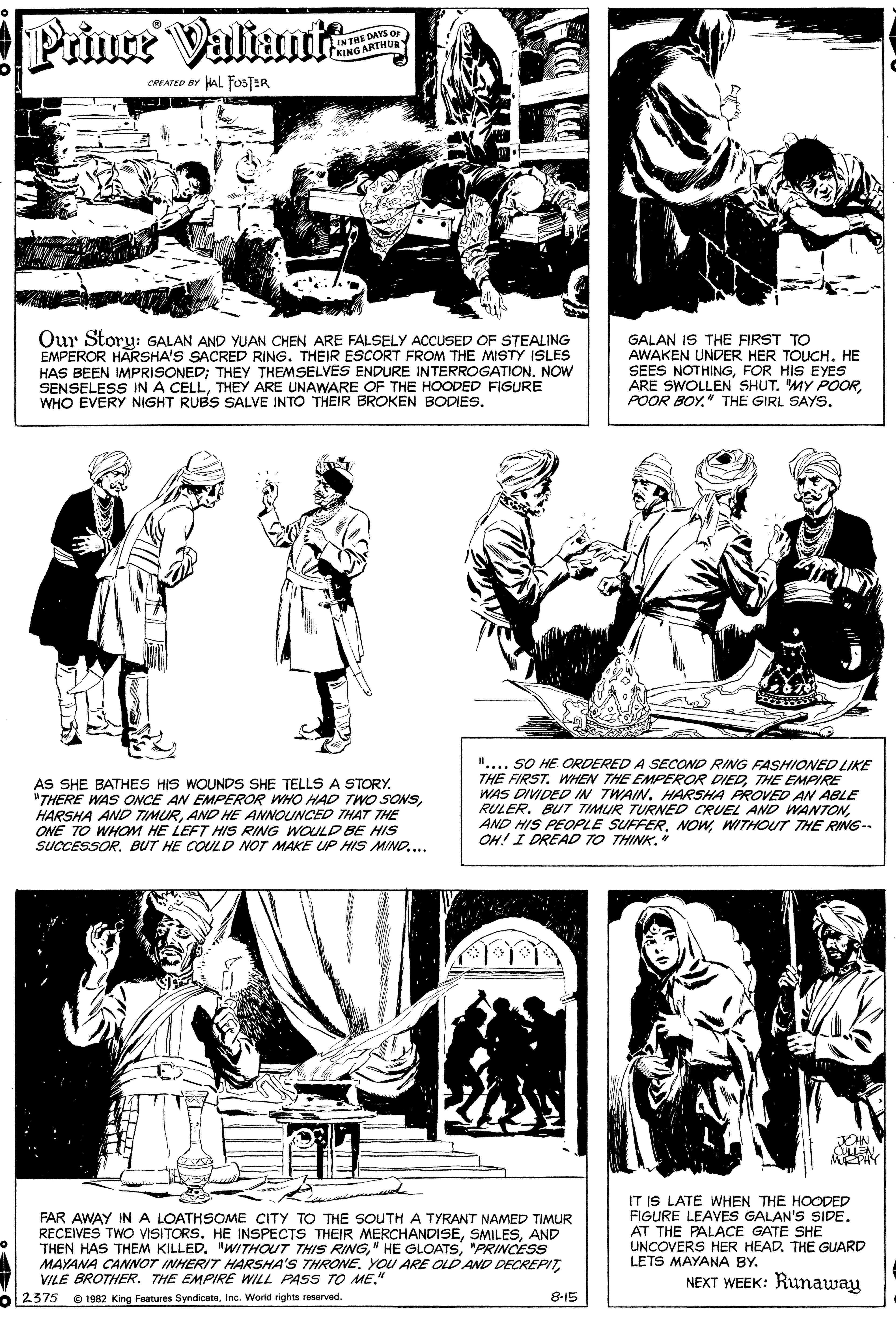 Gesture OCR: Prince Valiumta INTHE DAYS OF KING ARTHURY CREATED BY HAL FosTER Our Story: GALAN AND YUAN CHEN ARE FALSELY ACCUSED OF STEALING EMPEROR HARSHA'S SACRED RING. THEIR ESCORT FROM THE MISTY ISLES HAS BEEN IMPRISONED; THEY THEMSELVES ENDURE INTERROGATION. NOW SENSELESS INA CELLTHEY ARE UNAWARE OF THE HOODED FIGURE WHO EVERY NIGHT RUBS SALVE INTO THEIR BROKEN BODIES. GALAN IS THE FIRST TO AWAKEN UNDER HER TOUCH. HE SEES NOTHINGFOR HIS EYES ARE SWOLLEN SHUT. MY POORPOOR BOY." THE GIRL SAYS. AS SHE BATHES HIS WOUNDS SHE TELLS A STORY. "THERE WAS OCE AN EMPEROR WHO HAD TWwO SONSAND HE ANNOUNCED THA7 THE ONE TO WHOM HE LEFT HIS RING WOULD BE HIS SUCCESSOR. BUT HE COULD NOT MAKE UP HIS MIND.... ".... SO HE ORDERED A SECOND RING FASHIONED LIKE THE FIRST. WHEN THE EMPEROR DIEDTHE EMPIRE WAS DIVIDED IN TWAIN. HARSHA PROVED AN ABLE RULER. BUT TIMUR TURNED CRUEL AND WANTONWITHOUT THE RING-- OH! I DREAD TO THINK. JCHN ENMEPAY FAR AWAY INA LOATHSOME CITY TO THE SOUTH A TYRANT NAMED TIMUR RECEIVES TWO VISITORS. HE INSPECTS THEIR MERCHANDISEAND THEN HAS THEM KILLED. "WITHOUT THIS RINGPRINCESS MAYANA CANNOT INHERIT HARSHA'S THRONEVILE BROTHER. THE EMPIRE WILL PASS TO ME." IT IS LATE WHEN THE HOODED FIGURE LEAVES GALAN'S SIDE. AT THE PALACE GATE SHE UNCOVERS HER HEAD. THE GUARD LETS MAYANA BY. NEXT WEEK: Runaway o2375 O 1982 King Features SyndicateIna. World rights reserved. 8-15 Prince Valiumta INTHE DAYS OF KING ARTHURY CREATED BY HAL FosTER Our Story: GALAN AND YUAN CHEN ARE FALSELY ACCUSED OF STEALING EMPEROR HARSHA'S SACRED RING. THEIR ESCORT FROM THE MISTY ISLES HAS BEEN IMPRISONED; THEY THEMSELVES ENDURE INTERROGATION. NOW SENSELESS INA CELLTHEY ARE UNAWARE OF THE HOODED FIGURE WHO EVERY NIGHT RUBS SALVE INTO THEIR BROKEN BODIES. GALAN IS THE FIRST TO AWAKEN UNDER HER TOUCH. HE SEES NOTHINGFOR HIS EYES ARE SWOLLEN SHUT. MY POORPOOR BOY." THE GIRL SAYS. AS SHE BATHES HIS WOUNDS SHE TELLS A STORY. "THERE WAS OCE AN EMPEROR WHO HAD TWwO SONSHARSHA AND TIMURAND HE ANNOUNCED THA7 THE ONE TO WHOM HE LEFT HIS RING WOULD BE HIS SUCCESSOR. BUT HE COULD NOT MAKE UP HIS MIND.... ".... SO HE ORDERED A SECOND RING FASHIONED LIKE THE FIRST. WHEN THE EMPEROR DIEDTHE EMPIRE WAS DIVIDED IN TWAIN. HARSHA PROVED AN ABLE RULER. BUT TIMUR TURNED CRUEL AND WANTONAND HIS PEOPLE SUFFER. NOWWITHOUT THE RING-- OH! I DREAD TO THINK. JCHN ENMEPAY FAR AWAY INA LOATHSOME CITY TO THE SOUTH A TYRANT NAMED TIMUR RECEIVES TWO VISITORS. HE INSPECTS THEIR MERCHANDISEAND THEN HAS THEM KILLED. "WITHOUT THIS RING" HE GLOATSPRINCESS MAYANA CANNOT INHERIT HARSHA'S THRONEYOU ARE OLD AND DECREPITVILE BROTHER. THE EMPIRE WILL PASS TO ME." IT IS LATE WHEN THE HOODED FIGURE LEAVES GALAN'S SIDE. AT THE PALACE GATE SHE UNCOVERS HER HEAD. THE GUARD LETS MAYANA BY. NEXT WEEK: Runaway o2375 O 1982 King Features SyndicateIna. World rights reserved. 8-15