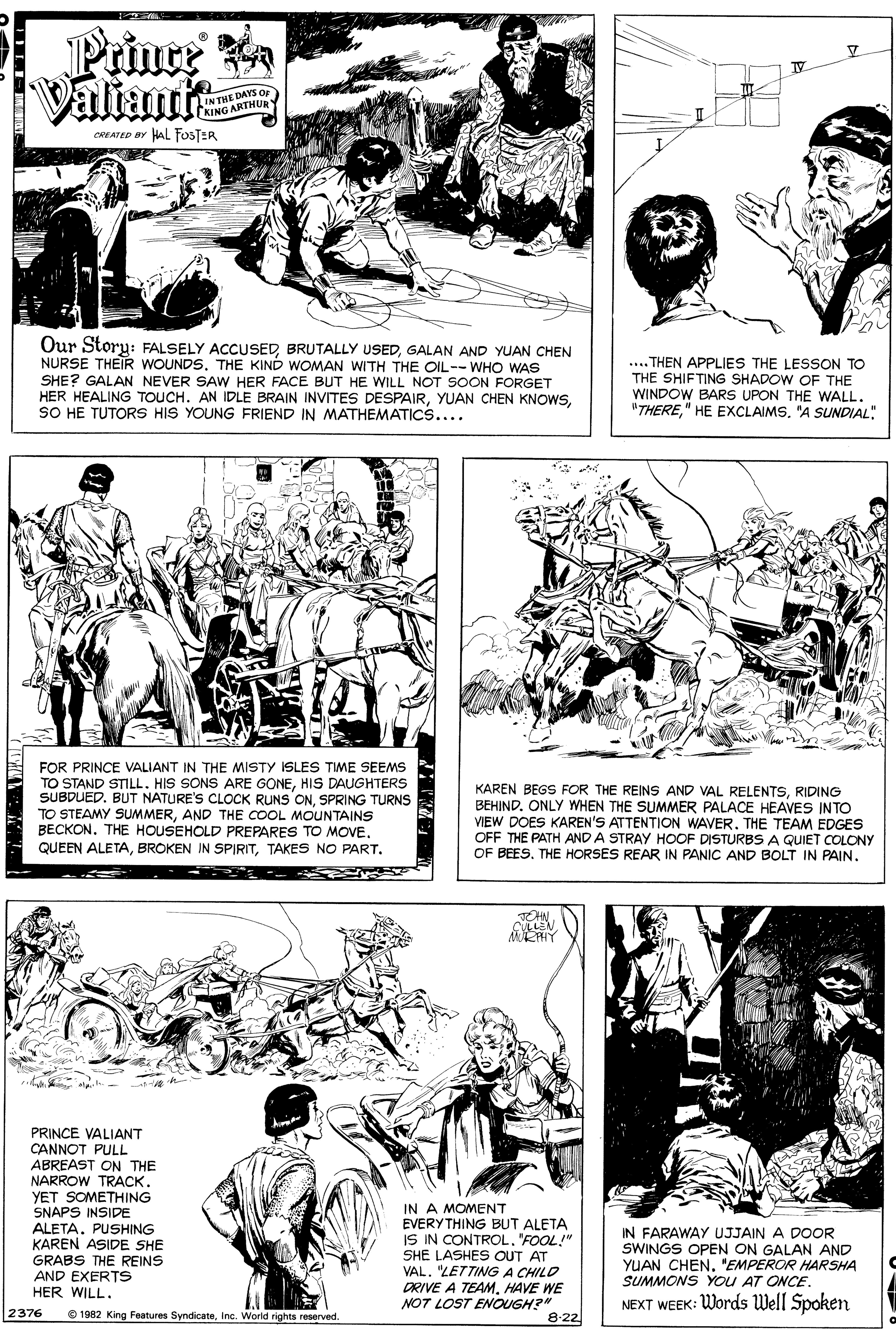Style OCR: Prince a Valiante LIN THE DAYS OF KING ARTHUe CREATED BY HAL FOSTER Our Story: FALSELY ACCUSEDGALAN AND YUAN CHEN NURSE THEIR WOUNDS. THE KIND WOMAN WITH THE OIL--WHO WAS SHE? GALAN NEVER SAW HER FACE BUT HE WILL NOT SOON FORGET HER HEALING TOUCH. AN IDLE BRAIN INVITES DESPAIRSO HE TUTORS HIS YOUNG FRIEND IN MATHEMATICS.... .... THEN APPLIES THE LESSON TO THE SHIFTING SHADOW OF THE WINDOW BARS UPON THE WALL. "THERE" HE EXCLAIMS. "A SUNDIAL: FOR PRINCE VALIANT IN THE MISTY ISLES TIME SEEMS TO STAND STILL. HIS SONS ARE GONEHIS DAUGHTERS SUBDUED. BUT NATURE'S CLOCK RUNS ONSPRING TURNS TO STEAMY SUMMERAND THE COOL MOUNTAINS BECKON. THE HOUSEHOLD PREPARES TO MOVERIDING BEHIND. ONLY WHEN THE SUMMER PALACE HEAVES INTO VIEW DOES KAREN'S ATTENTION WAVER. THE TEAM EDGES OFF THE PATH AND A STRAY HOOF DISTURBS A QUIET COLONY OF BEESTHE HORSES REAR IN PANIC AND BOLT IN PAIN. QUEEN ALETATAKES NO PART. CHN CULLEN MEHY PRINCE VALIANT CANNOT PULL ABREAST ON THE NARROW TRACK. YET SOMETHING SNAPS INSIDE ALETA. PUSHING KAREN ASIDE SHE GRABS THE REINS AND EXERTS HER WILL. IN A MOMENT EVERY THING BUT ALETA IS IN CONTROL"FOOL!" SHE LASHES OUT AT VAL. "LETTING A CHILD DRIVE A TEAMHAVE WE NOT LOST ENOUGH?" IN FARAWAY UJJAIN A DOOR SWINGS OPEN ON GALAN AND YUAN CHEN'EMPEROR HARSHA SUMMONS YOU AT ONCE. NEXT WEEK: Words Well Spoken 2376 O 1982 King Features SyndicateInc. World rights reserved. 8:22 Prince a Valiante LIN THE DAYS OF KING ARTHUe CREATED BY HAL FOSTER Our Story: FALSELY ACCUSEDBRUTALLY USEDGALAN AND YUAN CHEN NURSE THEIR WOUNDS. THE KIND WOMAN WITH THE OIL--WHO WAS SHE? GALAN NEVER SAW HER FACE BUT HE WILL NOT SOON FORGET HER HEALING TOUCH. AN IDLE BRAIN INVITES DESPAIRYUAN CHEN KNOWSSO HE TUTORS HIS YOUNG FRIEND IN MATHEMATICS.... .... THEN APPLIES THE LESSON TO THE SHIFTING SHADOW OF THE WINDOW BARS UPON THE WALL. "THERE" HE EXCLAIMS. "A SUNDIAL: FOR PRINCE VALIANT IN THE MISTY ISLES TIME SEEMS TO STAND STILL. HIS SONS ARE GONEHIS DAUGHTERS SUBDUED. BUT NATURE'S CLOCK RUNS ONSPRING TURNS TO STEAMY SUMMERAND THE COOL MOUNTAINS BECKON. THE HOUSEHOLD PREPARES TO MOVEKAREN BEGS FOR THE REINS AND VAL RELENTSRIDING BEHIND. ONLY WHEN THE SUMMER PALACE HEAVES INTO VIEW DOES KAREN'S ATTENTION WAVER. THE TEAM EDGES OFF THE PATH AND A STRAY HOOF DISTURBS A QUIET COLONY OF BEESTHE HORSES REAR IN PANIC AND BOLT IN PAIN. QUEEN ALETABROKEN IN SPIRITTAKES NO PART. CHN CULLEN MEHY PRINCE VALIANT CANNOT PULL ABREAST ON THE NARROW TRACK. YET SOMETHING SNAPS INSIDE ALETA. PUSHING KAREN ASIDE SHE GRABS THE REINS AND EXERTS HER WILL. IN A MOMENT EVERY THING BUT ALETA IS IN CONTROL"FOOL!" SHE LASHES OUT AT VAL. "LETTING A CHILD DRIVE A TEAMHAVE WE NOT LOST ENOUGH?" IN FARAWAY UJJAIN A DOOR SWINGS OPEN ON GALAN AND YUAN CHEN'EMPEROR HARSHA SUMMONS YOU AT ONCE. NEXT WEEK: Words Well Spoken 2376 O 1982 King Features SyndicateInc. World rights reserved. 8:22