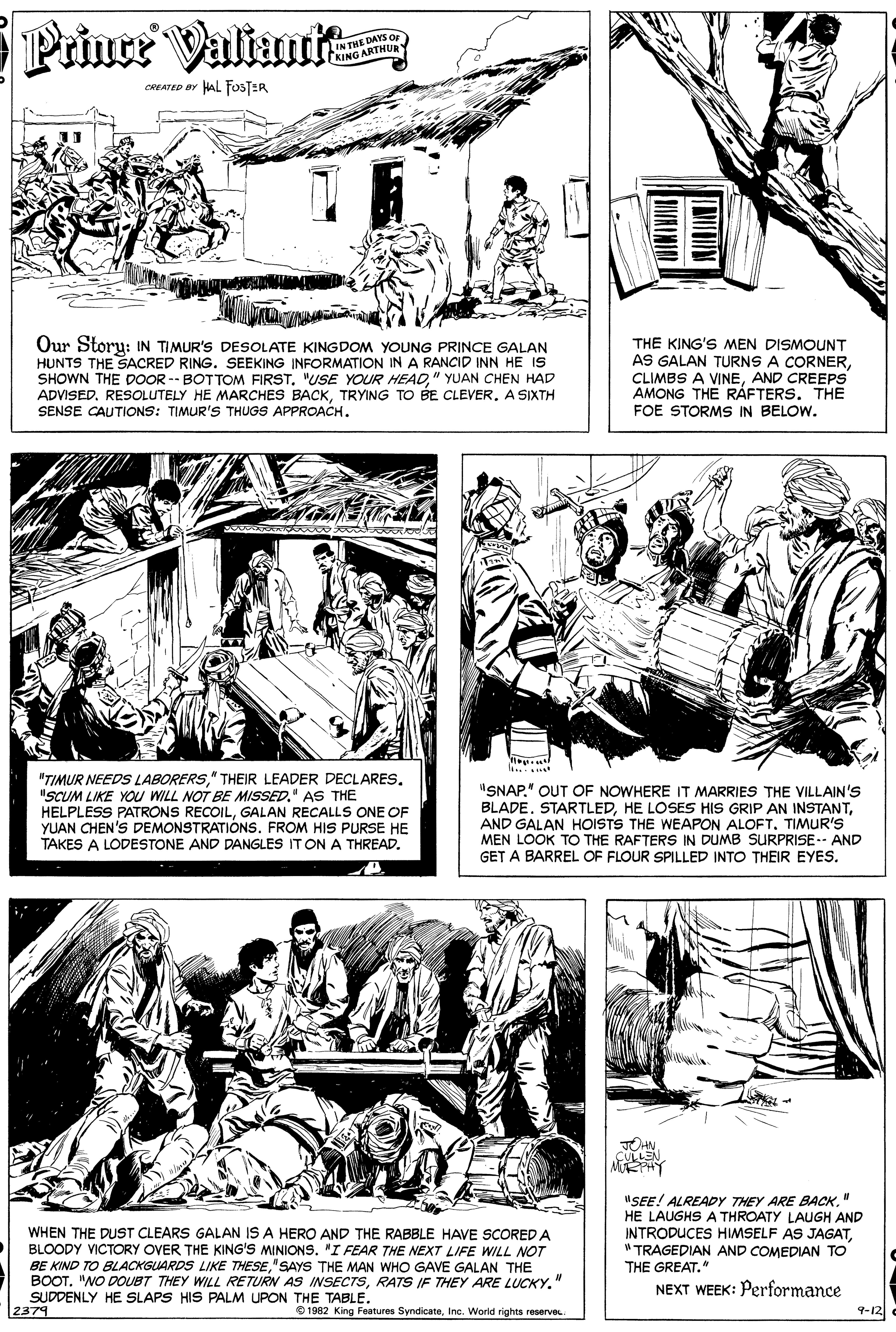 Newspaper OCR: Prince Valiant IN THE DAYS or KING ARTHUR CREATED BY HAL FOSTER Our Storu: IN TIMUR'S DESOLATE KINGDOM YOUNG PRINCE GALAN HUNTS THE SACRED RING. SEEKING INFORMATION IN A RANCID INN HE IS SHOWN THE DOOR -- BOTTOM FIRST" YUAN CHEN HAD ADVISED. RESOLUTELY HE MARCHES BACKTRYING TO BE CLEVER. A SIXTH SENSE CAUTIONS: TIMUR'S THUGS APPROACH. THE KING'S MEN DISMOUNT AS GALAN TURNS A CORNERAND CREEPS AMONG THE RÁFTERS. THE FOE STORMS IN BELOW. ...... "TIMUR NEEDS LABORERS"SCUM LIKE YOu WILL NOT BE MISSED. AS THE HELPLESS PATRONS RECOILGALAN RECALLS ONE OF YUAN CHEN'S DEMONSTRATIONS. FROM HIS PURSE HE TAKES A LODESTONE AND DANGLES IT ON A THREAD. SNAP" OUT OF NOWHERE IT MARRIES THE VILLAIN'S BLADE. STARTLEDAND GALAN HOISTS THE WEAPON ALOFT. TIMUR'S MEN LOOK TO THE RAFTERS IN DUMB SURPRISE-- AND GET A BARREL OF FLOUR SPILLED INTO THEIR EYES. DHN LLEN WHEN THE DUST CLEARS GALAN IS A HERO AND THE RABBLE HAVE SCORED A BLOODY VICTORY OVER THE KING'S MINIONS. "I FEAR THE NEXT LIFE WILL NOT BE KIND TO BLACKGUARDS LIKE THESE"SAYS THE MAN WHO GAVE GALAN THE BOOT. "NO DOUBT THEY WILL RETURN AS INSECTSRATS IF THEY ARE LUCKY. SUDDENLY HE SLAPS HIS PALM UPON THE TABLE. 2379 "SEE! ALREADY THEY ARE BACK" HE LAUGHS A THROATY LAUGH AND INTRODUCES HIMSELF AS JAGAT"TRAGEDIAN AND COMEDIAN TO THE GREAT." NEXT WEEK: Performance 9-12 O 1982 King Features SyndicateInc. World rights reserve Prince Valiant IN THE DAYS or KING ARTHUR CREATED BY HAL FOSTER Our Storu: IN TIMUR'S DESOLATE KINGDOM YOUNG PRINCE GALAN HUNTS THE SACRED RING. SEEKING INFORMATION IN A RANCID INN HE IS SHOWN THE DOOR -- BOTTOM FIRST"USE YOUR HEAD" YUAN CHEN HAD ADVISED. RESOLUTELY HE MARCHES BACKTRYING TO BE CLEVER. A SIXTH SENSE CAUTIONS: TIMUR'S THUGS APPROACH. THE KING'S MEN DISMOUNT AS GALAN TURNS A CORNERCLIMBS A VINEAND CREEPS AMONG THE RÁFTERS. THE FOE STORMS IN BELOW. ...... "TIMUR NEEDS LABORERS" THEIR LEADER DECLARES"SCUM LIKE YOu WILL NOT BE MISSED. AS THE HELPLESS PATRONS RECOILGALAN RECALLS ONE OF YUAN CHEN'S DEMONSTRATIONS. FROM HIS PURSE HE TAKES A LODESTONE AND DANGLES IT ON A THREAD. SNAP" OUT OF NOWHERE IT MARRIES THE VILLAIN'S BLADE. STARTLEDHE LOSES HIS GRIP AN INSTANTAND GALAN HOISTS THE WEAPON ALOFT. TIMUR'S MEN LOOK TO THE RAFTERS IN DUMB SURPRISE-- AND GET A BARREL OF FLOUR SPILLED INTO THEIR EYES. DHN LLEN WHEN THE DUST CLEARS GALAN IS A HERO AND THE RABBLE HAVE SCORED A BLOODY VICTORY OVER THE KING'S MINIONS. "I FEAR THE NEXT LIFE WILL NOT BE KIND TO BLACKGUARDS LIKE THESE"SAYS THE MAN WHO GAVE GALAN THE BOOT. "NO DOUBT THEY WILL RETURN AS INSECTSRATS IF THEY ARE LUCKY. SUDDENLY HE SLAPS HIS PALM UPON THE TABLE. 2379 "SEE! ALREADY THEY ARE BACK" HE LAUGHS A THROATY LAUGH AND INTRODUCES HIMSELF AS JAGAT"TRAGEDIAN AND COMEDIAN TO THE GREAT." NEXT WEEK: Performance 9-12 O 1982 King Features SyndicateInc. World rights reserve
