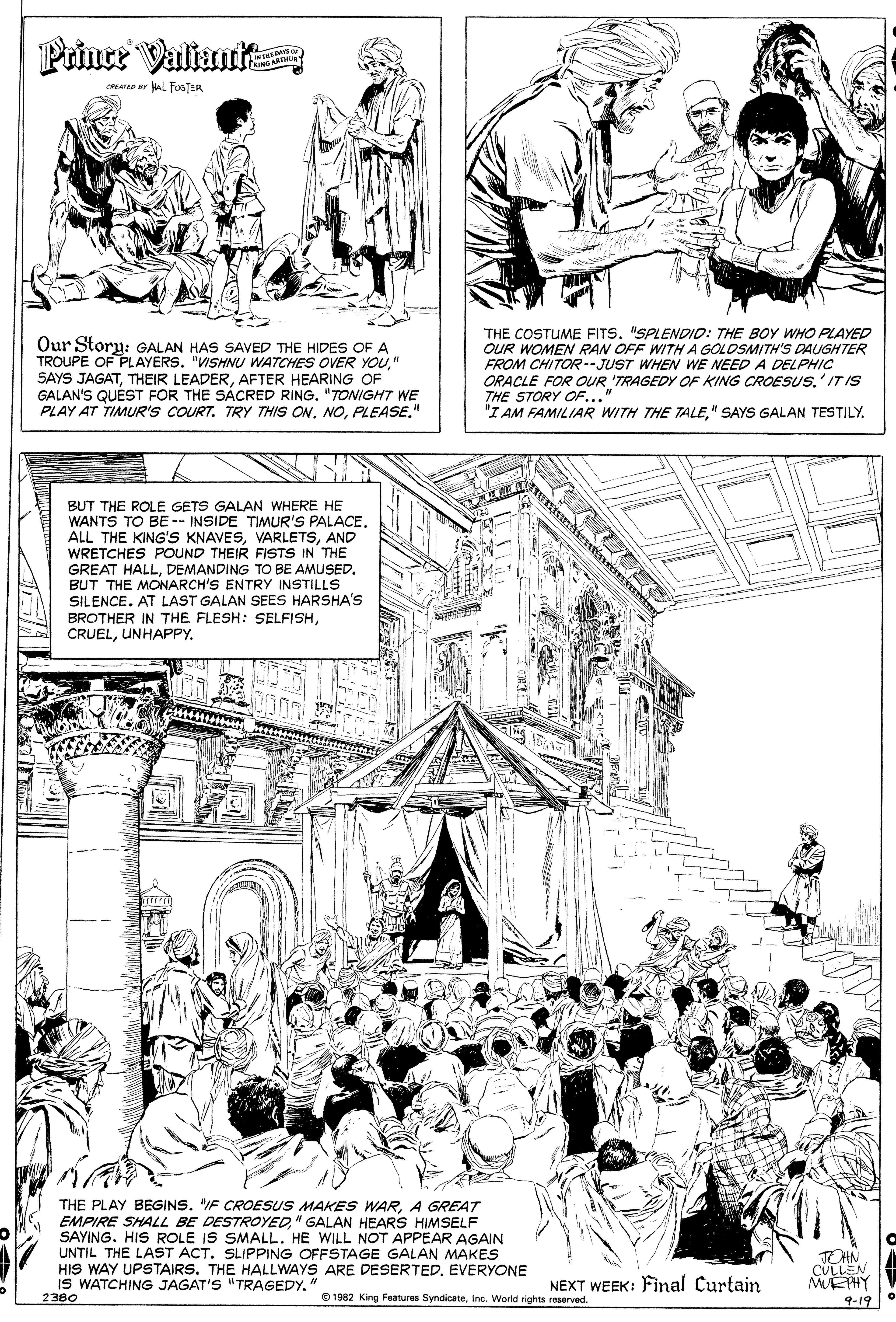 Monochrome OCR: ME PHY Prince Valiaut CRATD Y L FesT-R Our Story: GALAN HAS SAVED THE HIDES OF A TROUPE OF PLAYERS. "VISHNU WATCHES OVER YOU" SAYS JAGATAFTER HEARING OF GALAN'S QUÉST FOR THE SÁCRED RING. "TONIGHT WE PLAY AT TIMUR'S COURT. TRY THIS ONPLEASE." THE COSTUME FITS. "SPLENDID: THE BOY WHO PLAYED OUR WOMEN RAN OFF WITHA GOLDSMITH'S DAUGHTER FROM CHITOR--JUST WHEN WE NEED A DELPHIC ORACLE FOR OUR 'TRAGEDY OF KING CROESUS.' IT IS THE STORY OF..." "I AM FAMILIAR WITH THE TALE" SAYS GALAN TESTILY. BUT THE ROLE GETS GALAN WHERE HE WANTS TO BE -- INSIDE TIMUR'S PALACEAND WRETCHES POUND THEIR FISTS IN THE GREAT HALLDEMANDING TO BE AMUSED. BUT THE MONARCH'S ENTRY INSTILLS SILENCE. AT LAST GALAN SEES HARSHA'S BROTHER IN THE FLESH: SELFISHUNHAPPY. THE PLAY BEGINS. "IF CROESUS MAKES WARA GREAT EMPIRE SHALL BE DESTROYED" GALAN HEARS HIMSELF SAYING. HIS ROLE IS SMALL. HE WILL NOT APPEAR AGAIN UNTIL THE LAST ACT. SLIPPING OFFSTAGE GALAN MAKES HIS WAY UPSTAIRS. THE HALLWAYS ARE DESERTEDEVERYONE IS WATCHING JAGAT'S "TRAGEDY." 2380 TOHN NEXT WEEK: Final Curtain e 1982 King Features SyndicateIne. World rights reserved. 9-19 ME PHY Prince Valiaut CRATD Y L FesT-R Our Story: GALAN HAS SAVED THE HIDES OF A TROUPE OF PLAYERS. "VISHNU WATCHES OVER YOU" SAYS JAGATTHEIR LEADERAFTER HEARING OF GALAN'S QUÉST FOR THE SÁCRED RING. "TONIGHT WE PLAY AT TIMUR'S COURT. TRY THIS ONPLEASE." THE COSTUME FITS. "SPLENDID: THE BOY WHO PLAYED OUR WOMEN RAN OFF WITHA GOLDSMITH'S DAUGHTER FROM CHITOR--JUST WHEN WE NEED A DELPHIC ORACLE FOR OUR 'TRAGEDY OF KING CROESUS.' IT IS THE STORY OF..." "I AM FAMILIAR WITH THE TALE" SAYS GALAN TESTILY. BUT THE ROLE GETS GALAN WHERE HE WANTS TO BE -- INSIDE TIMUR'S PALACEALL THE KING'S KNAVESAND WRETCHES POUND THEIR FISTS IN THE GREAT HALLDEMANDING TO BE AMUSED. BUT THE MONARCH'S ENTRY INSTILLS SILENCE. AT LAST GALAN SEES HARSHA'S BROTHER IN THE FLESH: SELFISHUNHAPPY. THE PLAY BEGINS. "IF CROESUS MAKES WARA GREAT EMPIRE SHALL BE DESTROYED" GALAN HEARS HIMSELF SAYING. HIS ROLE IS SMALL. HE WILL NOT APPEAR AGAIN UNTIL THE LAST ACT. SLIPPING OFFSTAGE GALAN MAKES HIS WAY UPSTAIRS. THE HALLWAYS ARE DESERTEDEVERYONE IS WATCHING JAGAT'S "TRAGEDY." 2380 TOHN NEXT WEEK: Final Curtain e 1982 King Features SyndicateIne. World rights reserved. 9-19