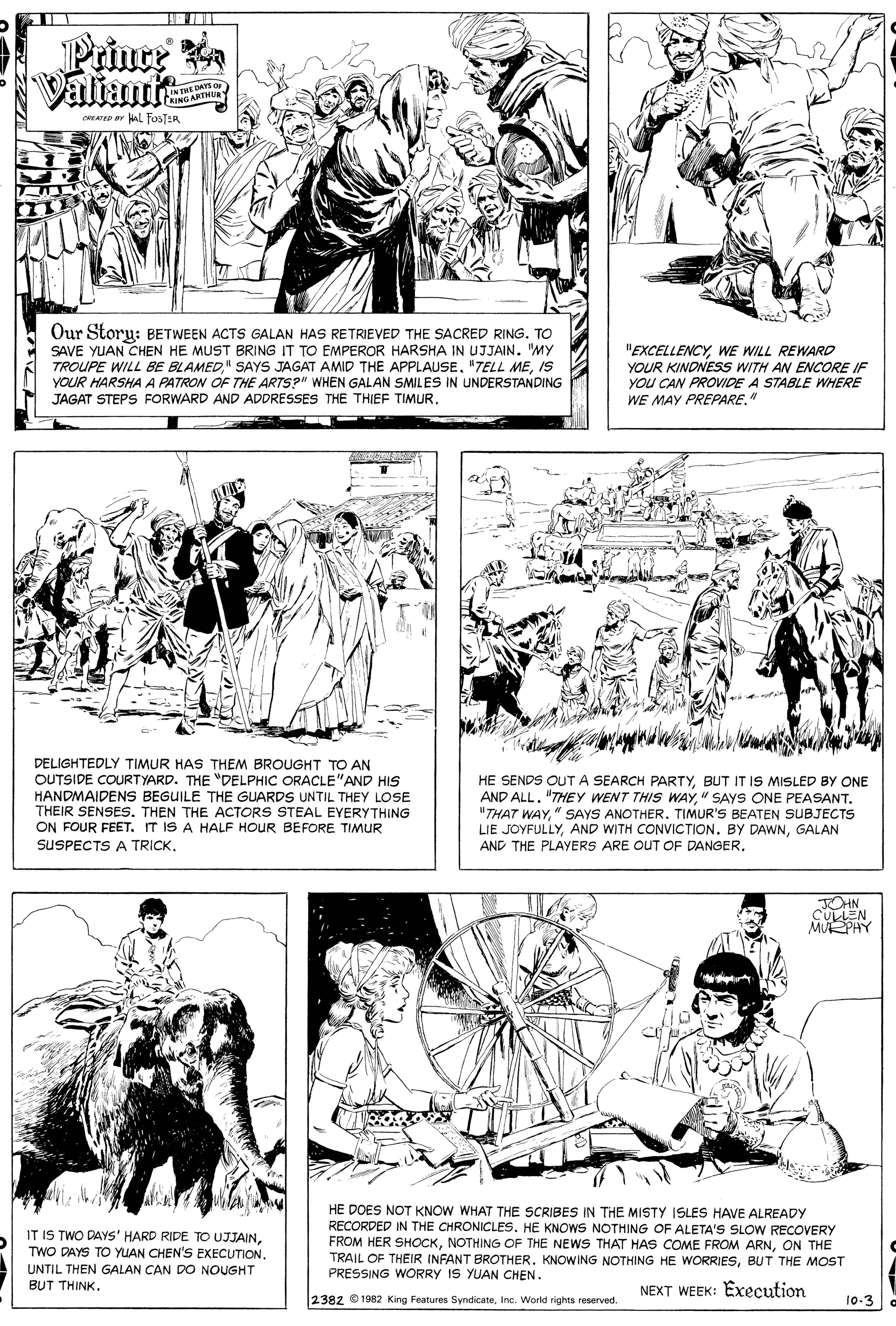 Jaw OCR: Prince Valiamte AN THE DAYS or KINGARTHU CREATO ar Hal FOSTER Our Story: BETWEEN ACTS GALAN HAS RETRIEVED THE SACRED RING. TO SAVE YUAN CHEN HE MUST BRING IT TO EMPEROR HARSHA IN UJJAIN. "MY TROUPE WILL BE BLAMEDIS YOUR HARSHA A PATRON OF THE ARTS?" WHEN GALAN SMILES IN UNDERSTANDING JAGAT STEPS FORWARD AND ADDRÉSSES THE THIEF TIMUR. "EXCELLENCYWE WILL REWARD YOUR KINDNESS WITH AN ENCORE IF YOU CAN PROVIDE A STABLE WHERE WE MAY PREPARE." DELIGHTEDLY TIMUR HAS THEM BROUGHT TO AN OUTSIDE COURTYARD. THE "DELPHIC ORACLE"AND HIS HANDMAIDENS BEGUILE THE GUARDS UNTIL THEY LOSE THEIR SENSES. THEN THE ACTORS STEAL EYERYTHING ON FOUR FEET. IT IS A HALF HOUR BEFORE TIMUR SUSPECTS A TRICKBUT IT IS MISLED BY ONE AND ALL" SAYS ONE PEASANT. "THAT WAY" SAYS ANOTHER. TIMUR'S BEATEN SUBJECTS LIE JOYFULLYGALAN AND THE PLAYERS ARE OUT OF DANGER. OHN CULLEN MURPHY HE DOES NOT KNOW WHAT THE SCRIBES IN THE MISTY ISLES HAVE ALREADY RECORDED IN THE CHRONICLES. HE KNOWS NOTHING OF ALETA'S SLOW RECOVERY FROM HER SHOCKON THE TRAIL OF THEIR INFANT BROTHER. KNOWING NOTHING HE WORRIESBUT THE MOST PRESSING WORRY IS YUAN CHEN. IT IS TWO DAYS' HARD RIDE TO UJJAINUNTIL THEN GALAN CAN DO NOUGHT BUT THINK. NEXT WEEK: Execution 2382 ©1982 King Features SyndicateInc. World rights reserved. 10-3 Prince Valiamte AN THE DAYS or KINGARTHU CREATO ar Hal FOSTER Our Story: BETWEEN ACTS GALAN HAS RETRIEVED THE SACRED RING. TO SAVE YUAN CHEN HE MUST BRING IT TO EMPEROR HARSHA IN UJJAIN. "MY TROUPE WILL BE BLAMED" SAYS JAGAT AMID THE APPLAUSE. "TELL MEIS YOUR HARSHA A PATRON OF THE ARTS?" WHEN GALAN SMILES IN UNDERSTANDING JAGAT STEPS FORWARD AND ADDRÉSSES THE THIEF TIMUR. "EXCELLENCYWE WILL REWARD YOUR KINDNESS WITH AN ENCORE IF YOU CAN PROVIDE A STABLE WHERE WE MAY PREPARE." DELIGHTEDLY TIMUR HAS THEM BROUGHT TO AN OUTSIDE COURTYARD. THE "DELPHIC ORACLE"AND HIS HANDMAIDENS BEGUILE THE GUARDS UNTIL THEY LOSE THEIR SENSES. THEN THE ACTORS STEAL EYERYTHING ON FOUR FEET. IT IS A HALF HOUR BEFORE TIMUR SUSPECTS A TRICKHE SENDS OUT A SEARCH PARTYBUT IT IS MISLED BY ONE AND ALL"THEY WENT THIS WAY" SAYS ONE PEASANT. "THAT WAY" SAYS ANOTHER. TIMUR'S BEATEN SUBJECTS LIE JOYFULLYAND WITH CONVICTION. BY DAWNGALAN AND THE PLAYERS ARE OUT OF DANGER. OHN CULLEN MURPHY HE DOES NOT KNOW WHAT THE SCRIBES IN THE MISTY ISLES HAVE ALREADY RECORDED IN THE CHRONICLES. HE KNOWS NOTHING OF ALETA'S SLOW RECOVERY FROM HER SHOCKNOTHING OF THE NEWS THAT HAS COME FROM ARNON THE TRAIL OF THEIR INFANT BROTHER. KNOWING NOTHING HE WORRIESBUT THE MOST PRESSING WORRY IS YUAN CHEN. IT IS TWO DAYS' HARD RIDE TO UJJAINTWO DAYS TO YUAN CHEN'S EXECUTIONUNTIL THEN GALAN CAN DO NOUGHT BUT THINK. NEXT WEEK: Execution 2382 ©1982 King Features SyndicateInc. World rights reserved. 10-3