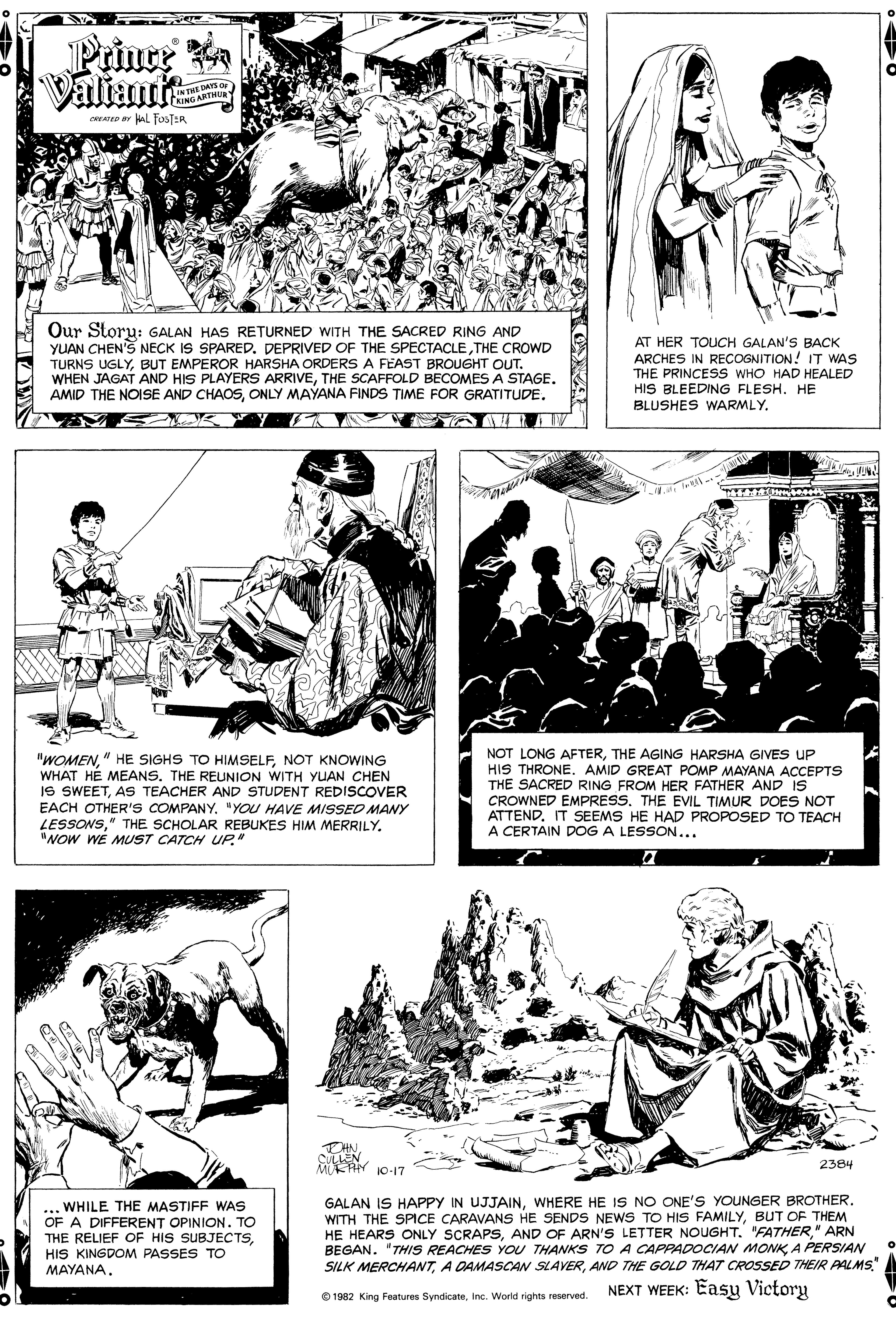 Style OCR: Prince Valiant 1INTHE DAYS or ENING ARTHUR cRe ar HAL FOSTER Our Storu: GALAN HAS RETURNED WITH THE SACRED RING AND YUAN CHEN'S NECK IS SPARED. DEPRIVED OF THE SPECTACLETHE CROWD TURNS UGLYBUT EMPEROR HARSHA ORDERS A FEAST BROUuGHT OUT. WHEN JAGAT AND HIS PLAYERS ARRIVETHE SCAFFOLD BECOMES A STAGE. AMID THE NOISE AND CHAOSONLY MAYANA FINDS TIME FOR GRATITUDE. AT HER TOUCH GALAN'S BACK ARCHES IN RECOGNITION! IT WAS THE PRINCESS WHO HAD HEALED HIS BLEEDING FLESH. HE BLUSHES WARMLY. lWOMENNOT KNOWING WHAT HÉ MEANSTHE REUNION WITH YUAN CHEN IS SWEETAS TEACHER AND STUDENT REDISCOVER EACH OTHER'S COMPANY. "YOU HAVE MISSED MANY LESSONS"NOW WE MUST CATCH UP." NOT LONG AFTERTHE AGING HARSHA GIVES UP HIS THRONE. AMID GREAT POMP MAYANA ACCEPTS THE SACRED RING FROM HER FATHER AND IS CROWNED EMPRESS. THE EVIL TIMUR DOES NOT ATTENDIT SSEEMS HE HAD PROPOSED TO TEACH A CERTAIN DOG A LESSON... THNCULLEN M AN 10-17 2384 ... WHILE THE MASTIFF WAS OF A DIFFERENT OPINION. TO THE RELIEF OF HIS SUBJECTSHIS KINGDOM PASSES TO MAYANA. GALAN IS HAPPY IN UJJAINWHERE HE IS NO ONE'Ss YOUNGER BROTHER. WITH THE SPICE CARAVANS HE SENDS NEWS TO HIS FAMILYBUT OF THEM HE HEARS ONLY SCRAPS" ARN BEGAN. "THIS REACHES YOU THANKS TO A CAPPADOCIAN MONKA PERSIAN SILK MERCHANTAND THE GOLD THAT CROSSED THEIR PALMS." NEXT WEEK: Easy Victory e 1982 King Features SyndicateInc. World rights reserved. Prince Valiant 1INTHE DAYS or ENING ARTHUR cRe ar HAL FOSTER Our Storu: GALAN HAS RETURNED WITH THE SACRED RING AND YUAN CHEN'S NECK IS SPARED. DEPRIVED OF THE SPECTACLETHE CROWD TURNS UGLYBUT EMPEROR HARSHA ORDERS A FEAST BROUuGHT OUT. WHEN JAGAT AND HIS PLAYERS ARRIVETHE SCAFFOLD BECOMES A STAGE. AMID THE NOISE AND CHAOSONLY MAYANA FINDS TIME FOR GRATITUDE. AT HER TOUCH GALAN'S BACK ARCHES IN RECOGNITION! IT WAS THE PRINCESS WHO HAD HEALED HIS BLEEDING FLESH. HE BLUSHES WARMLY. lWOMEN" HE SIGHS TO HIMSELFNOT KNOWING WHAT HÉ MEANSTHE REUNION WITH YUAN CHEN IS SWEETAS TEACHER AND STUDENT REDISCOVER EACH OTHER'S COMPANY. "YOU HAVE MISSED MANY LESSONS" THE SCHOLAR REBUKES HIM MERRILY"NOW WE MUST CATCH UP." NOT LONG AFTERTHE AGING HARSHA GIVES UP HIS THRONE. AMID GREAT POMP MAYANA ACCEPTS THE SACRED RING FROM HER FATHER AND IS CROWNED EMPRESS. THE EVIL TIMUR DOES NOT ATTENDIT SSEEMS HE HAD PROPOSED TO TEACH A CERTAIN DOG A LESSON... THNCULLEN M AN 10-17 2384 ... WHILE THE MASTIFF WAS OF A DIFFERENT OPINION. TO THE RELIEF OF HIS SUBJECTSHIS KINGDOM PASSES TO MAYANA. GALAN IS HAPPY IN UJJAINWHERE HE IS NO ONE'Ss YOUNGER BROTHER. WITH THE SPICE CARAVANS HE SENDS NEWS TO HIS FAMILYBUT OF THEM HE HEARS ONLY SCRAPSAND OF ARN'S LETTER NOUGHT. "FATHER" ARN BEGAN. "THIS REACHES YOU THANKS TO A CAPPADOCIAN MONKA PERSIAN SILK MERCHANTA DAMASCAN SLAVERAND THE GOLD THAT CROSSED THEIR PALMS." NEXT WEEK: Easy Victory e 1982 King Features SyndicateInc. World rights reserved.