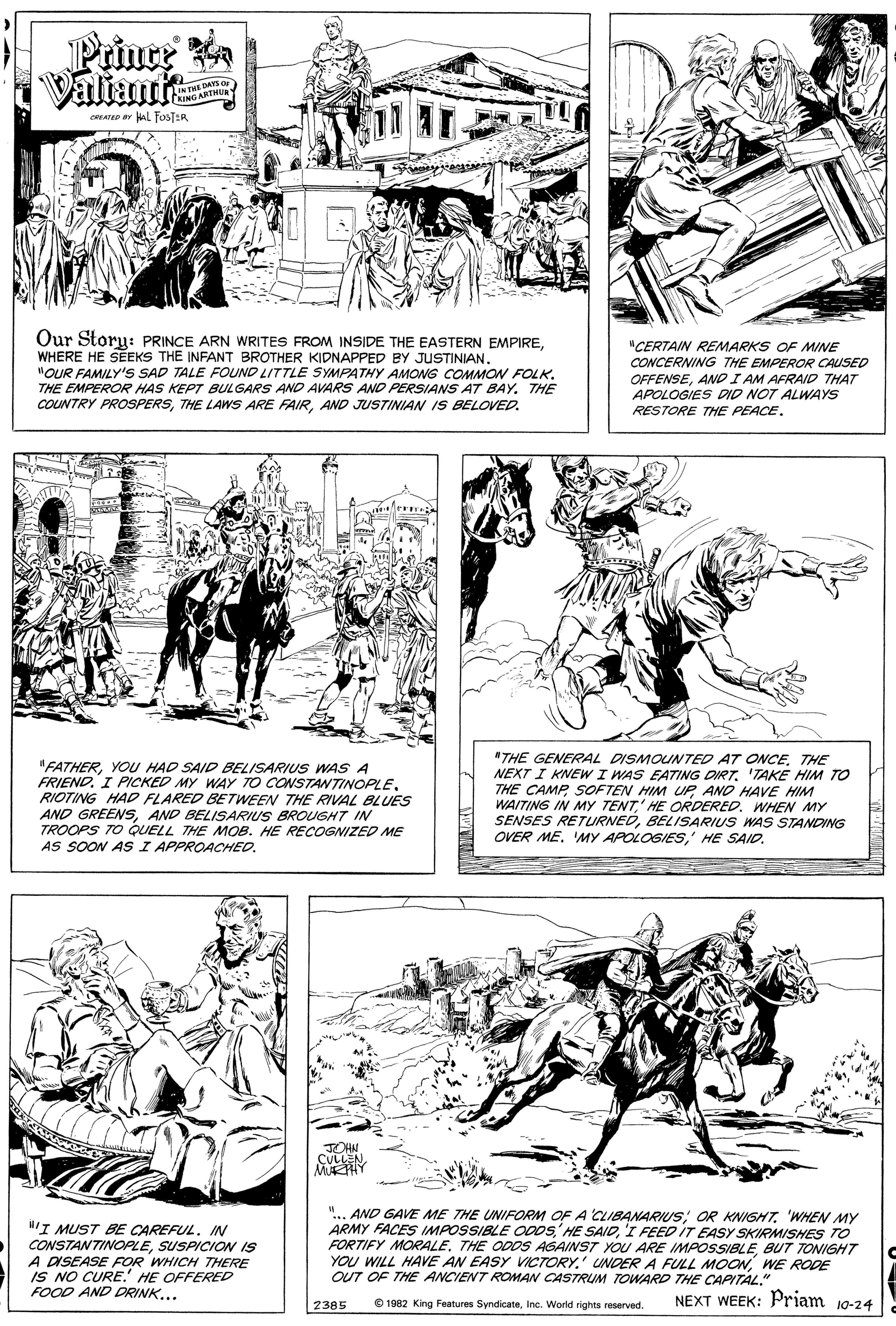 Line art OCR: Prince Valiante 1ANTME DAYS or CRING ARTHUR CATED ar HAL fosTER Our Storu: PRINCE ARN WRITES FROM INSIDE THE EASTERN EMPIREWHERE HE SEEKS THE INFANT BROTHER KIDNAPPED BY JUSTINIAN. "OUR FAMILY'S SAD TALE FOUND LITTLE SYMPATHY AMONG COMMON FOLK. THE EMPEROR HAS KEPT BULGARS AND AVARS AND PERSIANS AT BAY. THE COUNTRY PROSPERSAND JUSTINIAN IS BELOVED. "CERTAIN REMARKS OF MINE CONCERNING THE EMPEROR CAUSED OFFENSEAND I AM AFRAID THAT APOLOGIES DID NOT ALWAYS RESTORE THE PEACE. "FATHERYOU HAD SAID BELISARIUS WAS A FRIEND. I PICKED MY WAY TO CONSTANTINOPLE RIOTING HAD FLARED BETWEEN THE RIVAL BLUES AND GREENSAND BELISARIUS BROUGHT IN TROOPS TO QUELL THE MOB. HE RECOGNIZED ME AS SOON AS I APPROACHED. "THE GENERAL DISMOINTED AT ONCETHE NEXT I KNEW I WAS EATING DIRT. 'TAKE HIM TO THE CAMPAND HAVE HIM WAITING IN MY TENT' HE ORDERED. WHEN MY SENSES RETURNEDBELISARIUS WAS STANDING OVER ME' HE SAID. JOHN CULLENMURHY lI MUST BE CAREFUL. IN CONSTANTINOPLESUSPICION IS A DISEASE FOR WHICH THERE IS NO CURE.' HE OFFERED FOOD AND DRINK... "... AND GAVE ME THE UNIFORM OF A CLIBANARIUSWHEN MY ARMY FACES IMPOSSIBLE ODDS'I FEEDIT EASY SKIRMISHES TO FORTIFY MORALEBUT TONIGHT YOU WILL HAVE AN EASY VICTORY.' UNDER A FULL MOONWE RODE OUT OF THE ANCIENT ROMAN CASTRUM TOWARD THE CAPITAL." O 1982 King Features SyndicateInc. World rights reserved. NEXT WEEK: Priam 10-24 2385 Prince Valiante 1ANTME DAYS or CRING ARTHUR CATED ar HAL fosTER Our Storu: PRINCE ARN WRITES FROM INSIDE THE EASTERN EMPIREWHERE HE SEEKS THE INFANT BROTHER KIDNAPPED BY JUSTINIAN. "OUR FAMILY'S SAD TALE FOUND LITTLE SYMPATHY AMONG COMMON FOLK. THE EMPEROR HAS KEPT BULGARS AND AVARS AND PERSIANS AT BAY. THE COUNTRY PROSPERSTHE LAWS ARE FAIRAND JUSTINIAN IS BELOVED. "CERTAIN REMARKS OF MINE CONCERNING THE EMPEROR CAUSED OFFENSEAND I AM AFRAID THAT APOLOGIES DID NOT ALWAYS RESTORE THE PEACE. "FATHERYOU HAD SAID BELISARIUS WAS A FRIEND. I PICKED MY WAY TO CONSTANTINOPLE RIOTING HAD FLARED BETWEEN THE RIVAL BLUES AND GREENSAND BELISARIUS BROUGHT IN TROOPS TO QUELL THE MOB. HE RECOGNIZED ME AS SOON AS I APPROACHED. "THE GENERAL DISMOINTED AT ONCETHE NEXT I KNEW I WAS EATING DIRT. 'TAKE HIM TO THE CAMPSOFTEN HIM UPAND HAVE HIM WAITING IN MY TENT' HE ORDERED. WHEN MY SENSES RETURNEDBELISARIUS WAS STANDING OVER ME'MY APOLOGIES' HE SAID. JOHN CULLENMURHY lI MUST BE CAREFUL. IN CONSTANTINOPLESUSPICION IS A DISEASE FOR WHICH THERE IS NO CURE.' HE OFFERED FOOD AND DRINK... "... AND GAVE ME THE UNIFORM OF A CLIBANARIUSOR KNISHTWHEN MY ARMY FACES IMPOSSIBLE ODDSHE SAID'I FEEDIT EASY SKIRMISHES TO FORTIFY MORALETHE ODOS ASAINST YOU ARE IMPOSSIBLEBUT TONIGHT YOU WILL HAVE AN EASY VICTORY.' UNDER A FULL MOONWE RODE OUT OF THE ANCIENT ROMAN CASTRUM TOWARD THE CAPITAL." O 1982 King Features SyndicateInc. World rights reserved. NEXT WEEK: Priam 10-24 2385