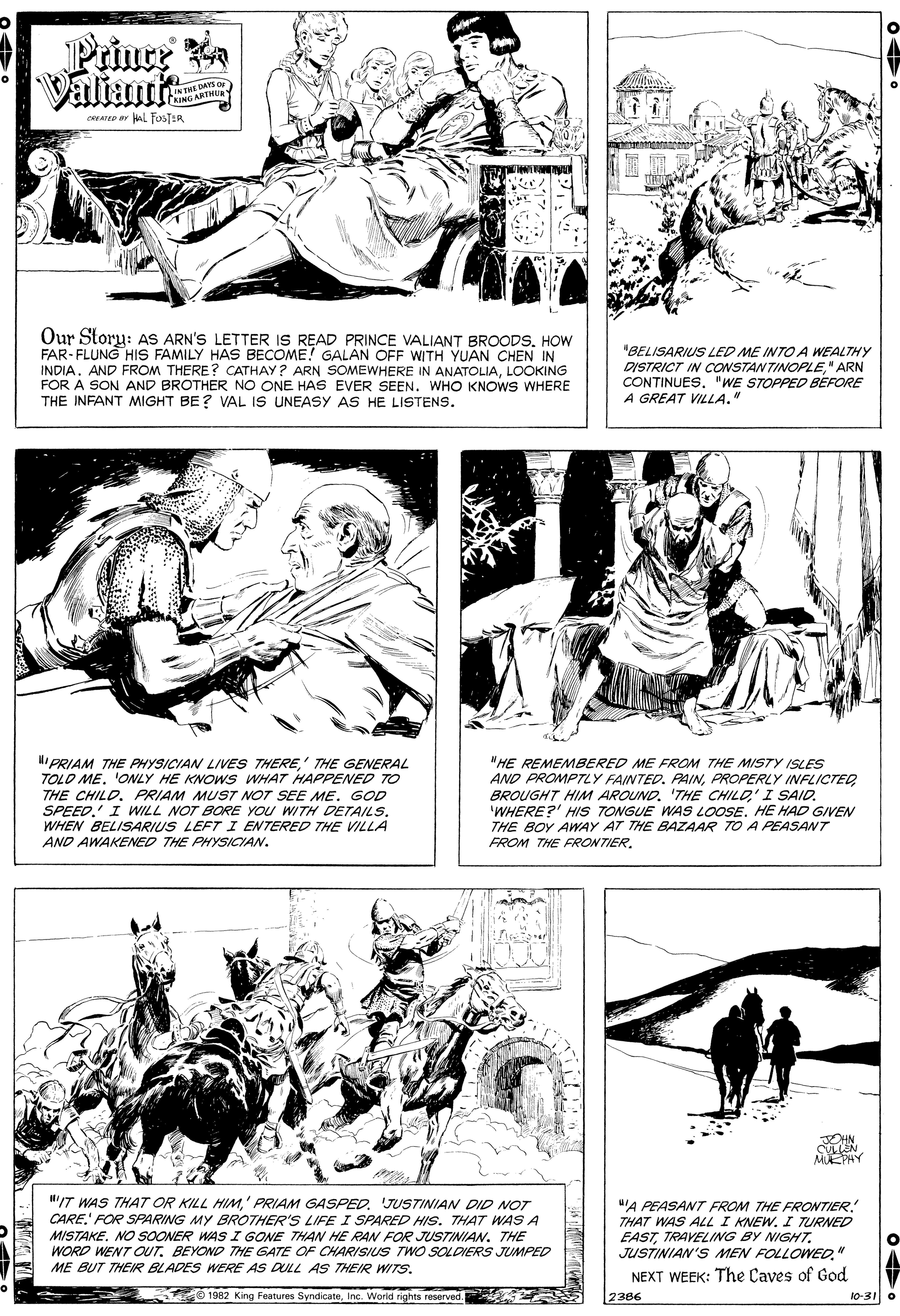 Gesture OCR: Prince a Valtant INTME DAYS oF KINGARTHUR CRATD ar AL FOSTER Our Story: AS ARN'S LETTER IS READ PRINCE VALIANT BROODS. HOW FAR- FLUNG HIS FAMILY HAS BECOME! GALAN OFF WITH YUAN CHEN IN INDIA. AND FROM THERE? CATHAY ? ARN SOMEWHERE IN ANATOLIALOOKING FOR A SON AND BROTHER NO ONE HAS EVER SEEN. WHO KNOWS WHERE THE INFANT MIGHT BE? VAL IS UNEASY AS HE LISTENS. "BELISARIUS LED ME INTOA WEALTHY DISTRICT IN CONSTANTINOPLE" ARN CONTINUES. "WE STOPPED BEFORE A GREAT VILLA." "PRIAM THE PHYSICIAN LIVES THERE' THE GENERAL TOLO ME. 'ONLY HE KNOWS WHAT HAPPENED TO THE CHILD. PRIAM MUST NOT SEE ME. GOD SPEED.' I WILL NOT BORE YOU WITH DETAILS. WHEN BELISARIUS LEFT I ENTERED THE VILLA AND AWAKENED THE PHYSICYAN. "HE REMEMBERED ME FROM THE MIST7Y ISLES AND PROMPTLY FAINTED. PAINPROPERLY INFLICTED BROUGHT HIM AROUND. 'THE CHILD' I SAID. 'WHERE?' HIS TONGUE WAS LOOSE. HE HAD GIVEN THE BOY AWAY AT THE BAZAAR TO A PEASANT FROM THE FRONTIER. JEHN MUEPHY /T WAS THAT OR KILL HIMJUSTINIAN DID NOT CARE. FOR SPARING MY BROTHER'S LIFE I SPARED HIS. THAT WAS A MISTAKE. NO SOONER WAS I GONE THAN HE RAN FOR JUSTINIAN. THE WORD WENT OUT. BEYOND THE GATE OF CHARISIUS TWO SOLDIERS JUMPED ME BUT THEIR BLADES WERE AS DULL AS THEIR WITS. uA PEASANT FROM THE FRONTIER. THAT WAS ALL I KNEW. I TURNED EASTTRAVELING BY NIGHT. JUSTINIAN'S MEN FOLLOWED" NEXT WEEK: The Çaves of God 1982 King Features SyndicateInc. Worid rights reserved. 2386 10-31O Prince a Valtant INTME DAYS oF KINGARTHUR CRATD ar AL FOSTER Our Story: AS ARN'S LETTER IS READ PRINCE VALIANT BROODS. HOW FAR- FLUNG HIS FAMILY HAS BECOME! GALAN OFF WITH YUAN CHEN IN INDIA. AND FROM THERE? CATHAY ? ARN SOMEWHERE IN ANATOLIALOOKING FOR A SON AND BROTHER NO ONE HAS EVER SEEN. WHO KNOWS WHERE THE INFANT MIGHT BE? VAL IS UNEASY AS HE LISTENS. "BELISARIUS LED ME INTOA WEALTHY DISTRICT IN CONSTANTINOPLE" ARN CONTINUES. "WE STOPPED BEFORE A GREAT VILLA." "PRIAM THE PHYSICIAN LIVES THERE' THE GENERAL TOLO ME. 'ONLY HE KNOWS WHAT HAPPENED TO THE CHILD. PRIAM MUST NOT SEE ME. GOD SPEED.' I WILL NOT BORE YOU WITH DETAILS. WHEN BELISARIUS LEFT I ENTERED THE VILLA AND AWAKENED THE PHYSICYAN. "HE REMEMBERED ME FROM THE MIST7Y ISLES AND PROMPTLY FAINTED. PAINPROPERLY INFLICTED BROUGHT HIM AROUND. 'THE CHILD' I SAID. 'WHERE?' HIS TONGUE WAS LOOSE. HE HAD GIVEN THE BOY AWAY AT THE BAZAAR TO A PEASANT FROM THE FRONTIER. JEHN MUEPHY /T WAS THAT OR KILL HIM' PRIAM GASPEDJUSTINIAN DID NOT CARE. FOR SPARING MY BROTHER'S LIFE I SPARED HIS. THAT WAS A MISTAKE. NO SOONER WAS I GONE THAN HE RAN FOR JUSTINIAN. THE WORD WENT OUT. BEYOND THE GATE OF CHARISIUS TWO SOLDIERS JUMPED ME BUT THEIR BLADES WERE AS DULL AS THEIR WITS. uA PEASANT FROM THE FRONTIER. THAT WAS ALL I KNEW. I TURNED EASTTRAVELING BY NIGHT. JUSTINIAN'S MEN FOLLOWED" NEXT WEEK: The Çaves of God 1982 King Features SyndicateInc. Worid rights reserved. 2386 10-31O