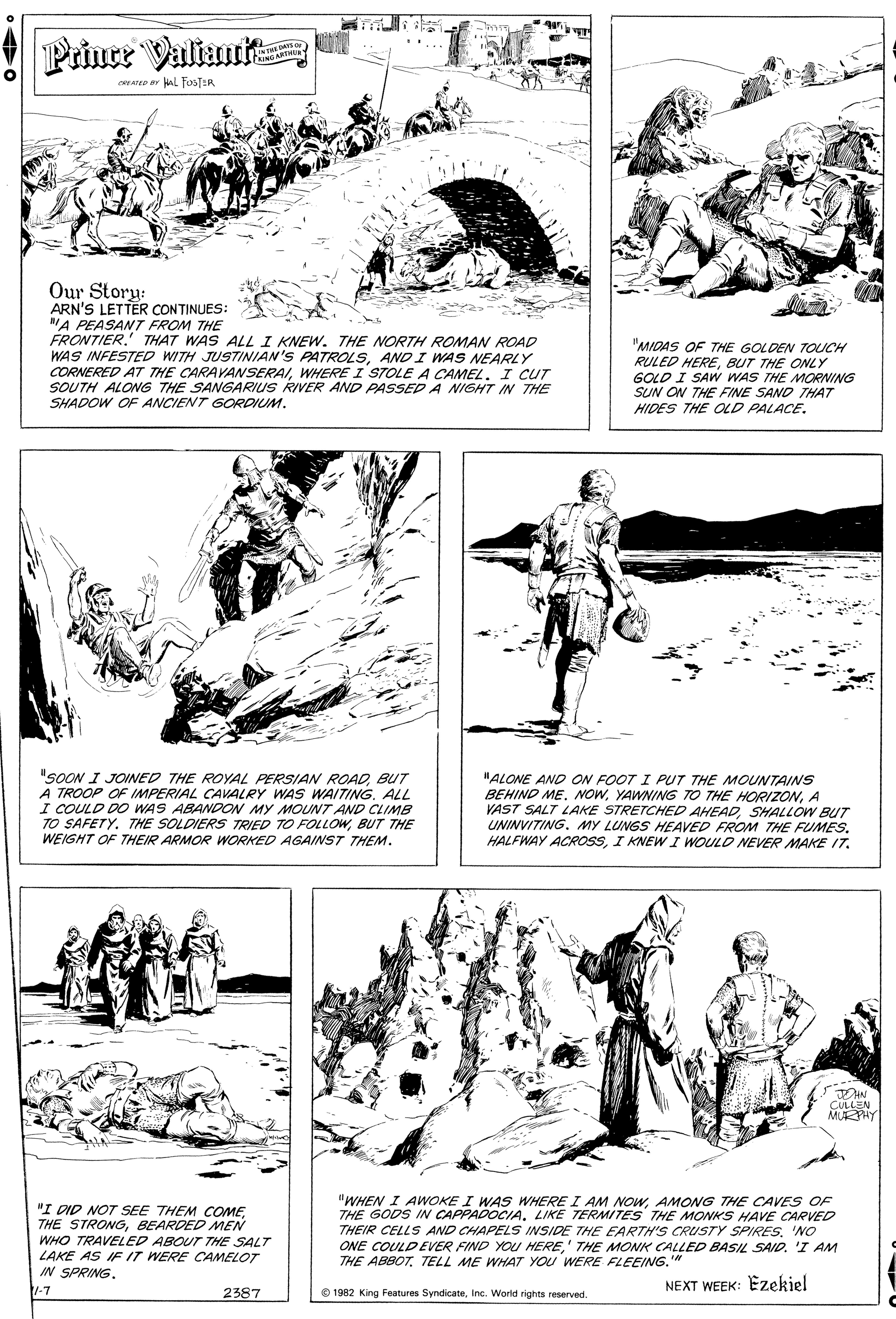 Paper OCR: Prince Valiant INTHE D O cAe ar AL FosT:R Our Story: ARN'S LETTER CONTINUES: "A PEASANT FROM THE FRONTIER. THAT WAS ALL I KNEW. THE NORTH ROMAN ROAD WAS INFESTED WITH JUSTINIAN'S PATROLSAND I WAS NEARLY CORNERED AT THE CARAVANSERAIWHERE I STOLE A CAMEL. I CUT SOUTH ALONG THE SANGARIUS RIVER AND PASSED A NIGHT IN THE SHADOW OF ANCIENT GORDIUM. "MIDAS OF THE GOLDEN TOUCH RULED HEREBUT THE ONLY GOLD I SAW WAS THE MORNING SUN ON THE FINE SAND THAT HIDES THE OLD PALACE. "SOON I JOINED THE ROYAL PERSIAN ROADBUT A TROOP OF IMPERIAL CAVALRY WAS WAITINGALL I COULD DO WAS ABANDON MY MOUNT AND CLIMB TO SAFETY. THE SOLDIERS TRIED TO FOLLOWBUT THE WEIGHT OF THEIR ARMOR WORKED AGAINST THEM. "ALONE AND ON FOOT I PUT THE MOUNTAINS BEHIND ME. NOWA VAST SALT LAKE STRETCHED AHEADSHALLOW BUT UNINVITING. MY LUNGS HEAVED FROM THE FUMES. HALFWAY ACROSSI KNEW I WOULD NEVER MAKE IT. . CULLEN MUEPHY "I DID NOT SEE THEM COMEBEARDED MEN WHO TRAVELED ABOUT THE SALT LAKE AS IF IT WERE CAMELOT "WHEN I AWOKE I WAS WHERE I AM NOWAMONG THE CAVES OF THE GODS IN CAPPADOCIA. LIKE TERMITES THE MONKS HAVE CARVED THEIR CELLS AND CHAPELS INSIDE THE EARTH'S CRUSTY SPIRES'NO ONE COULD EVER FIND YOU HERE' THE MONK CALLED BASI SAID. 'I AM THE ABBOTTELL ME WHAT YOU WERE FLEEING." IN SPRING. -7 NEXT WEEK: Ezekiel 2387 e 1982 King Features SyndicateInc. Worid rights reserved. Prince Valiant INTHE D O cAe ar AL FosT:R Our Story: ARN'S LETTER CONTINUES: "A PEASANT FROM THE FRONTIER. THAT WAS ALL I KNEW. THE NORTH ROMAN ROAD WAS INFESTED WITH JUSTINIAN'S PATROLSAND I WAS NEARLY CORNERED AT THE CARAVANSERAIWHERE I STOLE A CAMEL. I CUT SOUTH ALONG THE SANGARIUS RIVER AND PASSED A NIGHT IN THE SHADOW OF ANCIENT GORDIUM. "MIDAS OF THE GOLDEN TOUCH RULED HEREBUT THE ONLY GOLD I SAW WAS THE MORNING SUN ON THE FINE SAND THAT HIDES THE OLD PALACE. "SOON I JOINED THE ROYAL PERSIAN ROADBUT A TROOP OF IMPERIAL CAVALRY WAS WAITINGALL I COULD DO WAS ABANDON MY MOUNT AND CLIMB TO SAFETY. THE SOLDIERS TRIED TO FOLLOWBUT THE WEIGHT OF THEIR ARMOR WORKED AGAINST THEM. "ALONE AND ON FOOT I PUT THE MOUNTAINS BEHIND ME. NOWYAWNING TO THE HORIZONA VAST SALT LAKE STRETCHED AHEADSHALLOW BUT UNINVITING. MY LUNGS HEAVED FROM THE FUMES. HALFWAY ACROSSI KNEW I WOULD NEVER MAKE IT. . CULLEN MUEPHY "I DID NOT SEE THEM COMETHE STRONGBEARDED MEN WHO TRAVELED ABOUT THE SALT LAKE AS IF IT WERE CAMELOT "WHEN I AWOKE I WAS WHERE I AM NOWAMONG THE CAVES OF THE GODS IN CAPPADOCIA. LIKE TERMITES THE MONKS HAVE CARVED THEIR CELLS AND CHAPELS INSIDE THE EARTH'S CRUSTY SPIRES'NO ONE COULD EVER FIND YOU HERE' THE MONK CALLED BASI SAID. 'I AM THE ABBOTTELL ME WHAT YOU WERE FLEEING." IN SPRING. -7 NEXT WEEK: Ezekiel 2387 e 1982 King Features SyndicateInc. Worid rights reserved.