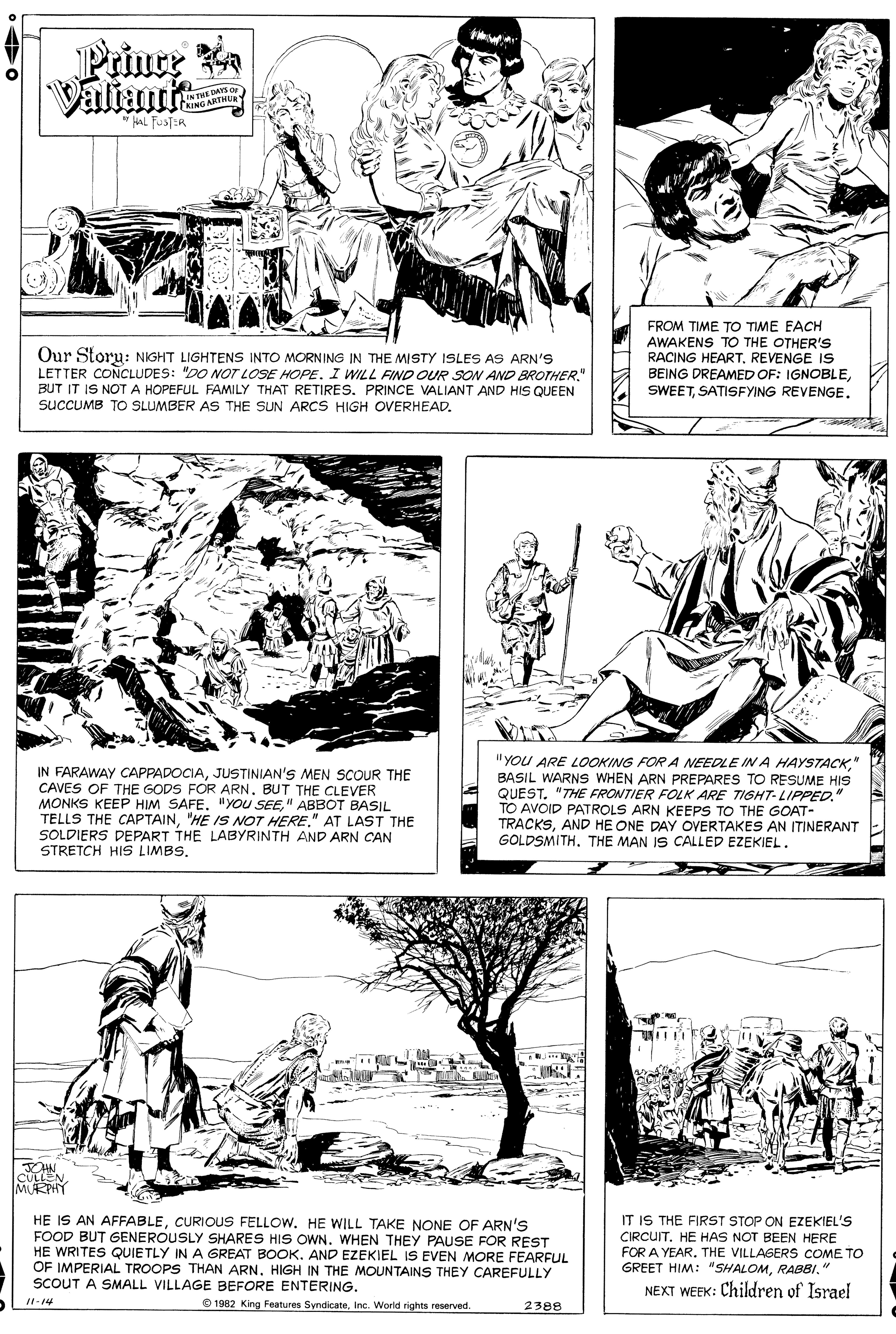 Style OCR: Prince a Valiants IN THE DAYSar NING ARTHUR * HAL FUSTIR Our Storu: NIGHT LIGHTENS INTO MORNING IN THE MISTY ISLES AS ARN'S LETTER CONCLUDES: "DO NOT LOSE HOPE. I WILL FIND OUR SOW AND BROTHER." BUT IT IS NOTA HOPEFUL FAMILY THAT RETIRES. PRINCE VALIANT AND HIS QUEEN sucCUMB TO SLUMBER AS THE SUN ARCS HIGH OVERHEAD. FROM TIME TO TIME EACH AWAKENS TO THE OTHER'S RACING HEARTREVENGE IS BEING DREAMED OF: IGNOBLEJUSTINIAN'S MEN SCOUR THE CAVES OF THE GODS FOR ARNBUT THE CLEVER MONKS KEEP HIM SAFE. "YOU SEE" ABBOT BASIL TELLS THE CAPTAIN" AT LAST THE SOLDIERS DEPART THE LABYRINTH AND ARN CAN STRETCH HIS LIMBS" BASIL WARNS WHEN ARN PREPARES TO RESUME HIS QUEST. "THE FRONTIER FOLK ARE TIGHT- LIPPED." TO AVOID PATROLS ARN KEEPS TO THE GOAT- TRACKSAND HE ONE DAY OVERTAKES AN ITINERANT GOLDSMITH. THE MAN IS CALLED EZEKIEL. JOHN. CULLEN MURPHY HE IS AN AFFABLECURIOUS FELLOW. HE WILL TAKE NONE OF ARN'S FOOD BUT GENEROUSLY SHARES HIS OWN. WHEN THEY PAUSE FOR REST HE WRITES QUIETLY IN A GREAT BOOK. AND EZEKIEL IS EVEN MORE FEARFUL OF IMPERIAL TROOPS THAN ARN. HIGH IN THE MOUNTAINS THEY CAREFULLY SCOUT A SMALL VILLAGE BEFORE ENTERING. IT IS THE FIRST STOP ON EZEKIEL'S CIRCUIT. HE HAS NOT BEEN HERE FOR A YEAR. THE VILLAGERS COME TO GREET HIM: "SHALOMRABBI." NEXT WEEK: Children of Israel 1-14 O 1982 King Features SyndicateInc. World rights reserved. 2388 Prince a Valiants IN THE DAYSar NING ARTHUR * HAL FUSTIR Our Storu: NIGHT LIGHTENS INTO MORNING IN THE MISTY ISLES AS ARN'S LETTER CONCLUDES: "DO NOT LOSE HOPE. I WILL FIND OUR SOW AND BROTHER." BUT IT IS NOTA HOPEFUL FAMILY THAT RETIRES. PRINCE VALIANT AND HIS QUEEN sucCUMB TO SLUMBER AS THE SUN ARCS HIGH OVERHEAD. FROM TIME TO TIME EACH AWAKENS TO THE OTHER'S RACING HEARTREVENGE IS BEING DREAMED OF: IGNOBLESATISFYING REVENGEIN FARAWAY CAPPADOCIAJUSTINIAN'S MEN SCOUR THE CAVES OF THE GODS FOR ARNBUT THE CLEVER MONKS KEEP HIM SAFE. "YOU SEE" ABBOT BASIL TELLS THE CAPTAIN"HE IS NOT HERE" AT LAST THE SOLDIERS DEPART THE LABYRINTH AND ARN CAN STRETCH HIS LIMBS"YOU ARE LOOKING FOR A NEEDLE IN A HAYSTACK" BASIL WARNS WHEN ARN PREPARES TO RESUME HIS QUEST. "THE FRONTIER FOLK ARE TIGHT- LIPPED." TO AVOID PATROLS ARN KEEPS TO THE GOAT- TRACKSAND HE ONE DAY OVERTAKES AN ITINERANT GOLDSMITH. THE MAN IS CALLED EZEKIEL. JOHN. CULLEN MURPHY HE IS AN AFFABLECURIOUS FELLOW. HE WILL TAKE NONE OF ARN'S FOOD BUT GENEROUSLY SHARES HIS OWN. WHEN THEY PAUSE FOR REST HE WRITES QUIETLY IN A GREAT BOOK. AND EZEKIEL IS EVEN MORE FEARFUL OF IMPERIAL TROOPS THAN ARN. HIGH IN THE MOUNTAINS THEY CAREFULLY SCOUT A SMALL VILLAGE BEFORE ENTERING. IT IS THE FIRST STOP ON EZEKIEL'S CIRCUIT. HE HAS NOT BEEN HERE FOR A YEAR. THE VILLAGERS COME TO GREET HIM: "SHALOMRABBI." NEXT WEEK: Children of Israel 1-14 O 1982 King Features SyndicateInc. World rights reserved. 2388