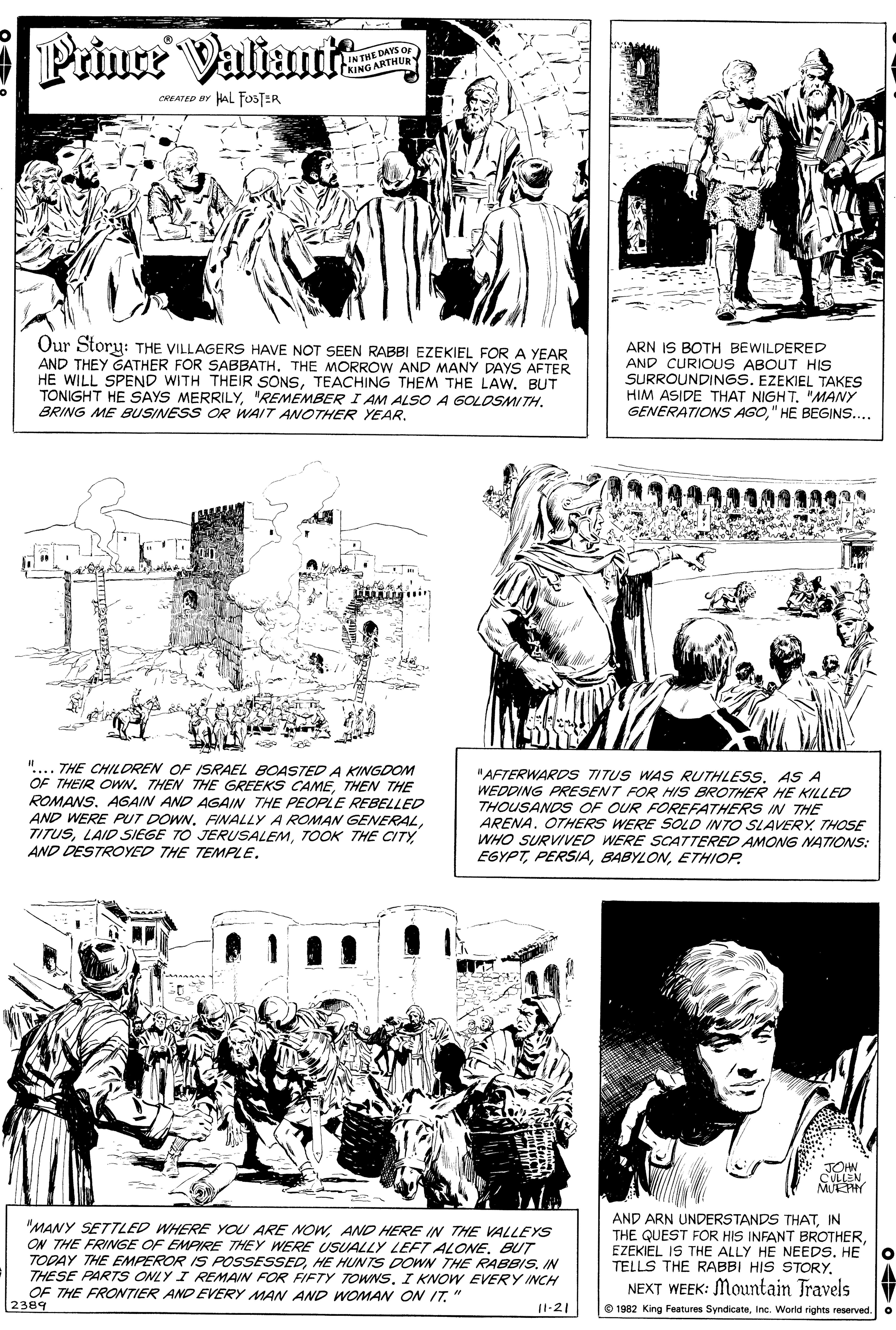 Material property OCR: Priner Valiau IN THE DAYS Or KING ARTHUR CREATED BY HAL FO3JER Our Story: THE VILLAGERS HAVE NOT SEEN RABBI EZEKIEL FOR A YEAR AND THEY GATHER FOR SABBATHTHE MORROW AND MANY DAYS AFTER HE WILL SPEND WITH THEIR SONSTEACHING THEM THE LAW. BUT TONIGHT HE SAYS MERRILYBRING ME BUSINESS OR WAIT ANOTHER YEAR. ARN IS BOTH BEWILDERED AND CURIOUS ABOUT HIS SURROUNDINGS. EZEKIEL TAKES HIM ASIDE THAT NIGHT. "MANY GENERATIONS AGO" HE BEGINS.... Min ".... THE CHIL DREN OF ISRAEL BOASTED A KINGDOM OF THEIR OWN. THEN THE GREEKS CAMETHEN THE ROMANSAGAIN AND AGAIN THE PEOPLE REBELLED "AFTERWARDS TITUS WAS RUTHLESS. AS A WEDDING PRESENT FOR HIS BROTHER HE KILLED THOUSANDS OF OUR FOREFATHERS IN THE ARENA. OTHERS WERE SOLD INTO SLAVERYTHOSE WHO SURVIVED WERE SCATTERED AMONG NATIONS: EGYPTETHIOP. AND WERE PUT DOWNFINALLY A ROMAN GENERAL. TITUSTOOK THE CITY AND DESTROYED THE TEMPLE. oock JOHN CULLEN MUEPHY "MANY SETTLED WHERE YOU ARE NOWAND HERE IN THE VALLEYS ON THE FRINGE OF EMPIRE THEY WERE USUALLY LEFT ALONEBUT TODAY THE EMPEROR IS POSSESSEDHE HUNTS DOWN THE RABBIS. IN THESE PARTS ONLY I REMAIN FOR FIFTY TOWNS. I KNOW EVERY INCH OF THE FROWTIER AND EVERY MAN AND WOMAN ON IT" 2389 AND ARN UNDERSTANDS THATIN THE QUEST FOR HIS INFANT BROTHEREZEKIEL IS THE ALLY HE NEEDS. HE TELLS THE RABBI HIS STORY. NEXT WEEK: Mountain Travels 11-21 © 1982 King Features SyndicateInc. World rights reserved. Priner Valiau IN THE DAYS Or KING ARTHUR CREATED BY HAL FO3JER Our Story: THE VILLAGERS HAVE NOT SEEN RABBI EZEKIEL FOR A YEAR AND THEY GATHER FOR SABBATHTHE MORROW AND MANY DAYS AFTER HE WILL SPEND WITH THEIR SONSTEACHING THEM THE LAW. BUT TONIGHT HE SAYS MERRILY"REMEMBERI AM ALSO A GOLOSMITHBRING ME BUSINESS OR WAIT ANOTHER YEAR. ARN IS BOTH BEWILDERED AND CURIOUS ABOUT HIS SURROUNDINGS. EZEKIEL TAKES HIM ASIDE THAT NIGHT. "MANY GENERATIONS AGO" HE BEGINS.... Min ".... THE CHIL DREN OF ISRAEL BOASTED A KINGDOM OF THEIR OWN. THEN THE GREEKS CAMETHEN THE ROMANSAGAIN AND AGAIN THE PEOPLE REBELLED "AFTERWARDS TITUS WAS RUTHLESS. AS A WEDDING PRESENT FOR HIS BROTHER HE KILLED THOUSANDS OF OUR FOREFATHERS IN THE ARENA. OTHERS WERE SOLD INTO SLAVERYTHOSE WHO SURVIVED WERE SCATTERED AMONG NATIONS: EGYPTETHIOP. AND WERE PUT DOWNFINALLY A ROMAN GENERAL. TITUSLAID SIEGE TO JERUSALEMTOOK THE CITY AND DESTROYED THE TEMPLE. oock JOHN CULLEN MUEPHY "MANY SETTLED WHERE YOU ARE NOWAND HERE IN THE VALLEYS ON THE FRINGE OF EMPIRE THEY WERE USUALLY LEFT ALONEBUT TODAY THE EMPEROR IS POSSESSEDHE HUNTS DOWN THE RABBIS. IN THESE PARTS ONLY I REMAIN FOR FIFTY TOWNS. I KNOW EVERY INCH OF THE FROWTIER AND EVERY MAN AND WOMAN ON IT" 2389 AND ARN UNDERSTANDS THATIN THE QUEST FOR HIS INFANT BROTHEREZEKIEL IS THE ALLY HE NEEDS. HE TELLS THE RABBI HIS STORY. NEXT WEEK: Mountain Travels 11-21 © 1982 King Features SyndicateInc. World rights reserved.
