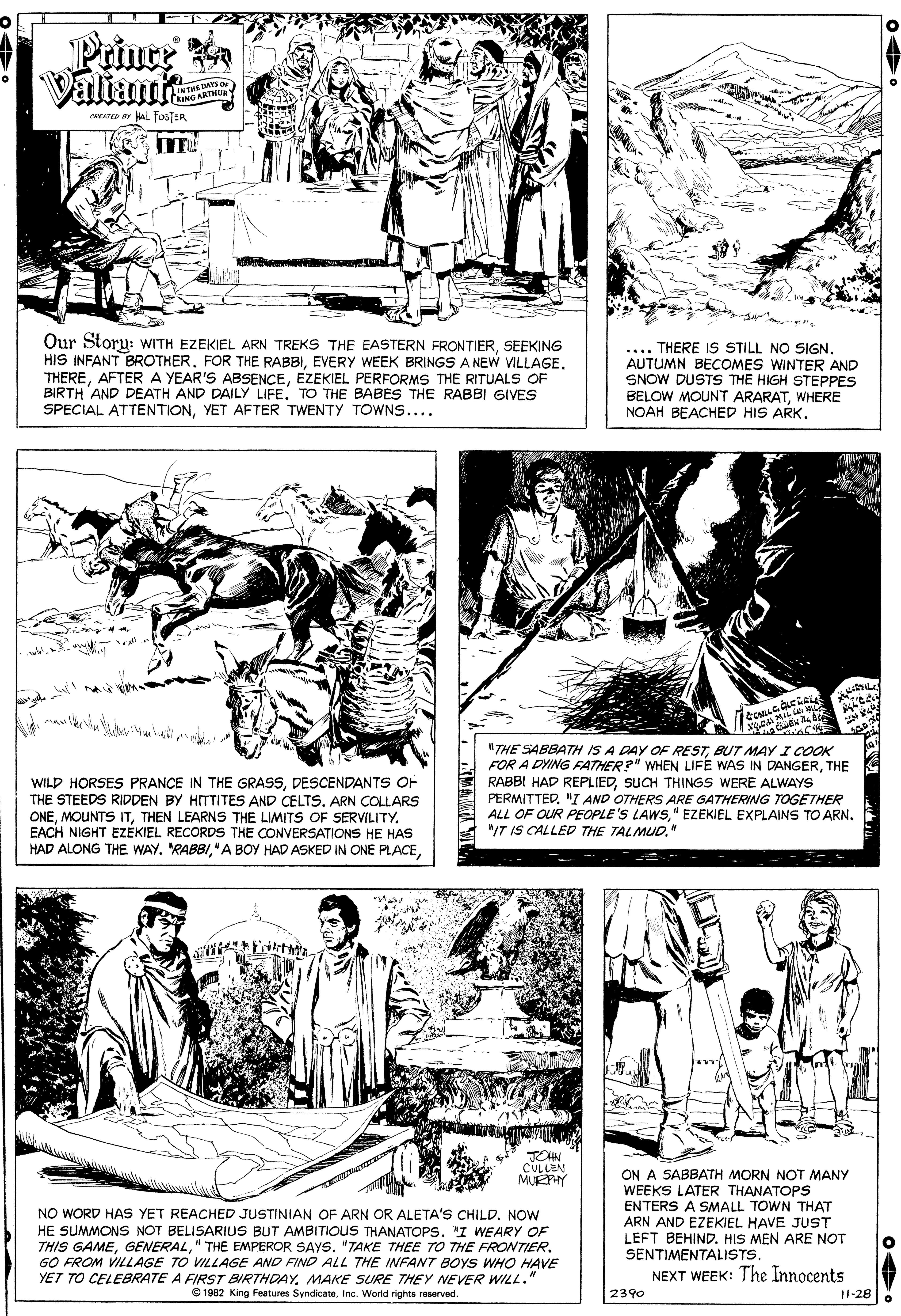 Art OCR: Prince Valiants INTREDAYS O AING ARTHUR CRATEP a alL FOSTER Our Storu: WITH EZEKIEL ARN TREKS THE EASTERN FRONTIERSEEKING HIS INFANT BROTHEREZEKIEL PERFORMS THE RITUALS OF BIRTH AND DEATH AND DAILY LIFE. TO THE BABES THE RABBI GIVES SPECIAL ATTENTIONYET AFTER TWENTY TOWNS.... .... THERE IS STILL NO SIGNAUTUMN BECOMES WINTER AND SNOW DUSTS THE HIGH STEPPES BELOW MOUNT ARARATWHERE NOAH BEACHED HIS ARK. WILD HORSES PRANCE IN THE GRASSDESCENDANTS OF THE STEEDS RIDDEN BY HITTITES AND CELTS. ARN COLLARS ONETHEN LEARNS THE LIMITS OF SERVILITY. EACH NIGHT EZEKIEL RECORDS THE CONVERSATIONS HE HAS HAD ALONG THE WAY. RABBIBUT MAY I COOK FOR A DYING FATHER?" WHEN LIFE WAS IN DANGERTHE RABBI HAD REPLIEDSUCH THINGS WERE ALWAYS PERMITTED"I AND OTHERS ARE GATHERING TOGETHER ALL OF OUR PEOPLE'S LAWS" EZEKIEL EXPLAINS TO ARN. "IT IS CALLED THE TALMUD." JOHN CULLEN MUEPHY NO WORD HAS YET REACHED JUSTINIAN OF ARN OR ALETA'S CHILD. NOW HE SUMMONS NOT BELISARIUS BUT AMBITIOUS THANATOPS. "I WEARY OF THIS GAME" THE EMPEROR SAYS. "TAKE THEE TO THE FROWTIER. GO FROM VILLAGE TO VILLAGE AND FIND ALL THE INFANT BOYS WHO HAVE ON A SABBATH MORN NOT MANY WEEKS LATER THANATOPS ENTERS A SMALL TOWN THAT ARN AND EZEKIEL HAVE JUST LEFT BEHIND. HIS MEN ARE NOT SENTIMENTALISTS. NEXT WEEK: The Innocents YET TO CELEBRATE A FIRST BIRTHDAYMAKE SURE THEY NEVER WILL." © 1982 King Features SyndicateInc. World rights reserved. 2390 11-28 Prince Valiants INTREDAYS O AING ARTHUR CRATEP a alL FOSTER Our Storu: WITH EZEKIEL ARN TREKS THE EASTERN FRONTIERSEEKING HIS INFANT BROTHERFOR THE RABBIEVERY WEEK BRINGS A NEW VILLAGEAFTER A YEAR'S ABSENCEEZEKIEL PERFORMS THE RITUALS OF BIRTH AND DEATH AND DAILY LIFE. TO THE BABES THE RABBI GIVES SPECIAL ATTENTIONYET AFTER TWENTY TOWNS.... .... THERE IS STILL NO SIGNAUTUMN BECOMES WINTER AND SNOW DUSTS THE HIGH STEPPES BELOW MOUNT ARARATWHERE NOAH BEACHED HIS ARK. WILD HORSES PRANCE IN THE GRASSDESCENDANTS OF THE STEEDS RIDDEN BY HITTITES AND CELTS. ARN COLLARS ONEMOUNTS ITTHEN LEARNS THE LIMITS OF SERVILITY. EACH NIGHT EZEKIEL RECORDS THE CONVERSATIONS HE HAS HAD ALONG THE WAY. RABBI" A BOY HAD ASKED IN ONE PLACE"THE SABBATH IS A DAY OF RESTBUT MAY I COOK FOR A DYING FATHER?" WHEN LIFE WAS IN DANGERTHE RABBI HAD REPLIEDSUCH THINGS WERE ALWAYS PERMITTED"I AND OTHERS ARE GATHERING TOGETHER ALL OF OUR PEOPLE'S LAWS" EZEKIEL EXPLAINS TO ARN. "IT IS CALLED THE TALMUD." JOHN CULLEN MUEPHY NO WORD HAS YET REACHED JUSTINIAN OF ARN OR ALETA'S CHILD. NOW HE SUMMONS NOT BELISARIUS BUT AMBITIOUS THANATOPS. "I WEARY OF THIS GAME" THE EMPEROR SAYS. "TAKE THEE TO THE FROWTIER. GO FROM VILLAGE TO VILLAGE AND FIND ALL THE INFANT BOYS WHO HAVE ON A SABBATH MORN NOT MANY WEEKS LATER THANATOPS ENTERS A SMALL TOWN THAT ARN AND EZEKIEL HAVE JUST LEFT BEHIND. HIS MEN ARE NOT SENTIMENTALISTS. NEXT WEEK: The Innocents YET TO CELEBRATE A FIRST BIRTHDAYMAKE SURE THEY NEVER WILL." © 1982 King Features SyndicateInc. World rights reserved. 2390 11-28