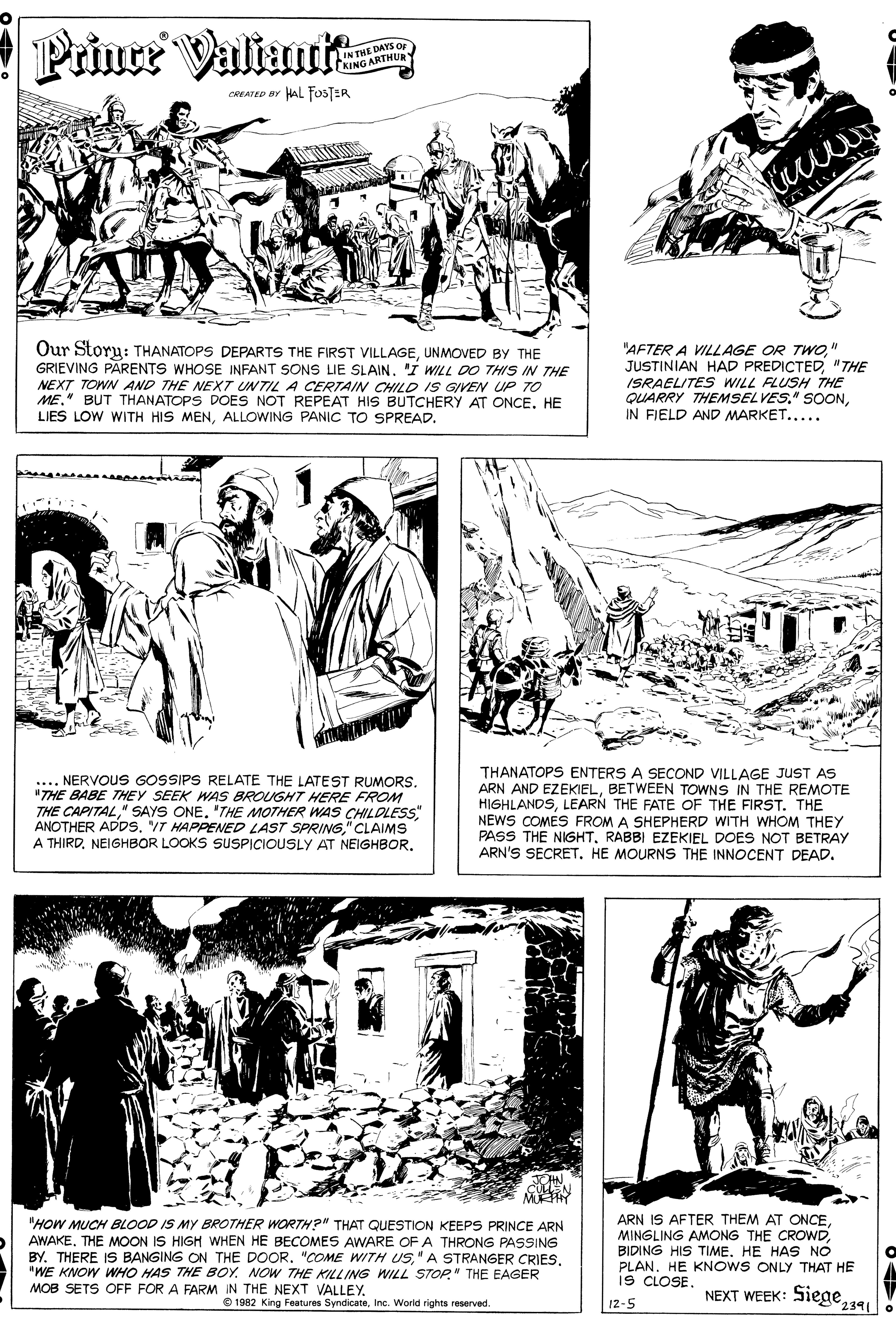Line OCR: Prince Valiautt IN THE DAYS Or KING ARTHUR CREATED BY HAL FOSTER Our Story: THANATOPS DEPARTS THE FIRST VILLAGEUNMOVED BY THE GRIEVING PARENTS WHOSE INFANT SONS LIE SLAIN. I WILL DO THIS IN THE NEXT TOWN AND THE NEXT UNTIL A CERTAIN CHILD IS GIVEN UP TO ME." BUT THANATOPS DOES NOT REPEAT HIS BUTCHERY AT ONCE. HE LIES LOW WITH HIS MENALLOWING PANIC TO SPREAD. "AFTER A VILLAGE OR TWO." JUSTINIAN HAD PREDICTED"THE ISRAELITES WILL FLUSH THE QUARRY THEMSELVES." SOONIN FIELD AND MARKET..... .... NERVOUS GOSSIPS RELATE THE LATEST RUMORS. "THE BABE THEY SEEK AS BROUGHT HERE FROM THE CAPITAL" SAYS ONE. "THE MOTHER WAS CHILDLESS ANOTHER ADDS. VT HAPPENED LAST SPRING" CLAIMS A THIRDNEIGHBOR LOOKS SUSPICIOUSLY AT NEIGHBOR. THANATOPS ENTERS A SECOND VILLAGE JUST AS ARN AND EZEKIELBETWEEN TOWNS IN THE REMOTE HIGHLANDSLEARN THE FATE OF THE FIRST. THE NEWS COMES FROM A SHEPHERD WITH WHOM THEY PASS THE NIGHTRABBI EZEKIEL DOES NOT BETRAY ARN'S SECRETHE MOURNS THE INNOCENT DEAD. MURHY "HOW MUCH BLOOD IS MY BROTHER WORTH?" THAT QUESTION KEEPS PRINCE ARN AWAKE. THE MOON IS HIGH WHEN HE BECOMES AWARE OF A THRONG PASSING BY. THERE IS BANGING ON THE DOOR. "COME WITH US"WE KNOW WHO HAS THE BOY. NOW THE KILLING WILL STOP." THE EAGER MOB SETS OFF FOR A FARM IN THE NEXT VALLEY. ARN IS AFTER THEM AT ONCEBIDING HIS TIME. HE HAS NO PLAN. HE KNOWS ONLY THAT HE IS CLOSE. NEXT WEEK: Siege341 O 1982 King Features SyndicateInc. Worid rights reserved. 12-5 Prince Valiautt IN THE DAYS Or KING ARTHUR CREATED BY HAL FOSTER Our Story: THANATOPS DEPARTS THE FIRST VILLAGEUNMOVED BY THE GRIEVING PARENTS WHOSE INFANT SONS LIE SLAIN. I WILL DO THIS IN THE NEXT TOWN AND THE NEXT UNTIL A CERTAIN CHILD IS GIVEN UP TO ME." BUT THANATOPS DOES NOT REPEAT HIS BUTCHERY AT ONCE. HE LIES LOW WITH HIS MENALLOWING PANIC TO SPREAD. "AFTER A VILLAGE OR TWO." JUSTINIAN HAD PREDICTED"THE ISRAELITES WILL FLUSH THE QUARRY THEMSELVES." SOONIN FIELD AND MARKET..... .... NERVOUS GOSSIPS RELATE THE LATEST RUMORS. "THE BABE THEY SEEK AS BROUGHT HERE FROM THE CAPITAL" SAYS ONE. "THE MOTHER WAS CHILDLESS ANOTHER ADDS. VT HAPPENED LAST SPRING" CLAIMS A THIRDNEIGHBOR LOOKS SUSPICIOUSLY AT NEIGHBOR. THANATOPS ENTERS A SECOND VILLAGE JUST AS ARN AND EZEKIELBETWEEN TOWNS IN THE REMOTE HIGHLANDSLEARN THE FATE OF THE FIRST. THE NEWS COMES FROM A SHEPHERD WITH WHOM THEY PASS THE NIGHTRABBI EZEKIEL DOES NOT BETRAY ARN'S SECRETHE MOURNS THE INNOCENT DEAD. MURHY "HOW MUCH BLOOD IS MY BROTHER WORTH?" THAT QUESTION KEEPS PRINCE ARN AWAKE. THE MOON IS HIGH WHEN HE BECOMES AWARE OF A THRONG PASSING BY. THERE IS BANGING ON THE DOOR. "COME WITH US" A STRANGER CRIES"WE KNOW WHO HAS THE BOY. NOW THE KILLING WILL STOP." THE EAGER MOB SETS OFF FOR A FARM IN THE NEXT VALLEY. ARN IS AFTER THEM AT ONCEMINGLING AMONG THE CROWDBIDING HIS TIME. HE HAS NO PLAN. HE KNOWS ONLY THAT HE IS CLOSE. NEXT WEEK: Siege341 O 1982 King Features SyndicateInc. Worid rights reserved. 12-5