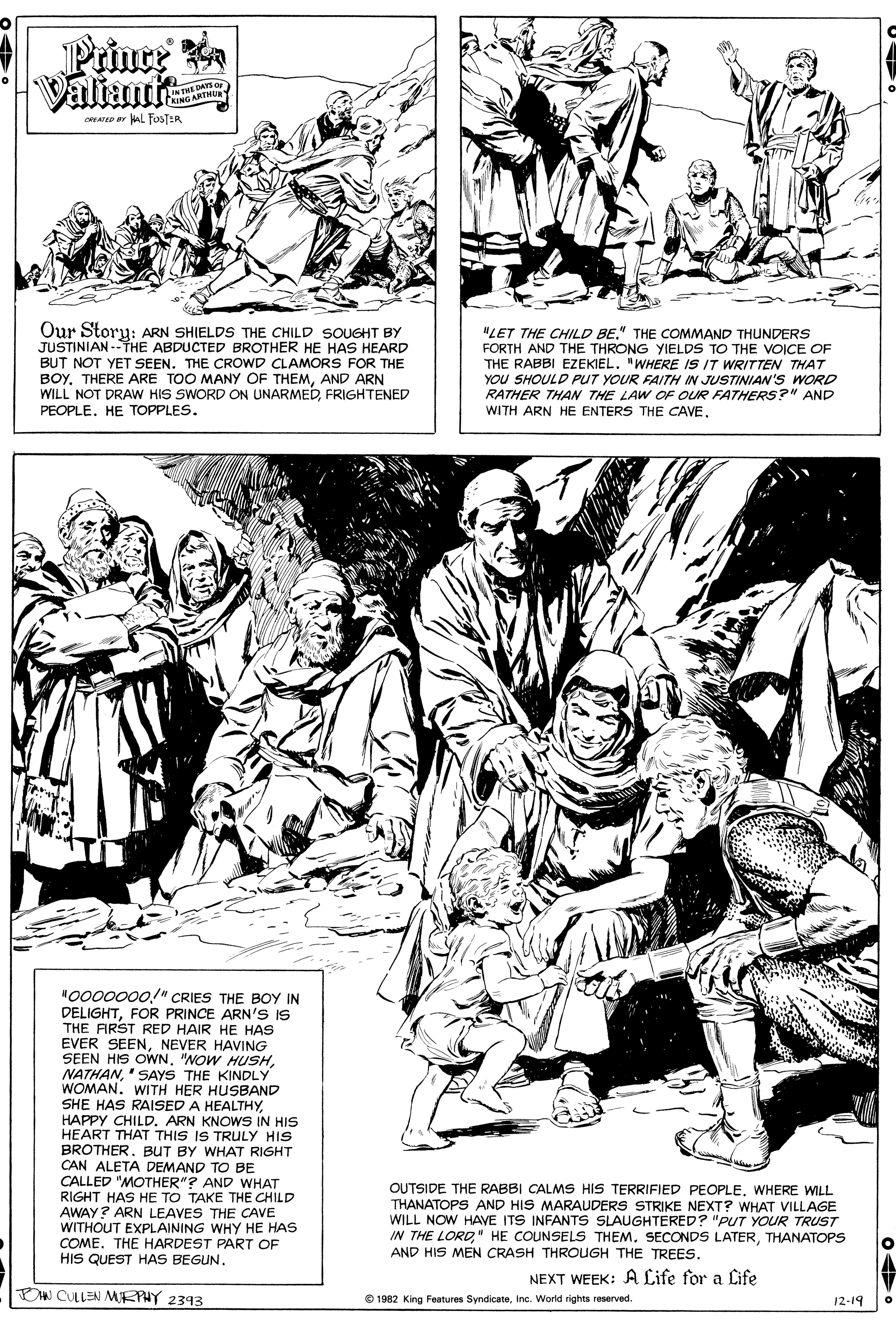 Line art OCR: Prince Valiantie INTHE DAYS O CKING ARTHUR ORATED r AL FOSTER Our Story: ARN SHIELDS THE CHILD SOUGHT BY JUSTINIAN --THE ABDUCTED BROTHER HE HAS HEARD BUT NOT YET SEEN. THE CROWD CLAMORS FOR THE BOY. THERE ARE TOO MANY OF THEMAND ARN WILL NOT DRAW HIS SWORD ON UNARMEDFRIGHTENED PEOPLE. HE TOPPLES. "LET THE CHILD BE." THE COMMAND THUNDERS FORTH AND THE THRONG YIELDS TO THE VOICE OF THE RABBI EZEKIEL. "WHERE IS IT WRITTEN THAT YOU SHOULD PUT YOUR FAITH IN JUSTINIAN'S WORD RATHER THAN THE LAW OF OUR FATHERS?" AND WITH ARN HE ENTERS THE CAVENO000000/" CRIES THE BOY IN DELIGHTFOR PRINCE ARN's IS THE ARST RED HAIR HE HAS EVER SEENNEVER HAVING SEEN HIS OWN. "NOW HUSH' SAYS THE KINDLY WOMAN. WITH HER HUSBAND SHE HAS RAISED A HEALTHYHAPPY CHILD. ARN KNOWS IN HIS HEART THAT THIS IS TRULY HIS BROTHER. BUT BY WHAT RIGHT CAN ALETA DEMAND TO BE CALLED "MOTHER"? AND WHAT RIGHT HAS HE TO TAKE THE CHILD AWAY? ARN LEAVES THE CAVE WITHOUT EXPLAINING WHY HE HAS COME. THE HARDEST PART OF HIS QUEST HAS BEGUN. OUTSIDE THE RABBI CALMS HIS TERRIFIED PEOPLEWHERE WILL THANATOPS AND HIS MARAUDERS STRIKE NEXT? WHAT VILLAGE WILL NOW HAVE ITS INFANTS SLAUGHTERED? "PUT YOUR TRUST IN THE LORDTHANATOPS AND HIS MEN CRASH THROUGH THE TREES. NEXT WEEK: A Life for a Life DW CULLEN MEPHY 2393 O 1982 King Festures SyndicateInc. World rights reserved. 12-19 Prince Valiantie INTHE DAYS O CKING ARTHUR ORATED r AL FOSTER Our Story: ARN SHIELDS THE CHILD SOUGHT BY JUSTINIAN --THE ABDUCTED BROTHER HE HAS HEARD BUT NOT YET SEEN. THE CROWD CLAMORS FOR THE BOY. THERE ARE TOO MANY OF THEMAND ARN WILL NOT DRAW HIS SWORD ON UNARMEDFRIGHTENED PEOPLE. HE TOPPLES. "LET THE CHILD BE." THE COMMAND THUNDERS FORTH AND THE THRONG YIELDS TO THE VOICE OF THE RABBI EZEKIEL. "WHERE IS IT WRITTEN THAT YOU SHOULD PUT YOUR FAITH IN JUSTINIAN'S WORD RATHER THAN THE LAW OF OUR FATHERS?" AND WITH ARN HE ENTERS THE CAVENO000000/" CRIES THE BOY IN DELIGHTFOR PRINCE ARN's IS THE ARST RED HAIR HE HAS EVER SEENNEVER HAVING SEEN HIS OWN. "NOW HUSH' SAYS THE KINDLY WOMAN. WITH HER HUSBAND SHE HAS RAISED A HEALTHYHAPPY CHILD. ARN KNOWS IN HIS HEART THAT THIS IS TRULY HIS BROTHER. BUT BY WHAT RIGHT CAN ALETA DEMAND TO BE CALLED "MOTHER"? AND WHAT RIGHT HAS HE TO TAKE THE CHILD AWAY? ARN LEAVES THE CAVE WITHOUT EXPLAINING WHY HE HAS COME. THE HARDEST PART OF HIS QUEST HAS BEGUN. OUTSIDE THE RABBI CALMS HIS TERRIFIED PEOPLEWHERE WILL THANATOPS AND HIS MARAUDERS STRIKE NEXT? WHAT VILLAGE WILL NOW HAVE ITS INFANTS SLAUGHTERED? "PUT YOUR TRUST IN THE LORD" HE COUNSELS THEM. SECONDS LATERTHANATOPS AND HIS MEN CRASH THROUGH THE TREES. NEXT WEEK: A Life for a Life DW CULLEN MEPHY 2393 O 1982 King Festures SyndicateInc. World rights reserved. 12-19