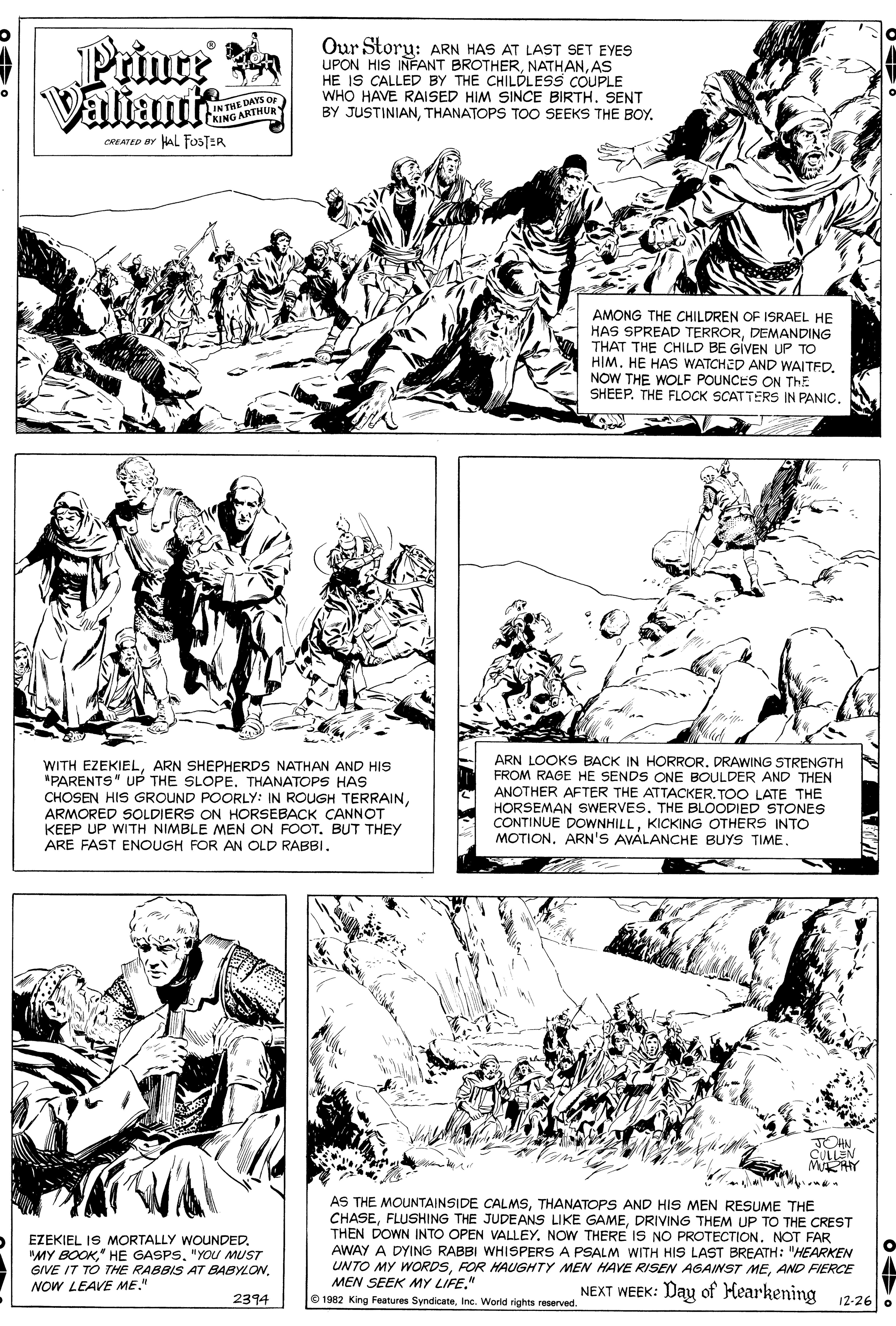 Font OCR: Prince Valiant Our Storu: ARN HAS AT LAST SET EYES UPON HIS INFANT BROTHERAS HE IS CALLED BY THE CHILÓLESS COUPLE WHO HAVE RAISED HIM SINCE BIRTHSENT BY JUSTINIANTHANATOPS TOO SEEKS THE BOY. IN THE DAYS Or KING ARTHUR CREATED Or HAL FOSTER AMONG THE CHILDREN OF ISRAEL HE HAS SPREAD TERRORDEMANDING THAT THE CHILD BE GIVEN UP TO HIMNOW THE WOLF POUNCES ON ThE SHEEP. THE FLOCK SCATTERS IN PANIC. WITH EZEKIELARN SHEPHERDS NATHAN AND HIS "PARENTS" UP THE SLOPE. THANATOPS HAS CHOSEN HIS GROUND POORLY: IN ROUGH TERRAINARMORED SOLDIERS ON HORSEBACK CANNOT KEEP UP WITH NIMBLE MEN ON FOOT. BUT THEY ARE FAST ENOUGH FOR AN OLD RABBI. ARN LOOKS BACK IN HORROR. DRAWING STRENGTH FROM RAGE HE SENDS ONE BOULDER AND THEN ANOTHER AFTER THE ATTACKER. TOO LATE THE HORSEMAN SWERVES. THE BLOODIED STONES CONTINUE DOWNHILLKICKING OTHERS INTO MOTIONARN'S AVALANCHE BUYS TIME. TOHN CULLEN MRAY AS THE MOUNTAINSIDE CALMSTHANATOPS AND HIS MEN RESUME THE CHASEDRIVING THEM UP TO THE CREST THEN DOWN INTO OPEN VALLEY. NOW THERE IS NO PROTECTION. NOT FAR AWAY A DYING RABBI WHISPERS A PSALM WITH HIS LAST BREATH: "HEARKEN UNTO MY WORDSAND FIERCE MEN SEEK MY LIFE." © 1982 King Features SyndicateInc. World rights reserved. EZEKIEL IS MORTALLY WOUNDED. "MY BOOK" HE GASPS. "YOU MUST GIVE IT TO THE RABBIS AT7 BABYLONNOW LEAVE ME." NEXT WEEK: Day of Hearkening 12-26 8 2394 Prince Valiant Our Storu: ARN HAS AT LAST SET EYES UPON HIS INFANT BROTHERAS HE IS CALLED BY THE CHILÓLESS COUPLE WHO HAVE RAISED HIM SINCE BIRTHSENT BY JUSTINIANTHANATOPS TOO SEEKS THE BOY. IN THE DAYS Or KING ARTHUR CREATED Or HAL FOSTER AMONG THE CHILDREN OF ISRAEL HE HAS SPREAD TERRORDEMANDING THAT THE CHILD BE GIVEN UP TO HIMHE HAS WATCHED AND WAITEDNOW THE WOLF POUNCES ON ThE SHEEP. THE FLOCK SCATTERS IN PANIC. WITH EZEKIELARN SHEPHERDS NATHAN AND HIS "PARENTS" UP THE SLOPE. THANATOPS HAS CHOSEN HIS GROUND POORLY: IN ROUGH TERRAINARMORED SOLDIERS ON HORSEBACK CANNOT KEEP UP WITH NIMBLE MEN ON FOOT. BUT THEY ARE FAST ENOUGH FOR AN OLD RABBI. ARN LOOKS BACK IN HORROR. DRAWING STRENGTH FROM RAGE HE SENDS ONE BOULDER AND THEN ANOTHER AFTER THE ATTACKER. TOO LATE THE HORSEMAN SWERVES. THE BLOODIED STONES CONTINUE DOWNHILLKICKING OTHERS INTO MOTIONARN'S AVALANCHE BUYS TIME. TOHN CULLEN MRAY AS THE MOUNTAINSIDE CALMSTHANATOPS AND HIS MEN RESUME THE CHASEFLUSHING THE JUDEANS LIKE GAMEDRIVING THEM UP TO THE CREST THEN DOWN INTO OPEN VALLEY. NOW THERE IS NO PROTECTION. NOT FAR AWAY A DYING RABBI WHISPERS A PSALM WITH HIS LAST BREATH: "HEARKEN UNTO MY WORDSFOR HAUGHTY MEN HAVE RISEN AGAINST MEAND FIERCE MEN SEEK MY LIFE." © 1982 King Features SyndicateInc. World rights reserved. EZEKIEL IS MORTALLY WOUNDED. "MY BOOK" HE GASPS. "YOU MUST GIVE IT TO THE RABBIS AT7 BABYLONNOW LEAVE ME." NEXT WEEK: Day of Hearkening 12-26 8 2394