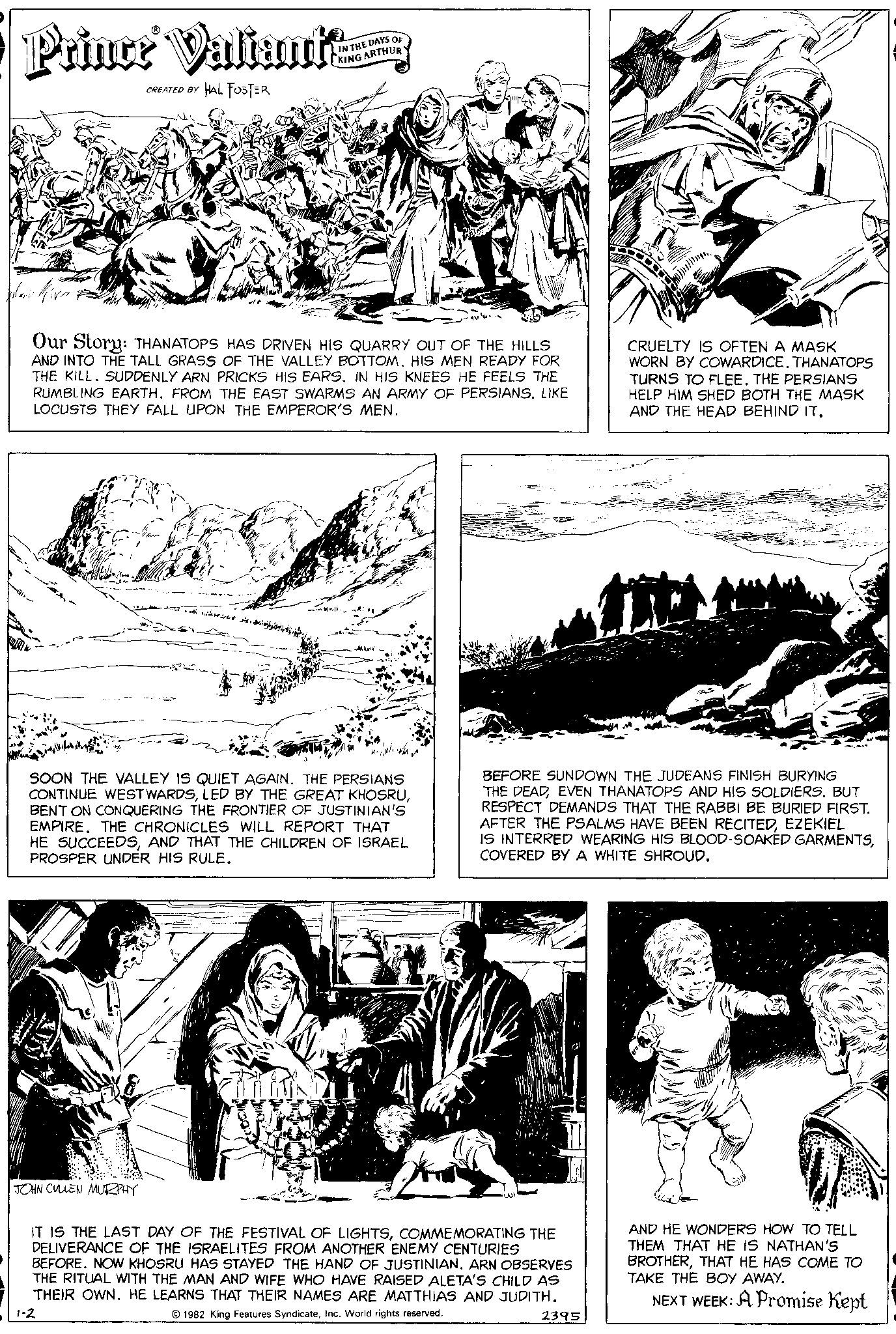 Gesture OCR: Prince Valiante HAL FOSTER CREATED BY Our Story: THANATOPS HAS DRIVEN HIS QUARRY OUT OF THE HILLS AND INTO THE TALL GRASS OF THE VALLEY BOTTOM. HIS MEN READY FOR THE KILL. SUDDENLY ARN PRICKS HIS EARS. IN HIS KNEES HE FEELS THE RUMBLING EARTH. FROM THE EAST SWARMS AN ARMY OF PERSIANS. LIKE LOCUSTS THEY FALL UPON THE EMPEROR'S MEN. JOHN CULLEN MURPHY DAYS OF ARTHUR SOON THE VALLEY IS QUIET AGAIN. THE PERSIANS CONTINUE WESTWARDSBENT ON CONQUERING THE FRONTIER OF JUSTINIAN'S EMPIRE. THE CHRONICLES WILL REPORT THAT HE SUCCEEDSAND THAT THE CHILDREN OF ISRAEL PROSPER UNDER HIS RULE. 1-2 IT IS THE LAST DAY OF THE FESTIVAL OF LIGHTSCOMMEMORATING THE DELIVERANCE OF THE ISRAELITES FROM ANOTHER ENEMY CENTURIES BEFORE. NOW KHOSRU HAS STAYED THE HAND OF JUSTINIAN. ARN OBSERVES THE RITUAL WITH THE MAN AND WIFE WHO HAVE RAISED ALETA'S CHILD AS THEIR OWN. HE LEARNS THAT THEIR NAMES ARE MATTHIAS AND JUDITH. 1982 King Features SyndicateInc. World rights reserved. BEFORE SUNDOWN THE JUDEANS FINISH BURYING THE DEADEVEN THANATOPS AND HIS SOLDIERS. BUT RESPECT DEMANDS THAT THE RABBI BE BURIED FIRST. AFTER THE PSALMS HAVE BEEN RECITEDEZEKIEL IS INTERRED WEARING HIS BLOOD-SOAKED GARMENTSCOVERED BY A WHITE SHROUD. CRUELTY IS OFTEN A MASK WORN BY COWARDICE. THANATOPS TURNS TO FLEE. THE PERSIANS HELP HIM SHED BOTH THE MASK AND THE HEAD BEHIND IT. 2395 AND HE WONDERS HOW TO TELL THEM THAT HE IS NATHAN'S BROTHERTHAT HE HAS COME TO TAKE THE BOY AWAY. NEXT WEEK: A Promise Kept Prince Valiante HAL FOSTER CREATED BY Our Story : THANATOPS HAS DRIVEN HIS QUARRY OUT OF THE HILLS AND INTO THE TALL GRASS OF THE VALLEY BOTTOM . HIS MEN READY FOR THE KILL . SUDDENLY ARN PRICKS HIS EARS . IN HIS KNEES HE FEELS THE RUMBLING EARTH . FROM THE EAST SWARMS AN ARMY OF PERSIANS . LIKE LOCUSTS THEY FALL UPON THE EMPEROR'S MEN . JOHN CULLEN MURPHY DAYS OF ARTHUR SOON THE VALLEY IS QUIET AGAIN . THE PERSIANS CONTINUE WESTWARDSLED BY THE GREAT KHOSRUBENT ON CONQUERING THE FRONTIER OF JUSTINIAN'S EMPIRE . THE CHRONICLES WILL REPORT THAT HE SUCCEEDSAND THAT THE CHILDREN OF ISRAEL PROSPER UNDER HIS RULE . 1-2 IT IS THE LAST DAY OF THE FESTIVAL OF LIGHTSCOMMEMORATING THE DELIVERANCE OF THE ISRAELITES FROM ANOTHER ENEMY CENTURIES BEFORE . NOW KHOSRU HAS STAYED THE HAND OF JUSTINIAN . ARN OBSERVES THE RITUAL WITH THE MAN AND WIFE WHO HAVE RAISED ALETA'S CHILD AS THEIR OWN . HE LEARNS THAT THEIR NAMES ARE MATTHIAS AND JUDITH . 1982 King Features SyndicateInc. World rights reserved . BEFORE SUNDOWN THE JUDEANS FINISH BURYING THE DEADEVEN THANATOPS AND HIS SOLDIERS . BUT RESPECT DEMANDS THAT THE RABBI BE BURIED FIRST . AFTER THE PSALMS HAVE BEEN RECITEDEZEKIEL IS INTERRED WEARING HIS BLOOD - SOAKED GARMENTSCOVERED BY A WHITE SHROUD . CRUELTY IS OFTEN A MASK WORN BY COWARDICE . THANATOPS TURNS TO FLEE . THE PERSIANS HELP HIM SHED BOTH THE MASK AND THE HEAD BEHIND IT . 2395 AND HE WONDERS HOW TO TELL THEM THAT HE IS NATHAN'S BROTHERTHAT HE HAS COME TO TAKE THE BOY AWAY . NEXT WEEK : A Promise Kept