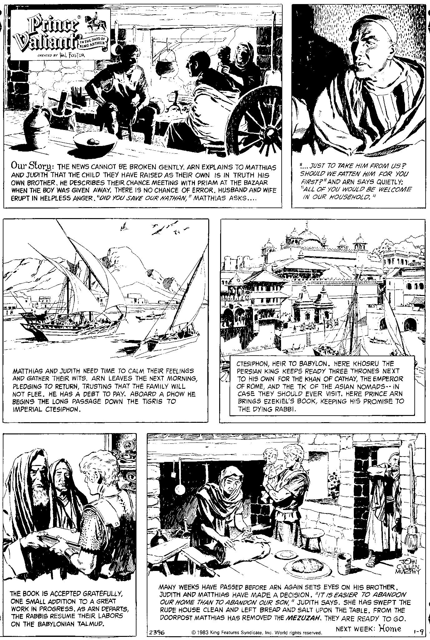 Material property OCR: Prince A Valiants CREATED BY HAL FOSTER IN THE DAYS OF KING ARTHURY Our Story: THE NEWS CANNOT BE BROKEN GENTLY. ARN EXPLAINS TO MATTHIAS AND JUDITH THAT THE CHILD THEY HAVE RAISED AS THEIR OWN IS IN TRUTH HIS OWN BROTHERHE DESCRIBES THEIR CHANCE MEETING WITH PRIAM AT THE BAZAAR WHEN THE BOY WAS GIVEN AWAY. THERE IS NO CHANCE OF ERRORHUSBAND AND WIFE ERUPT IN HELPLESS ANGER. "DID YOU SAVE OUR NATHAN" MATTHIAS ASKS.... ? X THE BOOK IS ACCEPTED GRATEFULLYONE SMALL ADDITION TO A GREAT WORK IN PROGRESS. AS ARN DEPARTSTHE RABBIS RESUME THEIR LABORS ON THE BABYLONIAN TALMUD. MATTHIAS AND JUDITH NEED TIME TO CALM THEIR FEELINGS AND GATHER THEIR WITS. ARN LEAVES THE NEXT MORNINGTRUSTING THAT THE FAMILY WILL NOT FLEE. HE HAS A DEBT TO PAY. ABOARD A DHOW HE BEGINS THE LONG PASSAGE DOWN THE TIGRIS TO IMPERIAL CTESIPHON. N 2396 HIERD Fam !!... JUST TO TAKE HIM FROM US? SHOULD WE FATTEN HIM FOR YOU FIRST?" AND ARN SAYS QUIETLY: "ALL OF YOU WOULD BE WELCOME IN OUR HOUSEHOLD." Palio ani +420 54 front CTESIPHONHEIR TO BABYLON. HERE KHOSRU THE PERSIAN KING KEEPS READY THREE THRONES NEXT TO HIS OWN FOR THE KHAN OF CATHAYTHE EMPEROR OF ROMEAND THE TK OF THE ASIAN NOMADS -- IN CASE THEY SHOULD EVER VISIT. HERE PRINCE ARN BRINGS EZEKIEL'S BOOKKEEPING HIS PROMISE TO THE DYING RABBI. MANY WEEKS HAVE PASSED BEFORE ARN AGAIN SETS EYES ON HIS BROTHER. JUDITH AND MATTHIAS HAVE MADE A DECISION. "IT IS EASIER TO ABANDON OUR HOME THAN TO ABANDON OUR SON" JUDITH SAYS. SHE HAS SWEPT THE RUDE HOUSE CLEAN AND LEFT BREAD AND SALT UPON THE TABLE. FROM THE DOORPOST MATTHIAS HAS REMOVED THE MEZUZAH. THEY ARE READY TO GO. NEXT WEEK: Home JOHN CULLEN. MURPHY © 1983 King Features SyndicateInc. World rights reserved. 1-9 Prince A Valiants CREATED BY HAL FOSTER IN THE DAYS OF KING ARTHURY Our Story : THE NEWS CANNOT BE BROKEN GENTLY . ARN EXPLAINS TO MATTHIAS AND JUDITH THAT THE CHILD THEY HAVE RAISED AS THEIR OWN IS IN TRUTH HIS OWN BROTHERHE DESCRIBES THEIR CHANCE MEETING WITH PRIAM AT THE BAZAAR WHEN THE BOY WAS GIVEN AWAY . THERE IS NO CHANCE OF ERRORHUSBAND AND WIFE ERUPT IN HELPLESS ANGER . " DID YOU SAVE OUR NATHAN" MATTHIAS ASKS .... ? X THE BOOK IS ACCEPTED GRATEFULLYONE SMALL ADDITION TO A GREAT WORK IN PROGRESS . AS ARN DEPARTSTHE RABBIS RESUME THEIR LABORS ON THE BABYLONIAN TALMUD . MATTHIAS AND JUDITH NEED TIME TO CALM THEIR FEELINGS AND GATHER THEIR WITS . ARN LEAVES THE NEXT MORNINGPLEDGING TO RETURNTRUSTING THAT THE FAMILY WILL NOT FLEE . HE HAS A DEBT TO PAY . ABOARD A DHOW HE BEGINS THE LONG PASSAGE DOWN THE TIGRIS TO IMPERIAL CTESIPHON . N 2396 HIERD Fam !! ... JUST TO TAKE HIM FROM US ? SHOULD WE FATTEN HIM FOR YOU FIRST ? " AND ARN SAYS QUIETLY : " ALL OF YOU WOULD BE WELCOME IN OUR HOUSEHOLD . " Palio ani +420 54 front CTESIPHONHEIR TO BABYLON . HERE KHOSRU THE PERSIAN KING KEEPS READY THREE THRONES NEXT TO HIS OWN FOR THE KHAN OF CATHAYTHE EMPEROR OF ROMEAND THE TK OF THE ASIAN NOMADS -- IN CASE THEY SHOULD EVER VISIT . HERE PRINCE ARN BRINGS EZEKIEL'S BOOKKEEPING HIS PROMISE TO THE DYING RABBI . MANY WEEKS HAVE PASSED BEFORE ARN AGAIN SETS EYES ON HIS BROTHER . JUDITH AND MATTHIAS HAVE MADE A DECISION . " IT IS EASIER TO ABANDON OUR HOME THAN TO ABANDON OUR SON" JUDITH SAYS . SHE HAS SWEPT THE RUDE HOUSE CLEAN AND LEFT BREAD AND SALT UPON THE TABLE . FROM THE DOORPOST MATTHIAS HAS REMOVED THE MEZUZAH . THEY ARE READY TO GO . NEXT WEEK : Home JOHN CULLEN . MURPHY © 1983 King Features SyndicateInc. World rights reserved . 1-9