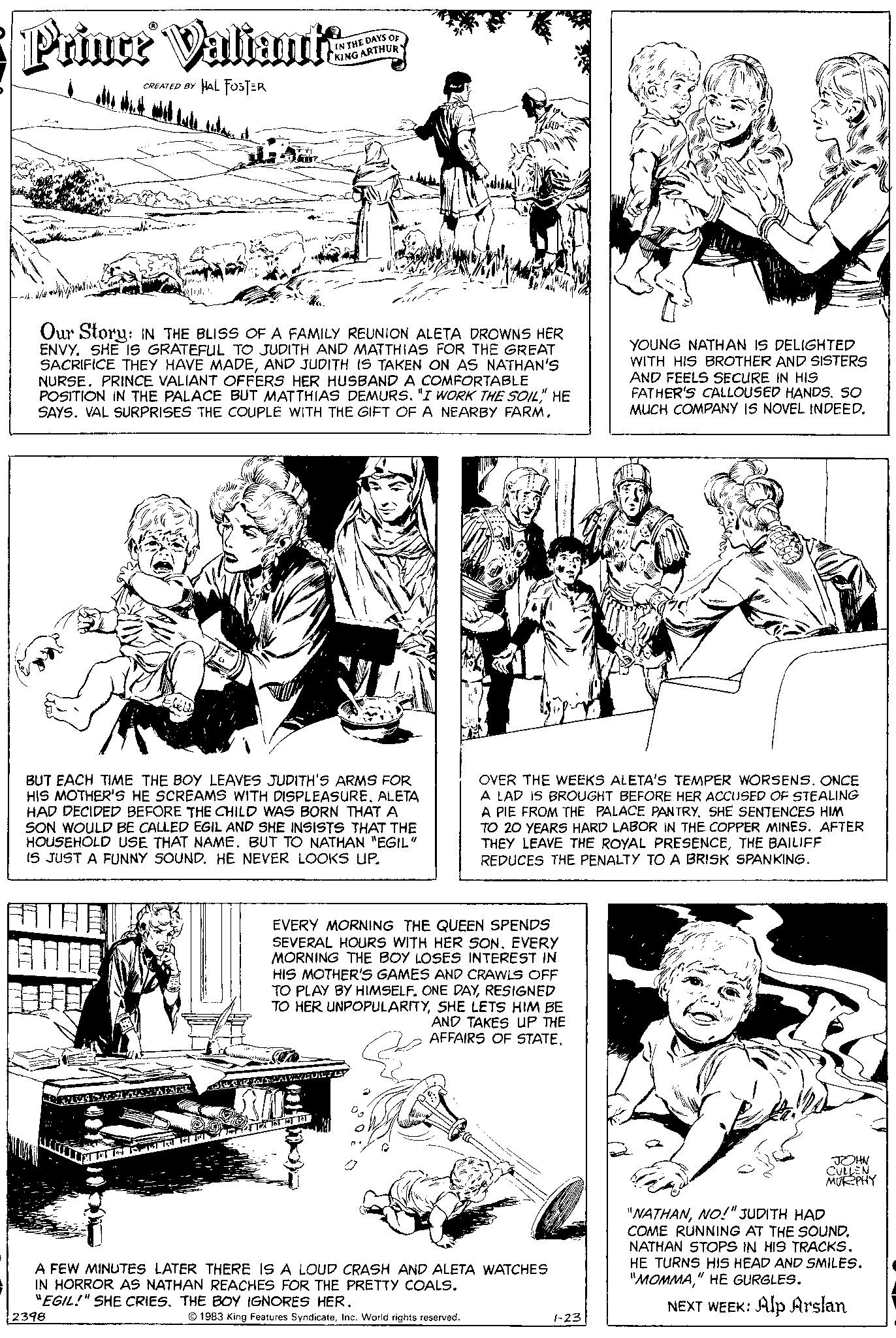 Gesture OCR: Prince Valiant: CREATED BY HAL FOSTER -~/ Our Story: IN THE BLISS OF A FAMILY REUNION ALETA DROWNS HER ENVY. SHE IS GRATEFUL TO JUDITH AND MATTHIAS FOR THE GREAT SACRIFICE THEY HAVE MADEAND JUDITH IS TAKEN ON AS NATHAN'S NURSE. PRINCE VALIANT OFFERS HER HUSBAND A COMFORTABLE POSITION IN THE PALACE BUT MATTHIAS DEMURS" HE SAYS. VAL SURPRISES THE COUPLE WITH THE GIFT OF A NEARBY FARM. BUT EACH TIME THE BOY LEAVES JUDITH'S ARMS FOR HIS MOTHER'S HE SCREAMS WITH DISPLEASURE. ALETA HAD DECIDED BEFORE THE CHILD WAS BORN THAT A SON WOULD BE CALLED EGIL AND SHE INSISTS THAT THE HOUSEHOLD USE THAT NAME. BUT TO NATHAN "EGIL" IS JUST A FUNNY SOUND. HE NEVER LOOKS UP. APPARURK 2398 TARPTRHFT IN THE DAYS OF KING ARTHURY TalAVIRORUM EVERY MORNING THE QUEEN SPENDS SEVERAL HOURS WITH HER SONEVERY MORNING THE BOY LOSES INTEREST IN HIS MOTHER'S GAMES AND CRAWLS OFF TO PLAY BY HIMSELF. ONE DAYRESIGNED TO HER UNPOPULARITYSHE LETS HIM BE AND TAKES UP THE AFFAIRS OF STATE. 11-1 TRAIN T OVER THE WEEKS ALETA'S TEMPER WORSENS. ONCE A LAD IS BROUGHT BEFORE HER ACCUSED OF STEALING A PIE FROM THE PALACE PANTRYSHE SENTENCES HIM TO 20 YEARS HARD LABOR IN THE COPPER MINES. AFTER THEY LEAVE THE ROYAL PRESENCETHE BAILIFF REDUCES THE PENALTY TO A BRISK SPANKING. A FEW MINUTES LATER THERE IS A LOUD CRASH AND ALETA WATCHES IN HORROR AS NATHAN REACHES FOR THE PRETTY COALS. "EGIL!" SHE CRIES. THE BOY IGNORES HER. 1983 King Features SyndicateInc. World rights reserved. YOUNG NATHAN IS DELIGHTED WITH HIS BROTHER AND SISTERS AND FEELS SECURE IN HIS FATHER'S CALLOUSED HANDSSO MUCH COMPANY IS NOVEL INDEED. 1-23 JOHN CULLEN MURPHY "NATHANNO!" JUDITH HAD COME RUNNING AT THE SOUND. NATHAN STOPS IN HIS TRACKS. HE TURNS HIS HEAD AND SMILES. "MOMMA" HE GURGLES. NEXT WEEK: Alp Arslan Prince Valiant : CREATED BY HAL FOSTER - ~ / Our Story : IN THE BLISS OF A FAMILY REUNION ALETA DROWNS HER ENVY . SHE IS GRATEFUL TO JUDITH AND MATTHIAS FOR THE GREAT SACRIFICE THEY HAVE MADEAND JUDITH IS TAKEN ON AS NATHAN'S NURSE . PRINCE VALIANT OFFERS HER HUSBAND A COMFORTABLE POSITION IN THE PALACE BUT MATTHIAS DEMURS" I WORK THE SOIL" HE SAYS . VAL SURPRISES THE COUPLE WITH THE GIFT OF A NEARBY FARM . BUT EACH TIME THE BOY LEAVES JUDITH'S ARMS FOR HIS MOTHER'S HE SCREAMS WITH DISPLEASURE . ALETA HAD DECIDED BEFORE THE CHILD WAS BORN THAT A SON WOULD BE CALLED EGIL AND SHE INSISTS THAT THE HOUSEHOLD USE THAT NAME . BUT TO NATHAN " EGIL " IS JUST A FUNNY SOUND . HE NEVER LOOKS UP . APPARURK 2398 TARPTRHFT IN THE DAYS OF KING ARTHURY TalAVIRORUM EVERY MORNING THE QUEEN SPENDS SEVERAL HOURS WITH HER SONEVERY MORNING THE BOY LOSES INTEREST IN HIS MOTHER'S GAMES AND CRAWLS OFF TO PLAY BY HIMSELF . ONE DAYRESIGNED TO HER UNPOPULARITYSHE LETS HIM BE AND TAKES UP THE AFFAIRS OF STATE . 11-1 TRAIN T OVER THE WEEKS ALETA'S TEMPER WORSENS . ONCE A LAD IS BROUGHT BEFORE HER ACCUSED OF STEALING A PIE FROM THE PALACE PANTRYSHE SENTENCES HIM TO 20 YEARS HARD LABOR IN THE COPPER MINES . AFTER THEY LEAVE THE ROYAL PRESENCETHE BAILIFF REDUCES THE PENALTY TO A BRISK SPANKING . A FEW MINUTES LATER THERE IS A LOUD CRASH AND ALETA WATCHES IN HORROR AS NATHAN REACHES FOR THE PRETTY COALS . " EGIL ! " SHE CRIES . THE BOY IGNORES HER . 1983 King Features SyndicateInc. World rights reserved . YOUNG NATHAN IS DELIGHTED WITH HIS BROTHER AND SISTERS AND FEELS SECURE IN HIS FATHER'S CALLOUSED HANDSSO MUCH COMPANY IS NOVEL INDEED . 1-23 JOHN CULLEN MURPHY " NATHANNO ! " JUDITH HAD COME RUNNING AT THE SOUND . NATHAN STOPS IN HIS TRACKS . HE TURNS HIS HEAD AND SMILES . " MOMMA" HE GURGLES . NEXT WEEK : Alp Arslan