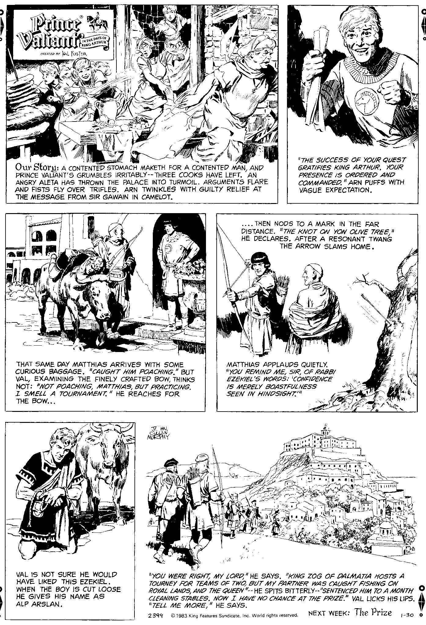 Art OCR: Prince a Valiant's CREATED BY HAL FOSTER IN THE DAYS OF KING ARTHUR Our Story: A CONTENTED STOMACH MAKETH FOR A CONTENTED MANAND PRINCE VALIANT'S GRUMBLES IRRITABLY-- THREE COOKS HAVE LEFT. AN ANGRY ALETA HAS THROWN THE PALACE INTO TURMOIL. ARGUMENTS FLARE AND FISTS FLY OVER TRIFLES. ARN TWINKLES WITH GUILTY RELIEF AT THE MESSAGE FROM SIR GAWAIN IN CAMELOT. THAT SAME DAY MATTHIAS ARRIVES WITH SOME CURIOUS BAGGAGE. "CAUGHT HIM POACHING." BUT VALTHINKS NOT: "NOT POACHINGBUT PRACTICING. I SMELL A TOURNAMENT" HE REACHES FOR THE BOW... VAL IS NOT SURE HE WOULD HAVE LIKED THIS EZEKIEL. WHEN THE BOY IS CUT LOOSE HE GIVES HIS NAME AS ALP ARSLAN. JC HNCULLEN MORPHY "THE SUCCESS OF YOUR QUEST GRATIFIES KING ARTHURYOUR PRESENCE IS ORDERED AND COMMANDED." ARN PUFFS WITH VAGUE EXPECTATION. THEN NODS TO A MARK IN THE FAR DISTANCE. "THE KNOT ON YON OLIVE TREE" HE DECLARES. AFTER A RESONANT TWANG THE ARROW SLAMS HOME. MATTHIAS APPLAUDS QUIETLY. "YOU REMIND MEOF RABBI EZEKIEL'S WORDS: CONFIDENCE IS MERELY BOASTFULNESS SEEN IN HINDSIGHT."" "YOU WERE RIGHT" HE SAYS. "KING ZOG OF DALMATIA HOSTS A TOURNEY FOR TEAMS OF TWOBUT MY PARTNER WAS CAUGHT FISHING ON ROYAL LANDSAND THE QUEEN"--HE SPITS BITTERLY--"SENTENCED HIM TO A MONTH CLEANING STABLES. NOW I HAVE NO CHANCE AT THE PRIZE." VAL LICKS HIS LIPS. "TELL ME MORE" HE SAYS. 2399 1983 King Features SyndicateInc. World rights reserved. NEXT WEEK: The Prize 1-30 O Prince a Valiant's CREATED BY HAL FOSTER IN THE DAYS OF KING ARTHUR Our Story : A CONTENTED STOMACH MAKETH FOR A CONTENTED MANAND PRINCE VALIANT'S GRUMBLES IRRITABLY-- THREE COOKS HAVE LEFT . AN ANGRY ALETA HAS THROWN THE PALACE INTO TURMOIL . ARGUMENTS FLARE AND FISTS FLY OVER TRIFLES . ARN TWINKLES WITH GUILTY RELIEF AT THE MESSAGE FROM SIR GAWAIN IN CAMELOT . THAT SAME DAY MATTHIAS ARRIVES WITH SOME CURIOUS BAGGAGE . " CAUGHT HIM POACHING . " BUT VALEXAMINING THE FINELY CRAFTED BOWTHINKS NOT : " NOT POACHINGBUT PRACTICING . I SMELL A TOURNAMENT" HE REACHES FOR THE BOW ... VAL IS NOT SURE HE WOULD HAVE LIKED THIS EZEKIEL . WHEN THE BOY IS CUT LOOSE HE GIVES HIS NAME AS ALP ARSLAN . JC HNCULLEN MORPHY " THE SUCCESS OF YOUR QUEST GRATIFIES KING ARTHURYOUR PRESENCE IS ORDERED AND COMMANDED . " ARN PUFFS WITH VAGUE EXPECTATION . THEN NODS TO A MARK IN THE FAR DISTANCE . " THE KNOT ON YON OLIVE TREE" HE DECLARES . AFTER A RESONANT TWANG THE ARROW SLAMS HOME . MATTHIAS APPLAUDS QUIETLY . " YOU REMIND MEOF RABBI EZEKIEL'S WORDS : CONFIDENCE IS MERELY BOASTFULNESS SEEN IN HINDSIGHT . " " " YOU WERE RIGHTMY LORD" HE SAYS . " KING ZOG OF DALMATIA HOSTS A TOURNEY FOR TEAMS OF TWOBUT MY PARTNER WAS CAUGHT FISHING ON ROYAL LANDSAND THE QUEEN " -- HE SPITS BITTERLY -- " SENTENCED HIM TO A MONTH CLEANING STABLES . NOW I HAVE NO CHANCE AT THE PRIZE . " VAL LICKS HIS LIPS . " TELL ME MORE" HE SAYS . 2399 1983 King Features SyndicateInc. World rights reserved . NEXT WEEK : The Prize 1-30 O