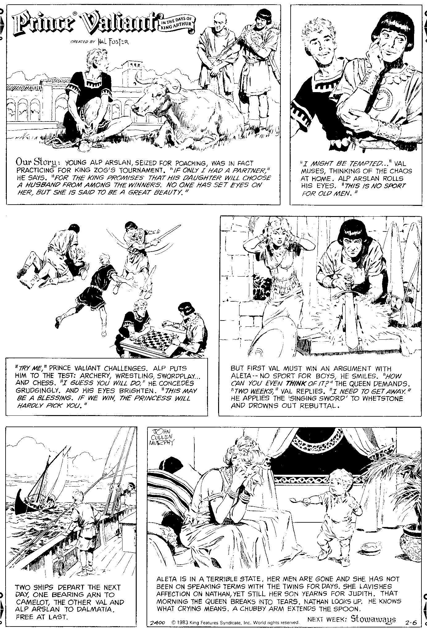 Art OCR: D Prince Valiante HAL FOSTER ?????? ????? CREATED BY Our Story: YOUNG ALP ARSLANWAS IN FACT PRACTICING FOR KING ZOG'S TOURNAMENT. "IF ONLY I HAD A PARTNER" HE SAYS. "FOR THE KING PROMISES THAT HIS DAUGHTER WILL CHOOSE A HUSBAND FROM AMONG THE WINNERS. NO ONE HAS SET EYES ON HERBUT SHE IS SAID TO BE A GREAT BEAUTY." THE DAYS OF ARTHUR "TRY ME" PRINCE VALIANT CHALLENGES. ALP PUTS HIM TO THE TEST: ARCHERYSWORDPLAY... AND CHESS. "I GUESS YOU WILL DO" HE CONCEDES GRUDGINGLY. AND HIS EYES BRIGHTEN. "THIS MAY BE A BLESSING. IF WE WINTHE PRINCESS WILL HARDLY PICK YOU. 11 TWO SHIPS DEPART THE NEXT DAYONE BEARING ARN TO CAMELOTTHE OTHER VAL AND ALP ARSLAN TO DALMATIA. FREE AT LAST. JOHN CULLEN MURPHY 2400 "I MIGHT BE TEMPTED..." VAL MUSESTHINKING OF THE CHAOS AT HOME. ALP ARSLAN ROLLS HIS EYES. THIS IS NO SPORT FOR OLD MEN. " BUT FIRST VAL MUST WIN AN ARGUMENT WITH ALETA- NO SPORT FOR BOYSHE SMILES. "HOW CAN YOU EVEN THINK OF IT?" THE QUEEN DEMANDS. "TWO WEEKS" VAL REPLIES. "I NEED TO GET AWAY. HE APPLIES THE SINGING SWORD' TO WHETSTONE AND DROWNS OUT REBUTTAL. ALETA IS IN A TERRIBLE STATEHER MEN ARE GONE AND SHE HAS NOT BEEN ON SPEAKING TERMS WITH THE TWINS FOR DAYS. SHE LAVISHES AFFECTION ON NATHANYET STILL HER SON YEARNS FOR JUDITH. THAT MORNING THE QUEEN BREAKS INTO TEARS. NATHAN LOOKS UP. HE KNOWS WHAT CRYING MEANS. A CHUBBY ARM EXTENDS THE SPOON. NEXT WEEK: Stowaways 2-6 11 1983 King Features SyndicateInc. World rights reserved. D Prince Valiante HAL FOSTER ?????? ????? CREATED BY Our Story : YOUNG ALP ARSLANSEIZED FOR POACHINGWAS IN FACT PRACTICING FOR KING ZOG'S TOURNAMENT . " IF ONLY I HAD A PARTNER" HE SAYS . " FOR THE KING PROMISES THAT HIS DAUGHTER WILL CHOOSE A HUSBAND FROM AMONG THE WINNERS . NO ONE HAS SET EYES ON HERBUT SHE IS SAID TO BE A GREAT BEAUTY . " THE DAYS OF ARTHUR " TRY ME" PRINCE VALIANT CHALLENGES . ALP PUTS HIM TO THE TEST : ARCHERYSWORDPLAY ... AND CHESS . " I GUESS YOU WILL DO" HE CONCEDES GRUDGINGLY . AND HIS EYES BRIGHTEN . " THIS MAY BE A BLESSING . IF WE WINTHE PRINCESS WILL HARDLY PICK YOU . 11 TWO SHIPS DEPART THE NEXT DAYONE BEARING ARN TO CAMELOTTHE OTHER VAL AND ALP ARSLAN TO DALMATIA . FREE AT LAST . JOHN CULLEN MURPHY 2400 " I MIGHT BE TEMPTED ... " VAL MUSESTHINKING OF THE CHAOS AT HOME . ALP ARSLAN ROLLS HIS EYES . THIS IS NO SPORT FOR OLD MEN . " BUT FIRST VAL MUST WIN AN ARGUMENT WITH ALETA- NO SPORT FOR BOYSHE SMILES . " HOW CAN YOU EVEN THINK OF IT ? " THE QUEEN DEMANDS . " TWO WEEKS" VAL REPLIES . " I NEED TO GET AWAY . HE APPLIES THE SINGING SWORD ' TO WHETSTONE AND DROWNS OUT REBUTTAL . ALETA IS IN A TERRIBLE STATEHER MEN ARE GONE AND SHE HAS NOT BEEN ON SPEAKING TERMS WITH THE TWINS FOR DAYS . SHE LAVISHES AFFECTION ON NATHANYET STILL HER SON YEARNS FOR JUDITH . THAT MORNING THE QUEEN BREAKS INTO TEARS . NATHAN LOOKS UP . HE KNOWS WHAT CRYING MEANS . A CHUBBY ARM EXTENDS THE SPOON . NEXT WEEK : Stowaways 2-6 11 1983 King Features SyndicateInc. World rights reserved .
