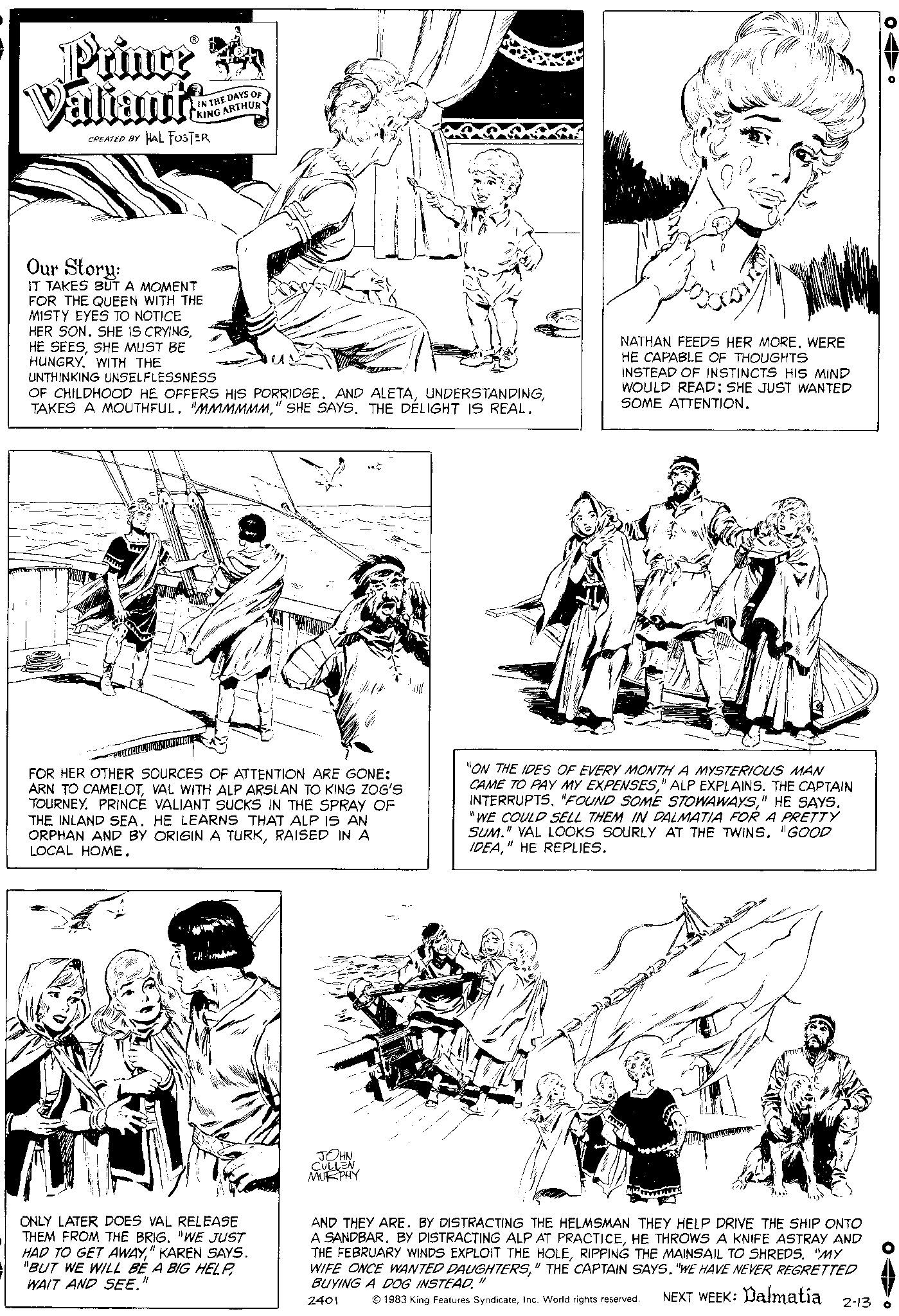 Line OCR: Prince A Valiants CREATED BY IN THE DAYS OF KING ARTHUR HAL FOSTER Our Story: IT TAKES BUT A MOMENT FOR THE QUEEN WITH THE MISTY EYES TO NOTICE HER SON. SHE IS CRYINGSHE MUST BE HUNGRY. WITH THE UNTHINKING UNSELFLESSNESS OF CHILDHOOD HE OFFERS HIS PORRIDGE. AND ALETA" SHE SAYS. THE DELIGHT IS REAL. G FOR HER OTHER SOURCES OF ATTENTION ARE GONE: ARN TO CAMELOTVAL WITH ALP ARSLAN TO KING ZOG'S TOURNEY PRINCE VALIANT SUCKS IN THE SPRAY OF THE INLAND SEA. HE LEARNS THAT ALP IS AN ORPHAN AND BY ORIGIN A TURKRAISED IN A LOCAL HOME. F ONLY LATER DOES VAL RELEASE THEM FROM THE BRIG. "WE JUST HAD TO GET AWAY" KAREN SAYS. "BUT WE WILL BE A BIG HELPWAIT AND SEE." JOHN CULLEN MURPHY NATHAN FEEDS HER MORE. WERE HE CAPABLE OF THOUGHTS INSTEAD OF INSTINCTS HIS MIND WOULD READ: SHE JUST WANTED SOME ATTENTION. th "ON THE IDES OF EVERY MONTH A MYSTERIOUS MAN CAME TO PAY MY EXPENSES" ALP EXPLAINS. THE CAPTAIN INTERRUPTS. "FOUND SOME STOWAWAYS" HE SAYS. "WE COULD SELL THEM IN DALMATIA FOR A PRETTY SUM." VAL LOOKS SOURLY AT THE TWINS. "GOOD IDEA" HE REPLIES. www AND THEY ARE. BY DISTRACTING THE HELMSMAN THEY HELP DRIVE THE SHIP ONTO A SANDBAR. BY DISTRACTING ALP AT PRACTICEHE THROWS A KNIFE ASTRAY AND THE FEBRUARY WINDS EXPLOIT THE HOLERIPPING THE MAINSAIL TO SHREDS. "MY WIFE ONCE WANTED DAUGHTERS" THE CAPTAIN SAYS. "WE HAVE NEVER REGRETTED BUYING A DOG INSTEAD." 2401 NEXT WEEK: Dalmatia 2-13 © 1983 King Features SyndicateInc. World rights reserved. Prince A Valiants CREATED BY IN THE DAYS OF KING ARTHUR HAL FOSTER Our Story : IT TAKES BUT A MOMENT FOR THE QUEEN WITH THE MISTY EYES TO NOTICE HER SON . SHE IS CRYINGHE SEESSHE MUST BE HUNGRY . WITH THE UNTHINKING UNSELFLESSNESS OF CHILDHOOD HE OFFERS HIS PORRIDGE . AND ALETATAKES A MOUTHFUL . " MMMMMM" SHE SAYS . THE DELIGHT IS REAL . G FOR HER OTHER SOURCES OF ATTENTION ARE GONE : ARN TO CAMELOTVAL WITH ALP ARSLAN TO KING ZOG'S TOURNEY PRINCE VALIANT SUCKS IN THE SPRAY OF THE INLAND SEA . HE LEARNS THAT ALP IS AN ORPHAN AND BY ORIGIN A TURKRAISED IN A LOCAL HOME . F ONLY LATER DOES VAL RELEASE THEM FROM THE BRIG . " WE JUST HAD TO GET AWAY" KAREN SAYS . " BUT WE WILL BE A BIG HELPWAIT AND SEE . " JOHN CULLEN MURPHY NATHAN FEEDS HER MORE . WERE HE CAPABLE OF THOUGHTS INSTEAD OF INSTINCTS HIS MIND WOULD READ : SHE JUST WANTED SOME ATTENTION . th " ON THE IDES OF EVERY MONTH A MYSTERIOUS MAN CAME TO PAY MY EXPENSES" ALP EXPLAINS . THE CAPTAIN INTERRUPTS . " FOUND SOME STOWAWAYS" HE SAYS . " WE COULD SELL THEM IN DALMATIA FOR A PRETTY SUM . " VAL LOOKS SOURLY AT THE TWINS . " GOOD IDEA" HE REPLIES . www AND THEY ARE . BY DISTRACTING THE HELMSMAN THEY HELP DRIVE THE SHIP ONTO A SANDBAR . BY DISTRACTING ALP AT PRACTICEHE THROWS A KNIFE ASTRAY AND THE FEBRUARY WINDS EXPLOIT THE HOLERIPPING THE MAINSAIL TO SHREDS . " MY WIFE ONCE WANTED DAUGHTERS" THE CAPTAIN SAYS . " WE HAVE NEVER REGRETTED BUYING A DOG INSTEAD . " 2401 NEXT WEEK : Dalmatia 2-13 © 1983 King Features SyndicateInc. World rights reserved .