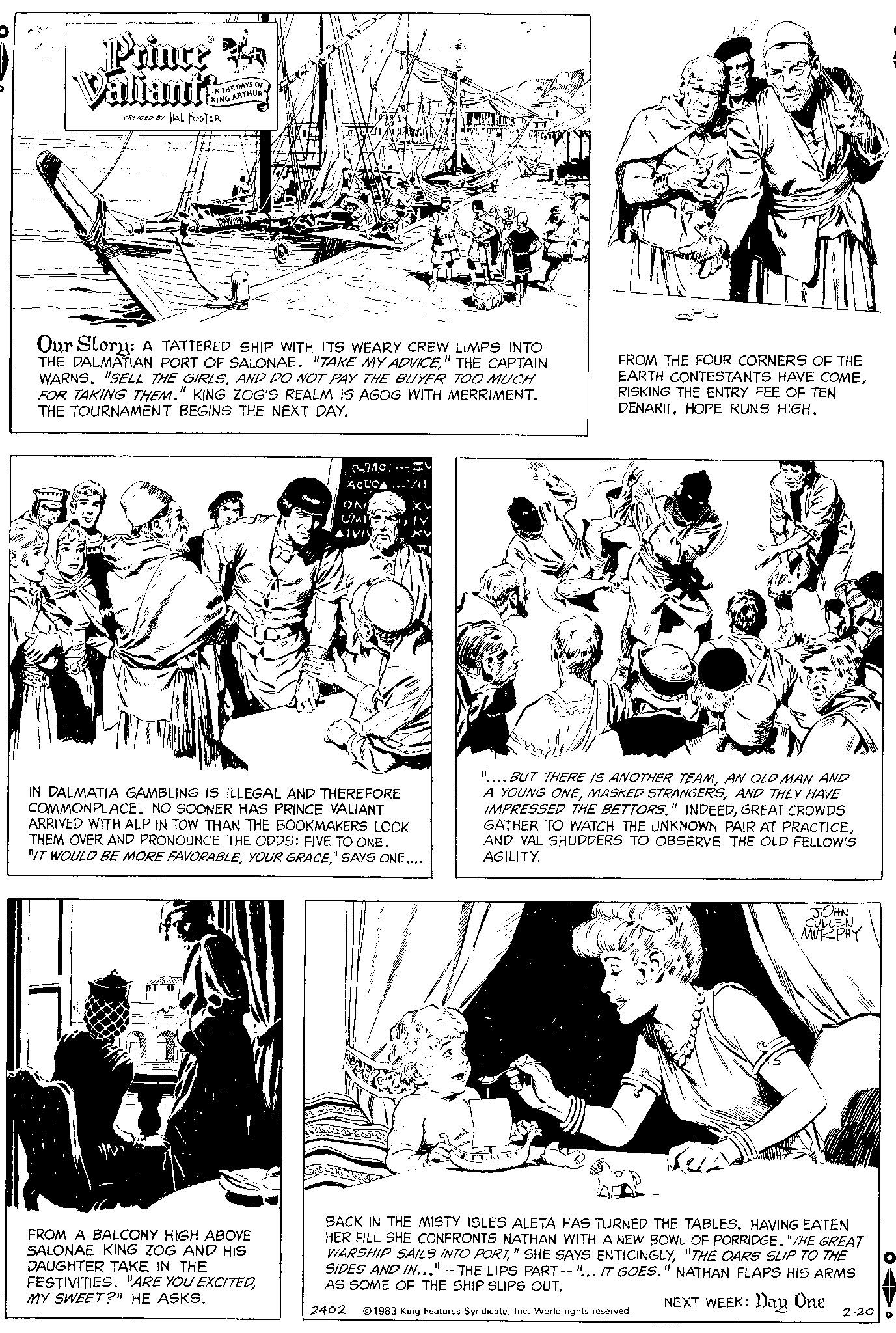 Parallel OCR: Prince Ya Valiants CREATED BY HAL FOSTER IN THE DAYS OF KING ARTHUR Our Story: A TATTERED SHIP WITH ITS WEARY CREW LIMPS INTO THE DALMATIAN PORT OF SALONAE. "TAKE MY ADVICE" THE CAPTAIN WARNS. "SELL THE GIRLSAND DO NOT PAY THE BUYER TOO MUCH FOR TAKING THEM." KING ZOG'S REALM IS AGOG WITH MERRIMENT. THE TOURNAMENT BEGINS THE NEXT DAY. The FROM A BALCONY HIGH ABOVE SALONAE KING ZOG AND HIS DAUGHTER TAKE IN THE FESTIVITIES. "ARE YOU EXCITEDMY SWEET?" HE ASKS. CUTACI AQUCA...VII ONI UMI AIVIN IN DALMATIA GAMBLING IS ILLEGAL AND THEREFORE COMMONPLACE. NO SOONER HAS PRINCE VALIANT ARRIVED WITH ALP IN TOW THAN THE BOOKMAKERS LOOK THEM OVER AND PRONOUNCE THE ODDS: FIVE TO ONE. "IT WOULD BE MORE FAVORABLE" SAYS ONE.... av FROM THE FOUR CORNERS OF THE EARTH CONTESTANTS HAVE COMERISKING THE ENTRY FEE OF TEN DENARII. HOPE RUNS HIGH. ".... BUT THERE IS ANOTHER TEAMAN OLD MAN AND A YOUNG ONEAND THEY HAVE IMPRESSED THE BETTORS." INDEEDGREAT CROWDS GATHER TO WATCH THE UNKNOWN PAIR AT PRACTICEAND VAL SHUDDERS TO OBSERVE THE OLD FELLOW'S AGILITY. JOHN CULLEN MURPHY BACK IN THE MISTY ISLES ALETA HAS TURNED THE TABLES. HAVING EATEN HER FILL SHE CONFRONTS NATHAN WITH A NEW BOWL OF PORRIDGE. "THE GREAT WARSHIP SAILS INTO PORT"THE OARS SLIP TO THE SIDES AND IN..."--THE LIPS PART--".. IT GOES." NATHAN FLAPS HIS ARMS AS SOME OF THE SHIP SLIPS OUT. NEXT WEEK: Day One 2402 1983 King Features SyndicateInc. World rights reserved. 2-20 O Prince Ya Valiants CREATED BY HAL FOSTER IN THE DAYS OF KING ARTHUR Our Story : A TATTERED SHIP WITH ITS WEARY CREW LIMPS INTO THE DALMATIAN PORT OF SALONAE . " TAKE MY ADVICE" THE CAPTAIN WARNS . " SELL THE GIRLSAND DO NOT PAY THE BUYER TOO MUCH FOR TAKING THEM . " KING ZOG'S REALM IS AGOG WITH MERRIMENT . THE TOURNAMENT BEGINS THE NEXT DAY . The FROM A BALCONY HIGH ABOVE SALONAE KING ZOG AND HIS DAUGHTER TAKE IN THE FESTIVITIES . " ARE YOU EXCITEDMY SWEET ? " HE ASKS . CUTACI AQUCA ... VII ONI UMI AIVIN IN DALMATIA GAMBLING IS ILLEGAL AND THEREFORE COMMONPLACE . NO SOONER HAS PRINCE VALIANT ARRIVED WITH ALP IN TOW THAN THE BOOKMAKERS LOOK THEM OVER AND PRONOUNCE THE ODDS : FIVE TO ONE . " IT WOULD BE MORE FAVORABLEYOUR GRACE" SAYS ONE .... av FROM THE FOUR CORNERS OF THE EARTH CONTESTANTS HAVE COMERISKING THE ENTRY FEE OF TEN DENARII . HOPE RUNS HIGH . " .... BUT THERE IS ANOTHER TEAMAN OLD MAN AND A YOUNG ONEMASKED STRANGERSAND THEY HAVE IMPRESSED THE BETTORS . " INDEEDGREAT CROWDS GATHER TO WATCH THE UNKNOWN PAIR AT PRACTICEAND VAL SHUDDERS TO OBSERVE THE OLD FELLOW'S AGILITY . JOHN CULLEN MURPHY BACK IN THE MISTY ISLES ALETA HAS TURNED THE TABLES . HAVING EATEN HER FILL SHE CONFRONTS NATHAN WITH A NEW BOWL OF PORRIDGE . " THE GREAT WARSHIP SAILS INTO PORT" SHE SAYS ENTICINGLY" THE OARS SLIP TO THE SIDES AND IN ... " -- THE LIPS PART-- " .. IT GOES . " NATHAN FLAPS HIS ARMS AS SOME OF THE SHIP SLIPS OUT . NEXT WEEK : Day One 2402 1983 King Features SyndicateInc. World rights reserved . 2-20 O