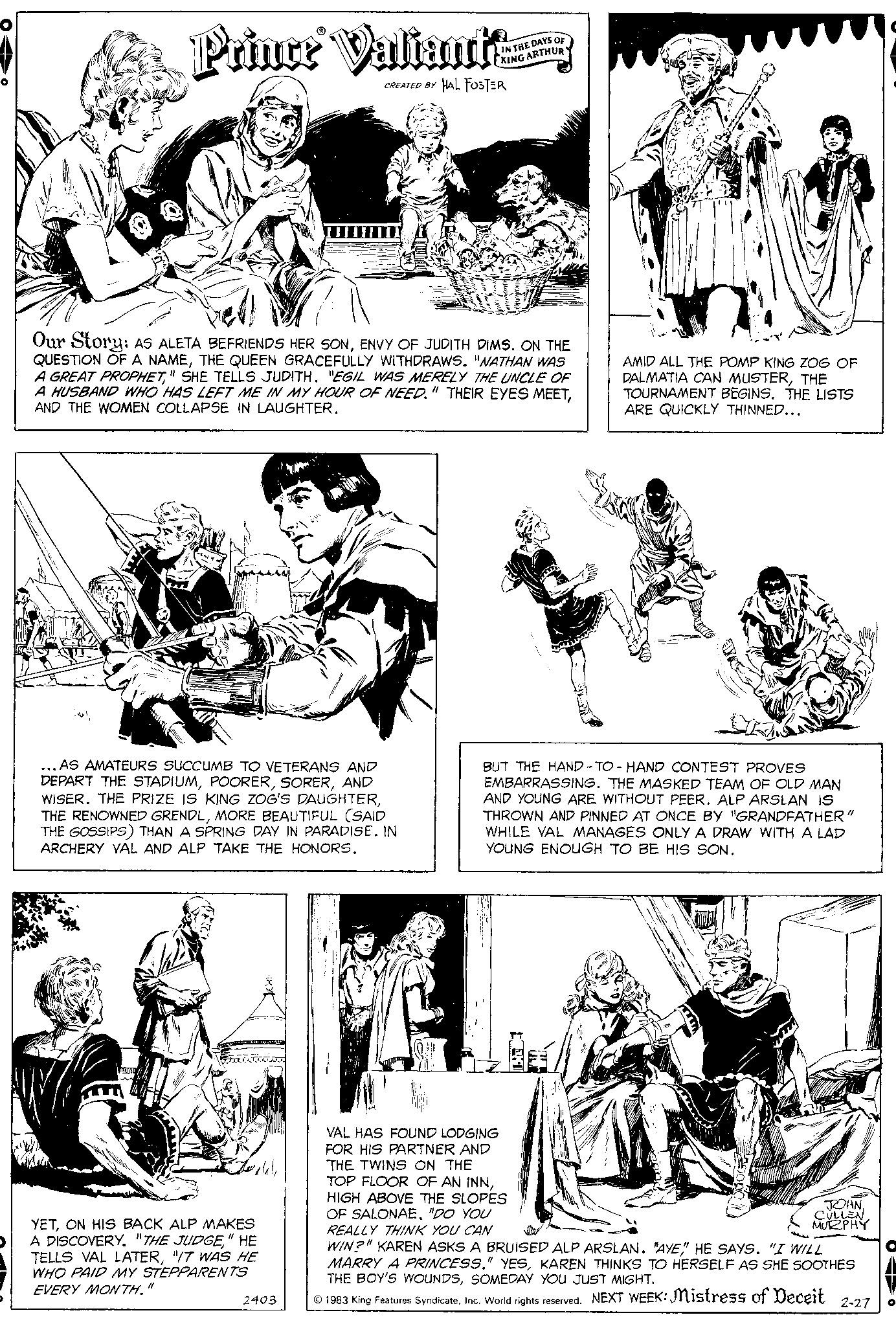 Art OCR: Prince Valiant CREATED BY HAL FOSTER Our Story: AS ALETA BEFRIENDS HER SONENVY OF JUDITH DIMS. ON THE QUESTION OF A NAMETHE QUEEN GRACEFULLY WITHDRAWS. "NATHAN WAS A GREAT PROPHET" SHE TELLS JUDITH. "EGIL WAS MERELY THE UNCLE OF A HUSBAND WHO HAS LEFT ME IN MY HOUR OF NEED." THEIR EYES MEETAND THE WOMEN COLLAPSE IN LAUGHTER. ...AS AMATEURS SUCCUMB TO VETERANS AND DEPART THE STADIUMAND WISER. THE PRIZE IS KING ZOG'S DAUGHTERMORE BEAUTIFUL (SAID THE GOSSIPS) THAN A SPRING DAY IN PARADISE. IN ARCHERY VAL AND ALP TAKE THE HONORS. YETON HIS BACK ALP MAKES A DISCOVERY. "THE JUDGE" HE TELLS VAL LATER"IT WAS HE WHO PAID MY STEPPARENTS EVERY MONTH." IN THE DAYS OF KING ARTHUR 2403 AMID ALL THE POMP KING ZOG OF DALMATIA CAN MUSTERTHE TOURNAMENT BEGINS. THE LISTS ARE QUICKLY THINNED... BUT THE HAND-TO-HAND CONTEST PROVES EMBARRASSING. THE MASKED TEAM OF OLD MAN AND YOUNG ARE WITHOUT PEER. ALP ARSLAN IS THROWN AND PINNED AT ONCE BY "GRANDFATHER" WHILE VAL MANAGES ONLY A DRAW WITH LAD YOUNG ENOUGH TO BE HIS SON. VAL HAS FOUND LODGING FOR HIS PARTNER AND THE TWINS ON THE TOP FLOOR OF AN INNHIGH ABOVE THE SLOPES OF SALONAE. "DO YOU REALLY THINK YOU CAN WIN?" KAREN ASKS A BRUISED ALP ARSLAN. "AYE" HE SAYS. "I WILL MARRY A PRINCESS." YESKAREN THINKS TO HERSELF AS SHE SOOTHES THE BOY'S WOUNDSSOMEDAY YOU JUST MIGHT. ?1983 King Features SyndicateInc. World rights reserved. NEXT WEEK: Mistress of Deceit 2-27 JOHNCULLEN MURPHY O Prince Valiant CREATED BY HAL FOSTER Our Story : AS ALETA BEFRIENDS HER SONENVY OF JUDITH DIMS . ON THE QUESTION OF A NAMETHE QUEEN GRACEFULLY WITHDRAWS . " NATHAN WAS A GREAT PROPHET" SHE TELLS JUDITH . " EGIL WAS MERELY THE UNCLE OF A HUSBAND WHO HAS LEFT ME IN MY HOUR OF NEED . " THEIR EYES MEETAND THE WOMEN COLLAPSE IN LAUGHTER . ... AS AMATEURS SUCCUMB TO VETERANS AND DEPART THE STADIUMAND WISER . THE PRIZE IS KING ZOG'S DAUGHTERTHE RENOWNED GRENDLMORE BEAUTIFUL ( SAID THE GOSSIPS ) THAN A SPRING DAY IN PARADISE . IN ARCHERY VAL AND ALP TAKE THE HONORS . YETON HIS BACK ALP MAKES A DISCOVERY . " THE JUDGE" HE TELLS VAL LATER" IT WAS HE WHO PAID MY STEPPARENTS EVERY MONTH . " IN THE DAYS OF KING ARTHUR 2403 AMID ALL THE POMP KING ZOG OF DALMATIA CAN MUSTERTHE TOURNAMENT BEGINS . THE LISTS ARE QUICKLY THINNED ... BUT THE HAND - TO - HAND CONTEST PROVES EMBARRASSING . THE MASKED TEAM OF OLD MAN AND YOUNG ARE WITHOUT PEER . ALP ARSLAN IS THROWN AND PINNED AT ONCE BY " GRANDFATHER " WHILE VAL MANAGES ONLY A DRAW WITH LAD YOUNG ENOUGH TO BE HIS SON . VAL HAS FOUND LODGING FOR HIS PARTNER AND THE TWINS ON THE TOP FLOOR OF AN INNHIGH ABOVE THE SLOPES OF SALONAE . " DO YOU REALLY THINK YOU CAN WIN ? " KAREN ASKS A BRUISED ALP ARSLAN . " AYE " HE SAYS . " I WILL MARRY A PRINCESS . " YESKAREN THINKS TO HERSELF AS SHE SOOTHES THE BOY'S WOUNDSSOMEDAY YOU JUST MIGHT . ?1983 King Features SyndicateInc. World rights reserved . NEXT WEEK : Mistress of Deceit 2-27 JOHNCULLEN MURPHY O