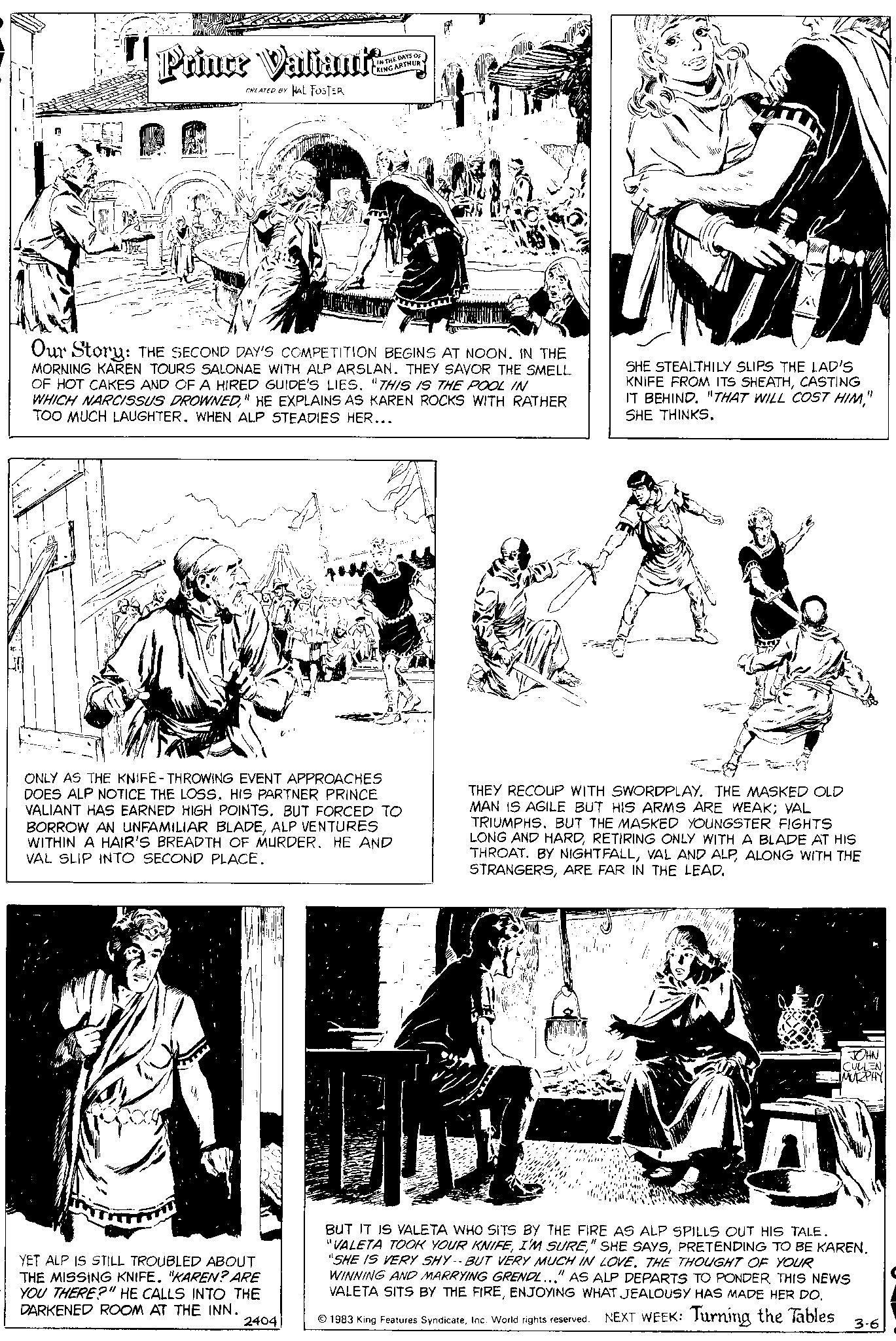 Line OCR: Prince Valiant CREATED BY HAL FOSTER KING ARTHUR Our Story: THE SECOND DAY'S COMPETITION BEGINS AT NOON. IN THE MORNING KAREN TOURS SALONAE WITH ALP ARSLAN. THEY SAVOR THE SMELL OF HOT CAKES AND OF A HIRED GUIDE'S LIES. "THIS IS THE POOL IN WHICH NARCISSUS DROWNED" HE EXPLAINS AS KAREN ROCKS WITH RATHER TOO MUCH LAUGHTER. WHEN ALP STEADIES HER... ONLY AS THE KNIFE-THROWING EVENT APPROACHES DOES ALP NOTICE THE LOSS. HIS PARTNER PRINCE VALIANT HAS EARNED HIGH POINTS. BUT FORCED TO BORROW AN UNFAMILIAR BLADEALP VENTURES WITHIN A HAIR'S BREADTH OF MURDER. HE AND VAL SLIP INTO SECOND PLACE. YET ALP IS STILL TROUBLED ABOUT THE MISSING KNIFE. "KAREN? ARE YOU THERE?" HE CALLS INTO THE DARKENED ROOM AT THE INN. 2404 SHE STEALTHILY SLIPS THE LAD'S KNIFE FROM ITS SHEATHCASTING IT BEHIND. "THAT WILL COST HIM" SHE THINKS. THEY RECOUP WITH SWORDPLAY. THE MASKED OLD MAN IS AGILE BUT HIS ARMS ARE WEAK; VAL TRIUMPHS. BUT THE MASKED YOUNGSTER FIGHTS LONG AND HARDRETIRING ONLY WITH A BLADE AT HIS THROAT. BY NIGHTFALLALONG WITH THE STRANGERSARE FAR IN THE LEAD. JOHN CULLEN MURPHY A BUT IT IS VALETA WHO SITS BY THE FIRE AS ALP SPILLS OUT HIS TALE. "VALETA TOOK YOUR KNIFEPRETENDING TO BE KAREN. "SHE IS VERY SHY-- BUT VERY MUCH IN LOVE. THE THOUGHT OF YOUR WINNING AND MARRYING GRENDL..." AS ALP DEPARTS TO PONDER THIS NEWS VALETA SITS BY THE FIREENJOYING WHAT JEALOUSY HAS MADE HER DO. 1983 King Features SyndicateInc. World rights reserved. NEXT WEEK: Turning the Tables 3-6 Prince Valiant CREATED BY HAL FOSTER KING ARTHUR Our Story : THE SECOND DAY'S COMPETITION BEGINS AT NOON . IN THE MORNING KAREN TOURS SALONAE WITH ALP ARSLAN . THEY SAVOR THE SMELL OF HOT CAKES AND OF A HIRED GUIDE'S LIES . " THIS IS THE POOL IN WHICH NARCISSUS DROWNED" HE EXPLAINS AS KAREN ROCKS WITH RATHER TOO MUCH LAUGHTER . WHEN ALP STEADIES HER ... ONLY AS THE KNIFE - THROWING EVENT APPROACHES DOES ALP NOTICE THE LOSS . HIS PARTNER PRINCE VALIANT HAS EARNED HIGH POINTS . BUT FORCED TO BORROW AN UNFAMILIAR BLADEALP VENTURES WITHIN A HAIR'S BREADTH OF MURDER . HE AND VAL SLIP INTO SECOND PLACE . YET ALP IS STILL TROUBLED ABOUT THE MISSING KNIFE . " KAREN ? ARE YOU THERE ? " HE CALLS INTO THE DARKENED ROOM AT THE INN . 2404 SHE STEALTHILY SLIPS THE LAD'S KNIFE FROM ITS SHEATHCASTING IT BEHIND . " THAT WILL COST HIM" SHE THINKS . THEY RECOUP WITH SWORDPLAY . THE MASKED OLD MAN IS AGILE BUT HIS ARMS ARE WEAK ; VAL TRIUMPHS . BUT THE MASKED YOUNGSTER FIGHTS LONG AND HARDRETIRING ONLY WITH A BLADE AT HIS THROAT . BY NIGHTFALLVAL AND ALPALONG WITH THE STRANGERSARE FAR IN THE LEAD . JOHN CULLEN MURPHY A BUT IT IS VALETA WHO SITS BY THE FIRE AS ALP SPILLS OUT HIS TALE . " VALETA TOOK YOUR KNIFEI'M SURE" SHE SAYSPRETENDING TO BE KAREN . " SHE IS VERY SHY-- BUT VERY MUCH IN LOVE . THE THOUGHT OF YOUR WINNING AND MARRYING GRENDL ... " AS ALP DEPARTS TO PONDER THIS NEWS VALETA SITS BY THE FIREENJOYING WHAT JEALOUSY HAS MADE HER DO . 1983 King Features SyndicateInc. World rights reserved . NEXT WEEK : Turning the Tables 3-6