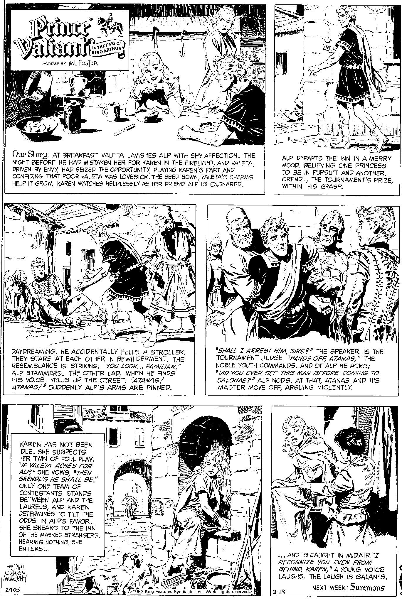 Gesture OCR: Prince A Valiants CREATED BY IN THE DAYS OF KING ARTHUR HAL FOSTER Our Story: AT BREAKFAST VALETA LAVISHES ALP WITH SHY AFFECTION. THE NIGHT BEFORE HE HAD MISTAKEN HER FOR KAREN IN THE FIRELIGHTPLAYING KAREN'S PART AND CONFIDING THAT POOR VALETA WAS LOVESICK. THE SEED SOWNVALETA'S CHARMS HELP IT GROW. KAREN WATCHES HELPLESSLY AS HER FRIEND ALP IS ENSNARED. JOHN CULLEN MURPHY 2405 DAYDREAMINGHE ACCIDENTALLY FELLS A STROLLER. THEY STARE AT EACH OTHER IN BEWILDERMENT. THE RESEMBLANCE IS STRIKING. "YOU LOOK... FAMILIAR" ALP STAMMERS. THE OTHER LADWHEN HE FINDS HIS VOICEYELLS UP THE STREET. "ATANAS! ATANAS!" SUDDENLY ALP'S ARMS ARE PINNED. KAREN HAS NOT BEEN IDLE. SHE SUSPECTS HER TWIN OF FOUL PLAY. "IF VALETA ACHES FOR ALP"THEN GRENDL'S HE SHALL BE." ONLY ONE TEAM OF CONTESTANTS STANDS BETWEEN ALP AND THE LAURELSAND KAREN DETERMINES TO TILT THE ODDS IN ALP'S FAVOR. SHE SNEAKS TO THE INN OF THE MASKED STRANGERS. HEARING NOTHINGSHE ENTERS... ALP DEPARTS THE INN IN A MERRY MOODBELIEVING ONE PRINCESS TO BE IN PURSUIT AND ANOTHERWITHIN HIS GRASP. "SHALL I ARREST HIMSIRE?" THE SPEAKER IS THE TOURNAMENT JUDGE. "HANDS OFF ATANAS" THE NOBLE YOUTH COMMANDS. AND OF ALP HE ASKS: "DID YOU EVER SEE THIS MAN BEFORE COMING TO SALONAE?" ALP NODS. AT THATATANAS AND HIS MASTER MOVE OFFARGUING VIOLENTLY. 1983 King Features SyndicateInc. World rights reserved. ... AND IS CAUGHT IN MIDAIR. "I RECOGNIZE YOU EVEN FROM BEHIND" A YOUNG VOICE LAUGHS. THE LAUGH IS GALAN'S. NEXT WEEK: Summons 3-13 Prince A Valiants CREATED BY IN THE DAYS OF KING ARTHUR HAL FOSTER Our Story : AT BREAKFAST VALETA LAVISHES ALP WITH SHY AFFECTION . THE NIGHT BEFORE HE HAD MISTAKEN HER FOR KAREN IN THE FIRELIGHTAND VALETADRIVEN BY ENVYHAD SEIZED THE OPPORTUNITYPLAYING KAREN'S PART AND CONFIDING THAT POOR VALETA WAS LOVESICK . THE SEED SOWNVALETA'S CHARMS HELP IT GROW . KAREN WATCHES HELPLESSLY AS HER FRIEND ALP IS ENSNARED . JOHN CULLEN MURPHY 2405 DAYDREAMINGHE ACCIDENTALLY FELLS A STROLLER . THEY STARE AT EACH OTHER IN BEWILDERMENT . THE RESEMBLANCE IS STRIKING . " YOU LOOK ... FAMILIAR" ALP STAMMERS . THE OTHER LADWHEN HE FINDS HIS VOICEYELLS UP THE STREET . " ATANAS ! ATANAS ! " SUDDENLY ALP'S ARMS ARE PINNED . KAREN HAS NOT BEEN IDLE . SHE SUSPECTS HER TWIN OF FOUL PLAY . " IF VALETA ACHES FOR ALP" SHE VOWS" THEN GRENDL'S HE SHALL BE . " ONLY ONE TEAM OF CONTESTANTS STANDS BETWEEN ALP AND THE LAURELSAND KAREN DETERMINES TO TILT THE ODDS IN ALP'S FAVOR . SHE SNEAKS TO THE INN OF THE MASKED STRANGERS . HEARING NOTHINGSHE ENTERS ... ALP DEPARTS THE INN IN A MERRY MOODBELIEVING ONE PRINCESS TO BE IN PURSUIT AND ANOTHERTHE TOURNAMENT'S PRIZEWITHIN HIS GRASP . " SHALL I ARREST HIMSIRE ? " THE SPEAKER IS THE TOURNAMENT JUDGE . " HANDS OFF ATANAS" THE NOBLE YOUTH COMMANDS . AND OF ALP HE ASKS : " DID YOU EVER SEE THIS MAN BEFORE COMING TO SALONAE ? " ALP NODS . AT THATATANAS AND HIS MASTER MOVE OFFARGUING VIOLENTLY . 1983 King Features SyndicateInc. World rights reserved . ... AND IS CAUGHT IN MIDAIR . " I RECOGNIZE YOU EVEN FROM BEHIND" A YOUNG VOICE LAUGHS . THE LAUGH IS GALAN'S . NEXT WEEK : Summons 3-13