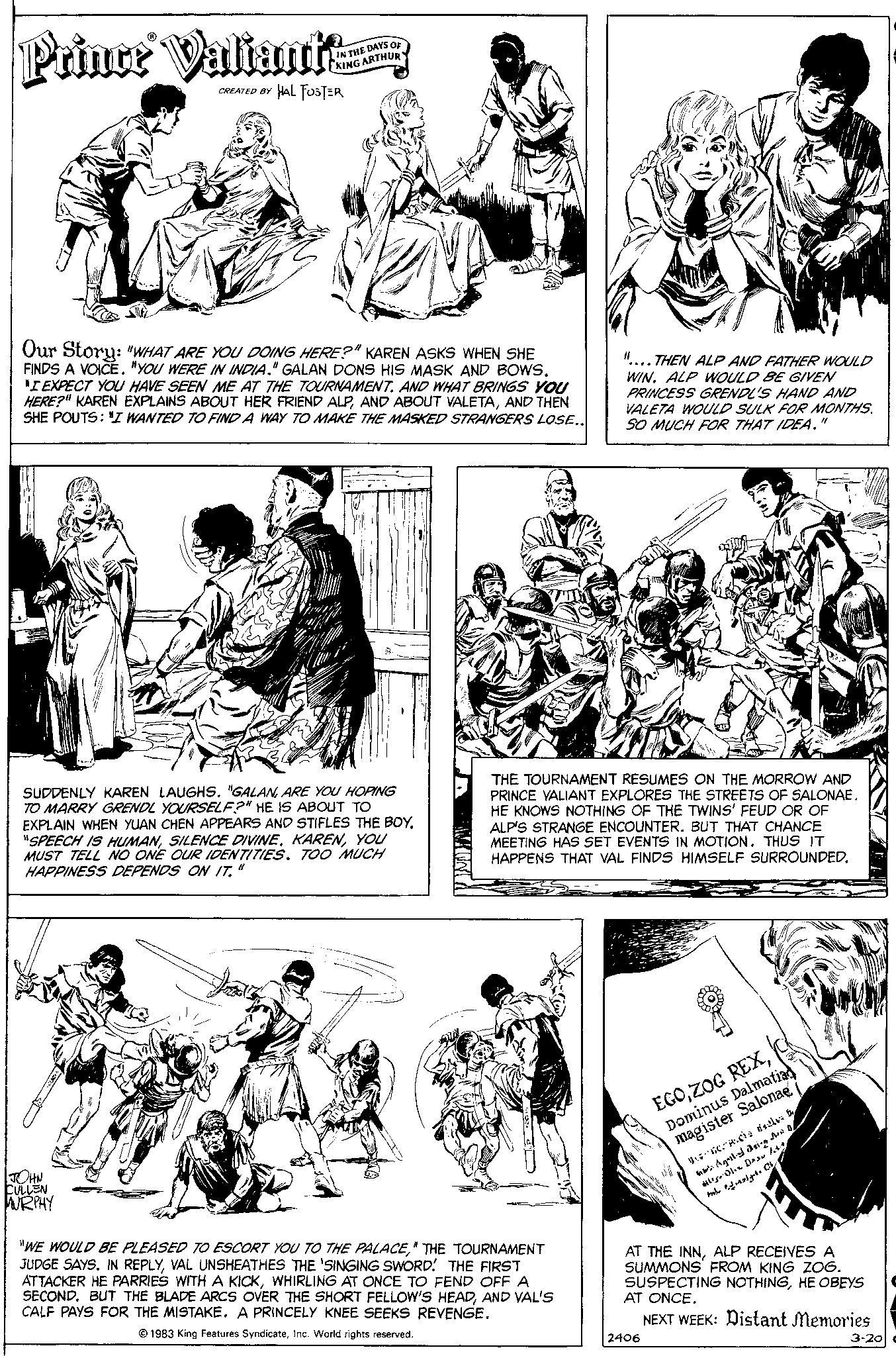 Art OCR: Prince Valiant CREATED BY IN THE DAYS OF KING ARTHUR HAL FOSTER Our Story: "WHAT ARE YOU DOING HERE?" KAREN ASKS WHEN SHE FINDS A VOICE. "YOU WERE IN INDIA." GALAN DONS HIS MASK AND BOWS. "I EXPECT YOU HAVE SEEN ME AT THE TOURNAMENT. AND WHAT BRINGS YOU HERE?" KAREN EXPLAINS ABOUT HER FRIEND ALPAND THEN SHE POUTS: "I WANTED TO FIND A WAY TO MAKE THE MASKED STRANGERS LOSE.. JOHN CULLEN MURPHY SUDDENLY KAREN LAUGHS. "GALANARE YOU HOPING TO MARRY GRENDL YOURSELF?" HE IS ABOUT TO EXPLAIN WHEN YUAN CHEN APPEARS AND STIFLES THE BOY. "SPEECH IS HUMANYOU MUST TELL NO ONE OUR IDENTITIES. TOO MUCH HAPPINESS DEPENDS ON IT." 11 "WE WOULD BE PLEASED TO ESCORT YOU TO THE PALACE" THE TOURNAMENT JUDGE SAYS. IN REPLYVAL UNSHEATHES THE 'SINGING SWORD! THE FIRST ATTACKER HE PARRIES WITH A KICKWHIRLING AT ONCE TO FEND OFF A SECOND. BUT THE BLADE ARCS OVER THE SHORT FELLOW'S HEADAND VAL'S CALF PAYS FOR THE MISTAKE. A PRINCELY KNEE SEEKS REVENGE. 1983 King Features SyndicateInc. World rights reserved. ....THEN ALP AND FATHER WOULD WIN. ALP WOULD BE GIVEN PRINCESS GRENDL'S HAND AND VALETA WOULD SULK FOR MONTHS. SO MUCH FOR THAT IDEA. THE TOURNAMENT RESUMES ON THE MORROW AND PRINCE VALIANT EXPLORES THE STREETS OF SALONAE. HE KNOWS NOTHING OF THE TWINS' FEUD OR OF ALP'S STRANGE ENCOUNTER. BUT THAT CHANCE MEETING HAS SET EVENTS IN MOTION. THUS IT HAPPENS THAT VAL FINDS HIMSELF SURROUNDED. EGODominus Dalmatian magister Salonae 2406 ci il Agaldrig den 0/ gel C His Dhe Das litt AT THE INNALP RECEIVES A SUMMONS FROM KING ZOG. SUSPECTING NOTHINGHE OBEYS AT ONCE. NEXT WEEK: Distant Memories 3-20 Prince Valiant CREATED BY IN THE DAYS OF KING ARTHUR HAL FOSTER Our Story : " WHAT ARE YOU DOING HERE ? " KAREN ASKS WHEN SHE FINDS A VOICE . " YOU WERE IN INDIA . " GALAN DONS HIS MASK AND BOWS . " I EXPECT YOU HAVE SEEN ME AT THE TOURNAMENT . AND WHAT BRINGS YOU HERE ? " KAREN EXPLAINS ABOUT HER FRIEND ALPAND ABOUT VALETAAND THEN SHE POUTS : " I WANTED TO FIND A WAY TO MAKE THE MASKED STRANGERS LOSE .. JOHN CULLEN MURPHY SUDDENLY KAREN LAUGHS . " GALANARE YOU HOPING TO MARRY GRENDL YOURSELF ? " HE IS ABOUT TO EXPLAIN WHEN YUAN CHEN APPEARS AND STIFLES THE BOY . " SPEECH IS HUMANSILENCE DIVINEYOU MUST TELL NO ONE OUR IDENTITIES . TOO MUCH HAPPINESS DEPENDS ON IT . " 11 " WE WOULD BE PLEASED TO ESCORT YOU TO THE PALACE" THE TOURNAMENT JUDGE SAYS . IN REPLYVAL UNSHEATHES THE ' SINGING SWORD ! THE FIRST ATTACKER HE PARRIES WITH A KICKWHIRLING AT ONCE TO FEND OFF A SECOND . BUT THE BLADE ARCS OVER THE SHORT FELLOW'S HEADAND VAL'S CALF PAYS FOR THE MISTAKE . A PRINCELY KNEE SEEKS REVENGE . 1983 King Features SyndicateInc. World rights reserved . .... THEN ALP AND FATHER WOULD WIN . ALP WOULD BE GIVEN PRINCESS GRENDL'S HAND AND VALETA WOULD SULK FOR MONTHS . SO MUCH FOR THAT IDEA . THE TOURNAMENT RESUMES ON THE MORROW AND PRINCE VALIANT EXPLORES THE STREETS OF SALONAE . HE KNOWS NOTHING OF THE TWINS ' FEUD OR OF ALP'S STRANGE ENCOUNTER . BUT THAT CHANCE MEETING HAS SET EVENTS IN MOTION . THUS IT HAPPENS THAT VAL FINDS HIMSELF SURROUNDED . EGOZOG REXDominus Dalmatian magister Salonae 2406 ci il Agaldrig den 0 / gel C His Dhe Das litt AT THE INNALP RECEIVES A SUMMONS FROM KING ZOG . SUSPECTING NOTHINGHE OBEYS AT ONCE . NEXT WEEK : Distant Memories 3-20
