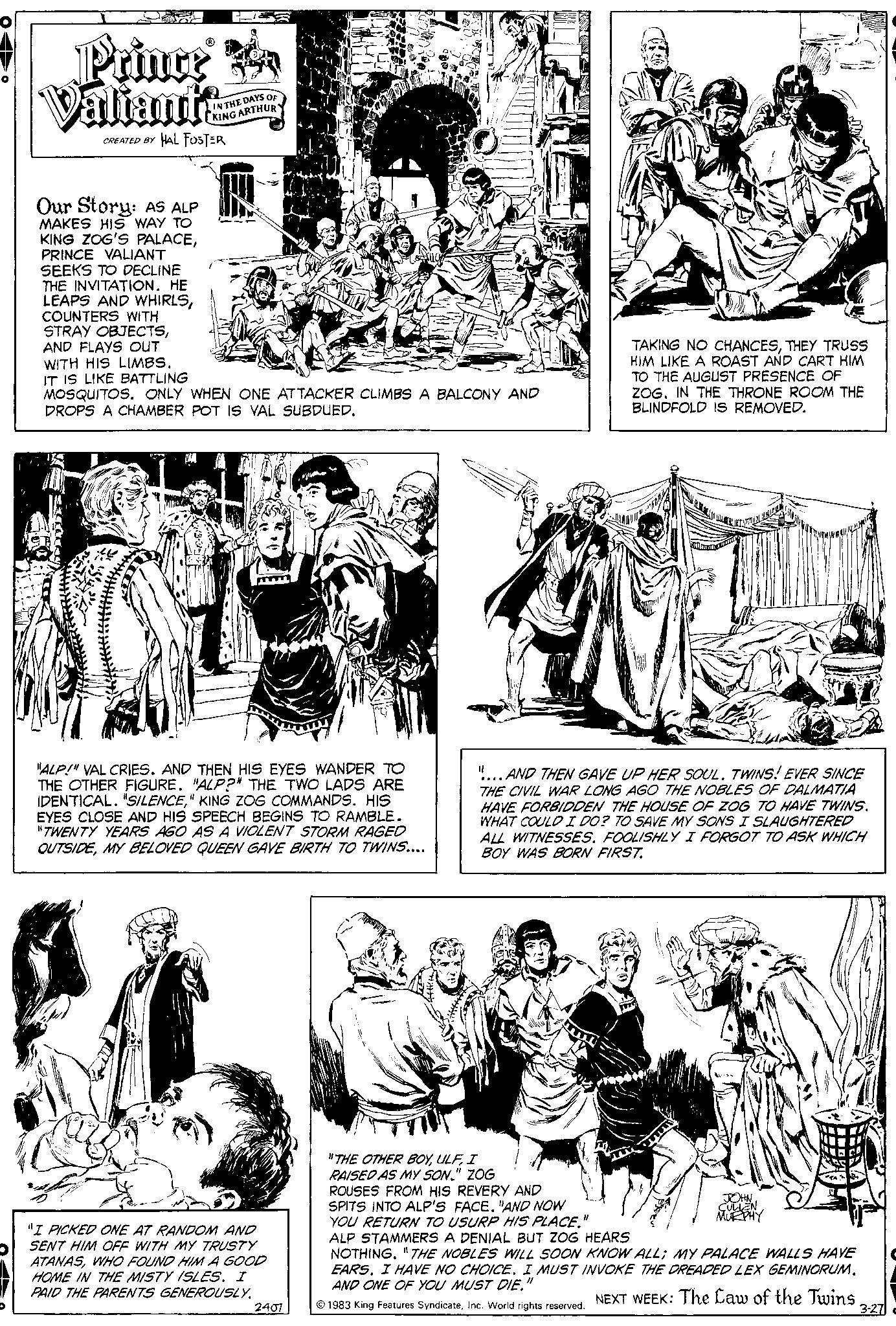 Font OCR: · Prince a Valiante CREATED BY HAL FOSTER Our Story: AS ALP MAKES HIS WAY TO KING ZOG'S PALACEPRINCE VALIANT SEEKS TO DECLINE THE INVITATION. HE LEAPS AND WHIRLSCOUNTERS WITH STRAY OBJECTSAND FLAYS OUT WITH HIS LIMBS. IT IS LIKE BATTLING IN THE DAYS OF KING ARTHUR MOSQUITOS. ONLY WHEN ONE ATTACKER CLIMBS A BALCONY AND DROPS A CHAMBER POT IS VAL SUBDUED. "ALP!" VAL CRIES. AND THEN HIS EYES WANDER TO THE OTHER FIGURE. "ALP?" THE TWO LADS ARE IDENTICAL. "SILENCE" KING ZOG COMMANDS. HIS EYES CLOSE AND HIS SPEECH BEGINS TO RAMBLE. "TWENTY YEARS AGO AS A VIOLENT STORM RAGED OUTSIDEMY BELOVED QUEEN GAVE BIRTH TO TWINS.... "I PICKED ONE AT RANDOM AND SENT HIM OFF WITH MY TRUSTY ATANASWHO FOUND HIM A GOOD HOME IN THE MISTY ISLES. I PAID THE PARENTS GENEROUSLY. 2407 TAKING NO CHANCESTHEY TRUSS HIM LIKE A ROAST AND CART HIM TO THE AUGUST PRESENCE OF ZOG. IN THE THRONE ROOM THE BLINDFOLD IS REMOVED. || .AND THEN GAVE UP HER SOUL. TWINS! EVER SINCE THE CIVIL WAR LONG AGO THE NOBLES OF DALMATIA HAVE FORBIDDEN THE HOUSE OF ZOG TO HAVE TWINS. WHAT COULD I DO? TO SAVE MY SONS I SLAUGHTERED ALL WITNESSES. FOOLISHLY I FORGOT TO ASK WHICH BOY WAS BORN FIRST. Ja "THE OTHER BOYI RAISED AS MY SON." ZOG ROUSES FROM HIS REVERY AND SPITS INTO ALP'S FACE. "AND NOW YOU RETURN TO USURP HIS PLACE." ALP STAMMERS A DENIAL BUT ZOG HEARS NOTHING. "THE NOBLES WILL SOON KNOW ALL; MY PALACE WALLS HAVE EARS. I HAVE NO CHOICE. I MUST INVOKE THE DREADED LEX GEMINORUM. AND ONE OF YOU MUST DIE." ? 1983 King Features SyndicateInc. World rights reserved. NEXT WEEK: The Law of the Twins JOHN CULLEN MURPHY 3-27 · Prince a Valiante CREATED BY HAL FOSTER Our Story : AS ALP MAKES HIS WAY TO KING ZOG'S PALACEPRINCE VALIANT SEEKS TO DECLINE THE INVITATION . HE LEAPS AND WHIRLSCOUNTERS WITH STRAY OBJECTSAND FLAYS OUT WITH HIS LIMBS . IT IS LIKE BATTLING IN THE DAYS OF KING ARTHUR MOSQUITOS . ONLY WHEN ONE ATTACKER CLIMBS A BALCONY AND DROPS A CHAMBER POT IS VAL SUBDUED . " ALP ! " VAL CRIES . AND THEN HIS EYES WANDER TO THE OTHER FIGURE . " ALP ? " THE TWO LADS ARE IDENTICAL . " SILENCE" KING ZOG COMMANDS . HIS EYES CLOSE AND HIS SPEECH BEGINS TO RAMBLE . " TWENTY YEARS AGO AS A VIOLENT STORM RAGED OUTSIDEMY BELOVED QUEEN GAVE BIRTH TO TWINS .... " I PICKED ONE AT RANDOM AND SENT HIM OFF WITH MY TRUSTY ATANASWHO FOUND HIM A GOOD HOME IN THE MISTY ISLES . I PAID THE PARENTS GENEROUSLY . 2407 TAKING NO CHANCESTHEY TRUSS HIM LIKE A ROAST AND CART HIM TO THE AUGUST PRESENCE OF ZOG . IN THE THRONE ROOM THE BLINDFOLD IS REMOVED . || .AND THEN GAVE UP HER SOUL . TWINS ! EVER SINCE THE CIVIL WAR LONG AGO THE NOBLES OF DALMATIA HAVE FORBIDDEN THE HOUSE OF ZOG TO HAVE TWINS . WHAT COULD I DO ? TO SAVE MY SONS I SLAUGHTERED ALL WITNESSES . FOOLISHLY I FORGOT TO ASK WHICH BOY WAS BORN FIRST . Ja " THE OTHER BOYI RAISED AS MY SON . " ZOG ROUSES FROM HIS REVERY AND SPITS INTO ALP'S FACE . " AND NOW YOU RETURN TO USURP HIS PLACE . " ALP STAMMERS A DENIAL BUT ZOG HEARS NOTHING . " THE NOBLES WILL SOON KNOW ALL ; MY PALACE WALLS HAVE EARS . I HAVE NO CHOICE . I MUST INVOKE THE DREADED LEX GEMINORUM . AND ONE OF YOU MUST DIE . " ? 1983 King Features SyndicateInc. World rights reserved . NEXT WEEK : The Law of the Twins JOHN CULLEN MURPHY 3-27