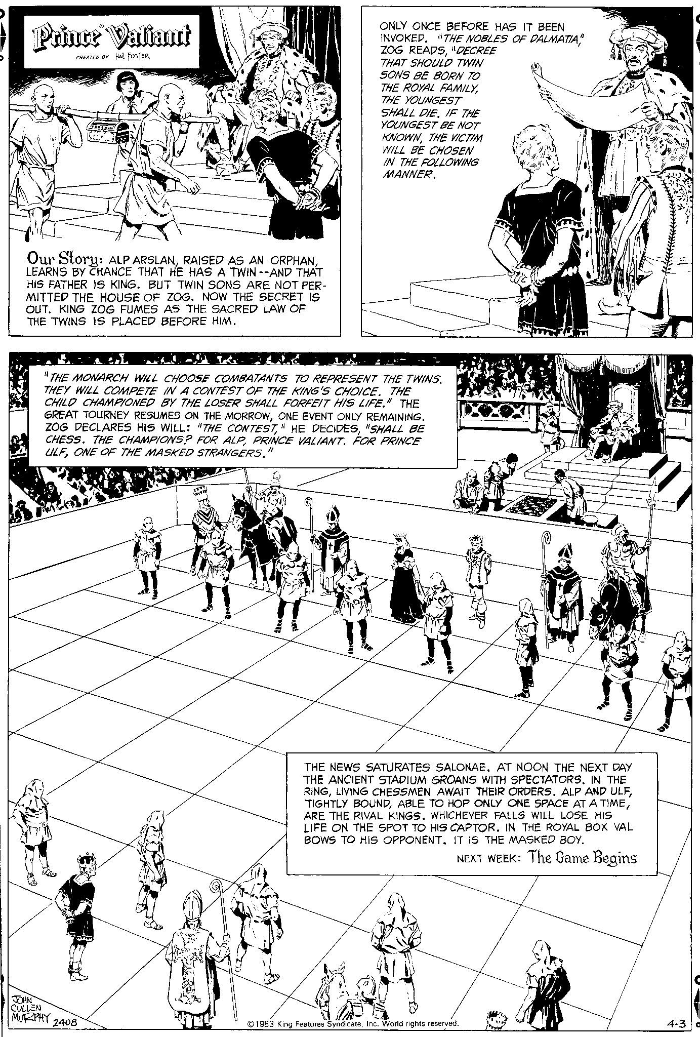 Parallel OCR: Prince Valiant CREATED BY HAL FOSTER 77 Our Story: ALP ARSLANLEARNS BY CHANCE THAT HE HAS A TWIN --AND THAT HIS FATHER IS KING. BUT TWIN SONS ARE NOT PER- MITTED THE HOUSE OF ZOG. NOW THE SECRET IS OUT. KING ZOG FUMES AS THE SACRED LAW OF THE TWINS IS PLACED BEFORE HIM. JOHN CULLEN MURPHY 2408 11 THE MONARCH WILL CHOOSE COMBATANTS TO REPRESENT THE TWINS. THEY WILL COMPETE IN A CONTEST OF THE KING'S CHOICE. THE CHILD CHAMPIONED BY THE LOSER SHALL FORFEIT HIS LIFE." THE GREAT TOURNEY RESUMES ON THE MORROWONE EVENT ONLY REMAINING. ZOG DECLARES HIS WILL: "THE CONTEST"SHALL BE CHESS. THE CHAMPIONS? FOR ALPPRINCE VALIANT. FOR PRINCE ULFONE OF THE MASKED STRANGERS." ONLY ONCE BEFORE HAS IT BEEN INVOKED. "THE NOBLES OF DALMATIA"DECREE THAT SHOULD TWIN SONS BE BORN TO THE ROYAL FAMILYTHE YOUNGEST SHALL DIEIF THE YOUNGEST BE NOT KNOWNTHE VICTIM WILL BE CHOSEN IN THE FOLLOWING MANNER. T THE NEWS SATURATES SALONAE. AT NOON THE NEXT DAY THE ANCIENT STADIUM GROANS WITH SPECTATORS. IN THE RINGARE THE RIVAL KINGS. WHICHEVER FALLS WILL LOSE HIS LIFE ON THE SPOT TO HIS CAPTOR. IN THE ROYAL BOX VAL BOWS TO HIS OPPONENT. IT IS THE MASKED BOY. NEXT WEEK: The Game Begins 1983 King Features SyndicateInc. World rights reserved. 4-3 Prince Valiant CREATED BY HAL FOSTER 77 Our Story : ALP ARSLANRAISED AS AN ORPHANLEARNS BY CHANCE THAT HE HAS A TWIN --AND THAT HIS FATHER IS KING . BUT TWIN SONS ARE NOT PER MITTED THE HOUSE OF ZOG . NOW THE SECRET IS OUT . KING ZOG FUMES AS THE SACRED LAW OF THE TWINS IS PLACED BEFORE HIM . JOHN CULLEN MURPHY 2408 11 THE MONARCH WILL CHOOSE COMBATANTS TO REPRESENT THE TWINS . THEY WILL COMPETE IN A CONTEST OF THE KING'S CHOICE . THE CHILD CHAMPIONED BY THE LOSER SHALL FORFEIT HIS LIFE . " THE GREAT TOURNEY RESUMES ON THE MORROWONE EVENT ONLY REMAINING . ZOG DECLARES HIS WILL : " THE CONTEST" HE DECIDES" SHALL BE CHESS . THE CHAMPIONS ? FOR ALPPRINCE VALIANT . FOR PRINCE ULFONE OF THE MASKED STRANGERS . " ONLY ONCE BEFORE HAS IT BEEN INVOKED . " THE NOBLES OF DALMATIAZOG READS" DECREE THAT SHOULD TWIN SONS BE BORN TO THE ROYAL FAMILYTHE YOUNGEST SHALL DIEIF THE YOUNGEST BE NOT KNOWNTHE VICTIM WILL BE CHOSEN IN THE FOLLOWING MANNER . T THE NEWS SATURATES SALONAE . AT NOON THE NEXT DAY THE ANCIENT STADIUM GROANS WITH SPECTATORS . IN THE RINGLIVING CHESSMEN AWAIT THEIR ORDERS . ALP AND ULFTIGHTLY BOUNDABLE TO HOP ONLY ONE SPACE AT A TIMEARE THE RIVAL KINGS . WHICHEVER FALLS WILL LOSE HIS LIFE ON THE SPOT TO HIS CAPTOR . IN THE ROYAL BOX VAL BOWS TO HIS OPPONENT . IT IS THE MASKED BOY . NEXT WEEK : The Game Begins 1983 King Features SyndicateInc. World rights reserved . 4-3
