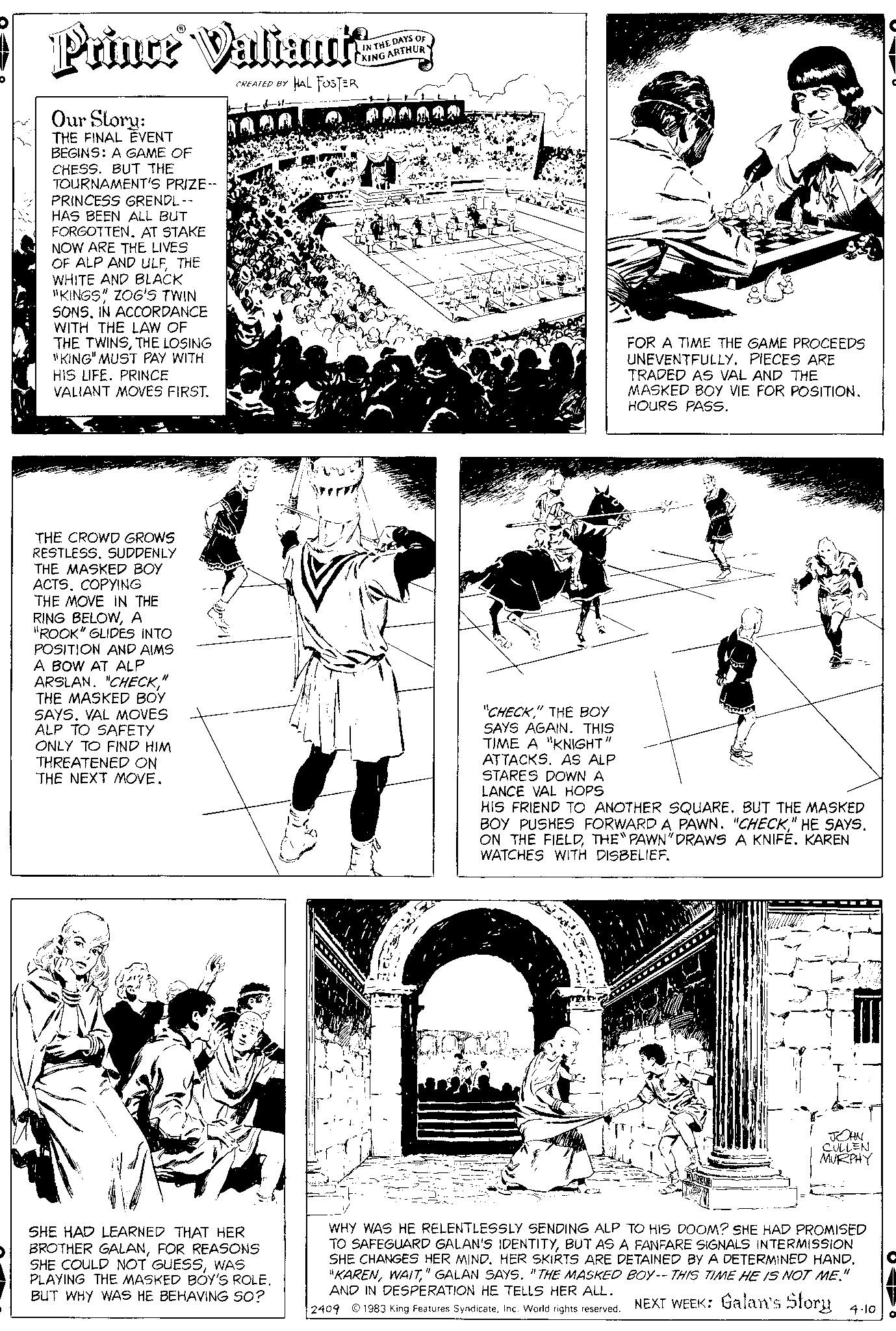 Publication OCR: ? Prince Valianta HAL FOSTER Our Story: THE FINAL EVENT BEGINS: A GAME OF CHESS. BUT THE TOURNAMENT'S PRIZE -- PRINCESS GRENDL-- HAS BEEN ALL BUT FORGOTTEN. AT STAKE NOW ARE THE LIVES OF ALP AND ULFTHE WHITE AND BLACK "KINGS" ZOG'S TWIN SONSIN ACCORDANCE WITH THE LAW OF THE TWINSTHE LOSING "KING" MUST PAY WITH HIS LIFE. PRINCE VALIANT MOVES FIRST. THE CROWD GROWS RESTLESS. SUDDENLY THE MASKED BOY ACTS. COPYING THE MOVE IN THE RING BELOWA "ROOK" GLIDES INTO POSITION AND AIMS A BOW AT ALP ARSLAN. "CHECK" THE MASKED BOY SAYS. VAL MOVES ALP TO SAFETY ONLY TO FIND HIM THREATENED ON THE NEXT MOVE. CREATED BY SHE HAD LEARNED THAT HER BROTHER GALANFOR REASONS SHE COULD NOT GUESSWAS PLAYING THE MASKED BOY'S ROLE. BUT WHY WAS HE BEHAVING SO? IN THE DAYS OF KING ARTHUR "CHECK" THE BOY SAYS AGAIN. THIS TIME A "KNIGHT" ATTACKS. AS ALP STARES DOWN A LANCE VAL HOPS om FOR A TIME THE GAME PROCEEDS UNEVENTFULLY. PIECES ARE TRADED AS VAL AND THE MASKED BOY VIE FOR POSITION. HOURS PASS. HIS FRIEND TO ANOTHER SQUARE. BUT THE MASKED BOY PUSHES FORWARD A PAWN. "CHECK" HE SAYS. ON THE FIELDTHE "PAWN" DRAWS A KNIFE. KAREN WATCHES WITH DISBELIEF. JOHN CULLEN MURPHY WHY WAS HE RELENTLESSLY SENDING ALP TO HIS DOOM? SHE HAD PROMISED TO SAFEGUARD GALAN'S IDENTITYBUT AS A FANFARE SIGNALS INTERMISSION SHE CHANGES HER MIND. HER SKIRTS ARE DETAINED BY A DETERMINED HAND. "KAREN" GALAN SAYS. "THE MASKED BOY-- THIS TIME HE IS NOT ME." AND IN DESPERATION HE TELLS HER ALL. 2409 1983 King Features SyndicateInc. World rights reserved. NEXT WEEK: Galan's Story 4-10 O ? Prince Valianta HAL FOSTER Our Story : THE FINAL EVENT BEGINS : A GAME OF CHESS . BUT THE TOURNAMENT'S PRIZE -- PRINCESS GRENDL- HAS BEEN ALL BUT FORGOTTEN . AT STAKE NOW ARE THE LIVES OF ALP AND ULFTHE WHITE AND BLACK " KINGS " ZOG'S TWIN SONSIN ACCORDANCE WITH THE LAW OF THE TWINSTHE LOSING " KING " MUST PAY WITH HIS LIFE . PRINCE VALIANT MOVES FIRST . THE CROWD GROWS RESTLESS . SUDDENLY THE MASKED BOY ACTS . COPYING THE MOVE IN THE RING BELOWA " ROOK " GLIDES INTO POSITION AND AIMS A BOW AT ALP ARSLAN . " CHECK" THE MASKED BOY SAYS . VAL MOVES ALP TO SAFETY ONLY TO FIND HIM THREATENED ON THE NEXT MOVE . CREATED BY SHE HAD LEARNED THAT HER BROTHER GALANFOR REASONS SHE COULD NOT GUESSWAS PLAYING THE MASKED BOY'S ROLE . BUT WHY WAS HE BEHAVING SO ? IN THE DAYS OF KING ARTHUR " CHECK" THE BOY SAYS AGAIN . THIS TIME A " KNIGHT " ATTACKS . AS ALP STARES DOWN A LANCE VAL HOPS om FOR A TIME THE GAME PROCEEDS UNEVENTFULLY . PIECES ARE TRADED AS VAL AND THE MASKED BOY VIE FOR POSITION . HOURS PASS . HIS FRIEND TO ANOTHER SQUARE . BUT THE MASKED BOY PUSHES FORWARD A PAWN . " CHECK" HE SAYS . ON THE FIELDTHE " PAWN " DRAWS A KNIFE . KAREN WATCHES WITH DISBELIEF . JOHN CULLEN MURPHY WHY WAS HE RELENTLESSLY SENDING ALP TO HIS DOOM ? SHE HAD PROMISED TO SAFEGUARD GALAN'S IDENTITYBUT AS A FANFARE SIGNALS INTERMISSION SHE CHANGES HER MIND . HER SKIRTS ARE DETAINED BY A DETERMINED HAND . " KAREN" GALAN SAYS . " THE MASKED BOY-- THIS TIME HE IS NOT ME . " AND IN DESPERATION HE TELLS HER ALL . 2409 1983 King Features SyndicateInc. World rights reserved . NEXT WEEK : Galan's Story 4-10 O
