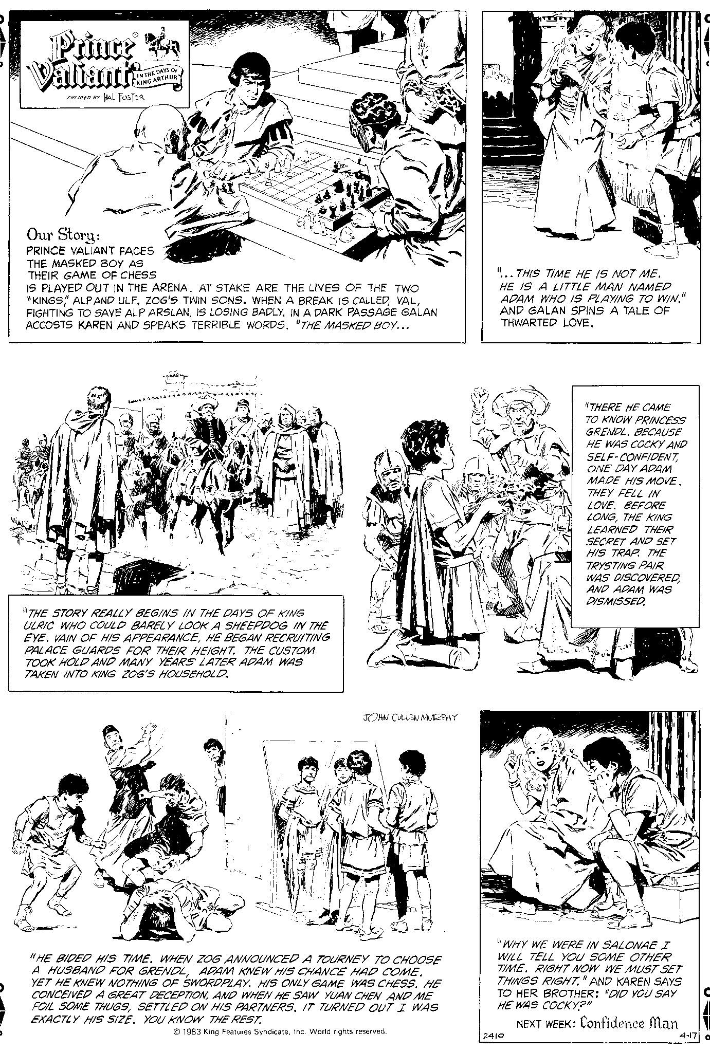 Style OCR: Prince A Valiant CREATED BY HAL FOSTER IN THE DAYS OF KING ARTHUR Our Story: PRINCE VALIANT FACES THE MASKED BOY AS THEIR GAME OF CHESS IS PLAYED OUT IN THE ARENA. AT STAKE ARE THE LIVES OF THE TWO "KINGS ALP AND ULFIN A DARK PASSAGE GALAN ACCOSTS KAREN AND SPEAKS TERRIBLE WORDS. "THE MASKED BOY... "THE STORY REALLY BEGINS IN THE DAYS OF KING ULRIC WHO COULD BARELY LOOK A SHEEPDOG IN THE EYE. VAIN OF HIS APPEARANCEHE BEGAN RECRUITING PALACE GUARDS FOR THEIR HEIGHT. THE CUSTOM TOOK HOLD AND MANY YEARS LATER ADAM WAS TAKEN INTO KING ZOG'S HOUSEHOLD. ele LOND 869 JOHN CULLEN MURPHY Sel "HE BIDED HIS TIME. WHEN ZOG ANNOUNCED A TOURNEY TO CHOOSE A HUSBAND FOR GRENDLADAM KNEW HIS CHANCE HAD COME. YET HE KNEW NOTHING OF SWORDPLAY. HIS ONLY GAME WAS CHESS. HE CONCEIVED A GREAT DECEPTIONAND WHEN HE SAW YUAN CHEN AND ME FOIL SOME THUGSSETTLED ON HIS PARTNERS. IT TURNED OUT I WAS EXACTLY HIS SIZE. YOU KNOW THE REST. © 1983 King Features SyndicateInc. World rights reserved. "...THIS TIME HE IS NOT ME. HE IS A LITTLE MAN NAMED ADAM WHO IS PLAYING TO WIN." AND GALAN SPINS A TALE OF THWARTED LOVE. "THERE HE CAME TO KNOW PRINCESS GRENDL. BECAUSE HE WAS COCKY AND SELF-CONFIDENTONE DAY ADAM MADE HIS MOVE. THEY FELL IN LOVE. BEFORE LONGTHE KING LEARNED THEIR SECRET AND SET HIS TRAP. THE TRYSTING PAIR WAS DISCOVEREDAND ADAM WAS DISMISSED "WHY WE WERE IN SALONAE I WILL TELL YOU SOME OTHER TIME. RIGHT NOW WE MUST SET THINGS RIGHT." AND KAREN SAYS TO HER BROTHER: "DID YOU SAY HE WAS COCKY?" NEXT WEEK: Confidence Man 2410 4-17 Prince A Valiant CREATED BY HAL FOSTER IN THE DAYS OF KING ARTHUR Our Story : PRINCE VALIANT FACES THE MASKED BOY AS THEIR GAME OF CHESS IS PLAYED OUT IN THE ARENA . AT STAKE ARE THE LIVES OF THE TWO " KINGS ALP AND ULFZOG'S TWIN SONS . WHEN A BREAK IS CALLEDFIGHTING TO SAVE ALP ARSLANIS LOSING BADLYIN A DARK PASSAGE GALAN ACCOSTS KAREN AND SPEAKS TERRIBLE WORDS . " THE MASKED BOY ... " THE STORY REALLY BEGINS IN THE DAYS OF KING ULRIC WHO COULD BARELY LOOK A SHEEPDOG IN THE EYE . VAIN OF HIS APPEARANCEHE BEGAN RECRUITING PALACE GUARDS FOR THEIR HEIGHT . THE CUSTOM TOOK HOLD AND MANY YEARS LATER ADAM WAS TAKEN INTO KING ZOG'S HOUSEHOLD . ele LOND 869 JOHN CULLEN MURPHY Sel " HE BIDED HIS TIME . WHEN ZOG ANNOUNCED A TOURNEY TO CHOOSE A HUSBAND FOR GRENDLADAM KNEW HIS CHANCE HAD COME . YET HE KNEW NOTHING OF SWORDPLAY . HIS ONLY GAME WAS CHESS . HE CONCEIVED A GREAT DECEPTIONAND WHEN HE SAW YUAN CHEN AND ME FOIL SOME THUGSSETTLED ON HIS PARTNERS . IT TURNED OUT I WAS EXACTLY HIS SIZE . YOU KNOW THE REST . © 1983 King Features SyndicateInc. World rights reserved . " ... THIS TIME HE IS NOT ME . HE IS A LITTLE MAN NAMED ADAM WHO IS PLAYING TO WIN . " AND GALAN SPINS A TALE OF THWARTED LOVE . " THERE HE CAME TO KNOW PRINCESS GRENDL . BECAUSE HE WAS COCKY AND SELF - CONFIDENTONE DAY ADAM MADE HIS MOVE . THEY FELL IN LOVE . BEFORE LONGTHE KING LEARNED THEIR SECRET AND SET HIS TRAP . THE TRYSTING PAIR WAS DISCOVEREDAND ADAM WAS DISMISSED " WHY WE WERE IN SALONAE I WILL TELL YOU SOME OTHER TIME . RIGHT NOW WE MUST SET THINGS RIGHT . " AND KAREN SAYS TO HER BROTHER : " DID YOU SAY HE WAS COCKY ? " NEXT WEEK : Confidence Man 2410 4-17