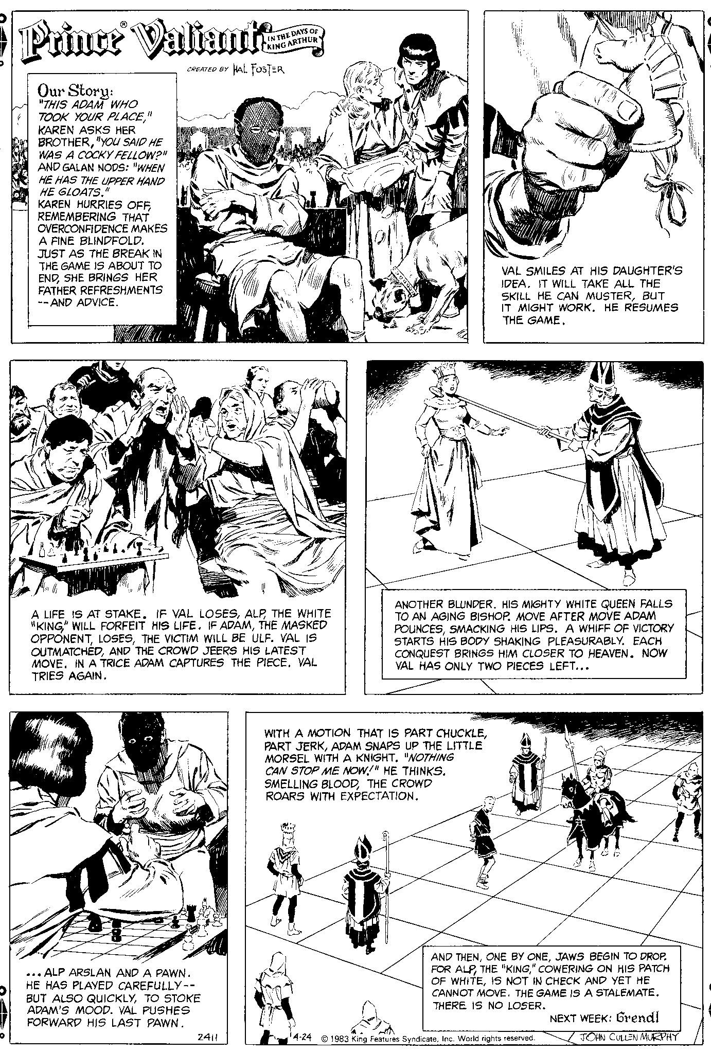 Line OCR: O Prince Valiantze CREATED BY HAL FOSTER Our Story: "THIS ADAM WHO TOOK YOUR PLACE" KAREN ASKS HER BROTHER"YOU SAID HE WAS A COCKY FELLOW?" AND GALAN NODS: "WHEN HE HAS THE UPPER HAND HE GLOATS." KAREN HURRIES OFFREMEMBERING THAT OVERCONFIDENCE MAKES A FINE BLINDFOLD. JUST AS THE BREAK IN THE GAME IS ABOUT TO ENDSHE BRINGS HER FATHER REFRESHMENTS --AND ADVICE. ...ALP ARSLAN AND A PAWN. HE HAS PLAYED CAREFULLY-- BUT ALSO QUICKLYTO STOKE ADAM'S MOOD. VAL PUSHES FORWARD HIS LAST PAWN. IN THE DAYS A LIFE IS AT STAKE. IF VAL LOSESTHE WHITE "KING" WILL FORFEIT HIS LIFE. IF ADAMTHE MASKED OPPONENTTHE VICTIM WILL BE ULF. VAL IS OUTMATCHEDAND THE CROWD JEERS HIS LATEST MOVE. IN A TRICE ADAM CAPTURES THE PIECE. VAL TRIES AGAIN. 2411 KING ARTHUR VAL SMILES AT HIS DAUGHTER'S IDEA. IT WILL TAKE ALL THE SKILL HE CAN MUSTERBUT IT MIGHT WORK. HE RESUMES THE GAME. ANOTHER BLUNDER. HIS MIGHTY WHITE QUEEN FALLS TO AN AGING BISHOP. MOVE AFTER MOVE ADAM POUNCESSMACKING HIS LIPS. A WHIFF OF VICTORY STARTS HIS BODY SHAKING PLEASURABLYEACH CONQUEST BRINGS HIM CLOSER TO HEAVEN. NOW VAL HAS ONLY TWO PIECES LEFT... WITH A MOTION THAT IS PART CHUCKLEADAM SNAPS UP THE LITTLE MORSEL WITH A KNIGHT. "NOTHING CAN STOP ME NOW!" HE THINKS. SMELLING BLOODTHE CROWD ROARS WITH EXPECTATION. AND THENJAWS BEGIN TO DROP. FOR ALP" COWERING ON HIS PATCH OF WHITEIS NOT IN CHECK AND YET HE CANNOT MOVE. THE GAME IS A STALEMATE. THERE IS NO LOSER. 4-24 1983 King Features SyndicateInc. World rights reserved. NEXT WEEK: Grendl JOHN CULLEN MURPHY O Prince Valiantze CREATED BY HAL FOSTER Our Story : " THIS ADAM WHO TOOK YOUR PLACE" KAREN ASKS HER BROTHER" YOU SAID HE WAS A COCKY FELLOW ? " AND GALAN NODS : " WHEN HE HAS THE UPPER HAND HE GLOATS . " KAREN HURRIES OFFREMEMBERING THAT OVERCONFIDENCE MAKES A FINE BLINDFOLD . JUST AS THE BREAK IN THE GAME IS ABOUT TO ENDSHE BRINGS HER FATHER REFRESHMENTS --AND ADVICE . ... ALP ARSLAN AND A PAWN . HE HAS PLAYED CAREFULLY- BUT ALSO QUICKLYTO STOKE ADAM'S MOOD . VAL PUSHES FORWARD HIS LAST PAWN . IN THE DAYS A LIFE IS AT STAKE . IF VAL LOSESTHE WHITE " KING " WILL FORFEIT HIS LIFE . IF ADAMTHE MASKED OPPONENTTHE VICTIM WILL BE ULF . VAL IS OUTMATCHEDAND THE CROWD JEERS HIS LATEST MOVE . IN A TRICE ADAM CAPTURES THE PIECE . VAL TRIES AGAIN . 2411 KING ARTHUR VAL SMILES AT HIS DAUGHTER'S IDEA . IT WILL TAKE ALL THE SKILL HE CAN MUSTERBUT IT MIGHT WORK . HE RESUMES THE GAME . ANOTHER BLUNDER . HIS MIGHTY WHITE QUEEN FALLS TO AN AGING BISHOP . MOVE AFTER MOVE ADAM POUNCESSMACKING HIS LIPS . A WHIFF OF VICTORY STARTS HIS BODY SHAKING PLEASURABLYEACH CONQUEST BRINGS HIM CLOSER TO HEAVEN . NOW VAL HAS ONLY TWO PIECES LEFT ... WITH A MOTION THAT IS PART CHUCKLEPART JERKADAM SNAPS UP THE LITTLE MORSEL WITH A KNIGHT . " NOTHING CAN STOP ME NOW ! " HE THINKS . SMELLING BLOODTHE CROWD ROARS WITH EXPECTATION . AND THENONE BY ONEJAWS BEGIN TO DROP . FOR ALPTHE " KING" COWERING ON HIS PATCH OF WHITEIS NOT IN CHECK AND YET HE CANNOT MOVE . THE GAME IS A STALEMATE . THERE IS NO LOSER . 4-24 1983 King Features SyndicateInc. World rights reserved . NEXT WEEK : Grendl JOHN CULLEN MURPHY