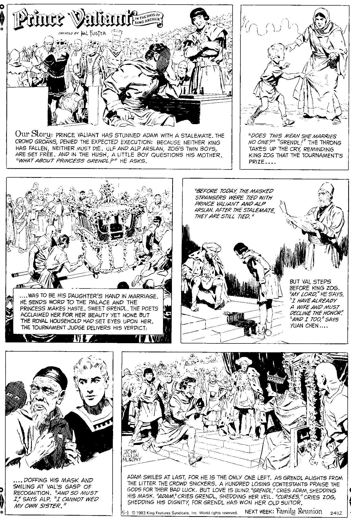 Art OCR: O Prince Valiant HAL FOSTER CREATED BY IN THE DAYS OF KING ARTHUR 1-2 Our Story: PRINCE VALIANT HAS STUNNED ADAM WITH A STALEMATE. THE CROWD GROANSDENIED THE EXPECTED EXECUTION: BECAUSE NEITHER KING HAS FALLENA LITTLE BOY QUESTIONS HIS MOTHER. "WHAT ABOUT PRINCESS GRENDL?" HE ASKS. 10 WAS TO BE HIS DAUGHTER'S HAND IN MARRIAGE. HE SENDS WORD TO THE PALACE AND THE PRINCESS MAKES HASTE. SWEET GRENDL. THE POETS ACCLAIMED HER FOR HER BEAUTY YET NONE BUT THE ROYAL HOUSEHOLD HAD SET EYES UPON HER. THE TOURNAMENT JUDGE DELIVERS HIS VERDICT: VIZA DOFFING HIS MASK AND SMILING AT VAL'S GASP OF RECOGNITION. "AND SO MUST I" SAYS ALP. "I CANNOT WED MY OWN SISTER. JOHN CULLEN MURPHY Inv DIN "DOES THIS MEAN SHE MARRIES NO ONE?" "GRENDL!" THE THRONG TAKES UP THE CRYREMINDING KING ZOG THAT THE TOURNAMENT'S PRIZE.... "BEFORE TODAYTHE MASKED STRANGERS WERE TIED WITH PRINCE VALIANT AND ALP ARSLAN. AFTER THE STALEMATETHEY ARE STILL TIED. " BUT VAL STEPS BEFORE KING ZOG. "MY LORD"I HAVE ALREADY A WIFE AND MUST DECLINE THE HONOR" "AND I TOO" SAYS YUAN CHEN.... ADAM SMILES AT LASTFOR HE IS THE ONLY ONE LEFT. AS GRENDL ALIGHTS FROM THE LITTER THE CROWD SNICKERS. A HUNDRED LOSING CONTESTANTS PRAISE THE GODS FOR THEIR BAD LUCK. BUT LOVE IS BLIND. "GRENDLSHEDDING HIS MASK. "ADAMFOR GRENDL HAS WON HER OLD SUITOR. 5-1 1983 King Features SyndicateInc. World rights reserved. NEXT WEEK: Family Reunion 2412 O Prince Valiant HAL FOSTER CREATED BY IN THE DAYS OF KING ARTHUR 1-2 Our Story : PRINCE VALIANT HAS STUNNED ADAM WITH A STALEMATE . THE CROWD GROANSDENIED THE EXPECTED EXECUTION : BECAUSE NEITHER KING HAS FALLENNEITHER MUST DIE . ULF AND ALP ARSLANZOG'S TWIN BOYSARE SET FREE . AND IN THE HUSHA LITTLE BOY QUESTIONS HIS MOTHER . " WHAT ABOUT PRINCESS GRENDL ? " HE ASKS . 10 WAS TO BE HIS DAUGHTER'S HAND IN MARRIAGE . HE SENDS WORD TO THE PALACE AND THE PRINCESS MAKES HASTE . SWEET GRENDL . THE POETS ACCLAIMED HER FOR HER BEAUTY YET NONE BUT THE ROYAL HOUSEHOLD HAD SET EYES UPON HER . THE TOURNAMENT JUDGE DELIVERS HIS VERDICT : VIZA DOFFING HIS MASK AND SMILING AT VAL'S GASP OF RECOGNITION . " AND SO MUST I " SAYS ALP . " I CANNOT WED MY OWN SISTER . JOHN CULLEN MURPHY Inv DIN " DOES THIS MEAN SHE MARRIES NO ONE ? " " GRENDL ! " THE THRONG TAKES UP THE CRYREMINDING KING ZOG THAT THE TOURNAMENT'S PRIZE .... " BEFORE TODAYTHE MASKED STRANGERS WERE TIED WITH PRINCE VALIANT AND ALP ARSLAN . AFTER THE STALEMATETHEY ARE STILL TIED . " BUT VAL STEPS BEFORE KING ZOG . " MY LORD" HE SAYS" I HAVE ALREADY A WIFE AND MUST DECLINE THE HONOR " " AND I TOO" SAYS YUAN CHEN .... ADAM SMILES AT LASTFOR HE IS THE ONLY ONE LEFT . AS GRENDL ALIGHTS FROM THE LITTER THE CROWD SNICKERS . A HUNDRED LOSING CONTESTANTS PRAISE THE GODS FOR THEIR BAD LUCK . BUT LOVE IS BLIND . " GRENDL" CRIES ADAMSHEDDING HIS MASK . " ADAM" CRIES GRENDLSHEDDING HER VEIL . " CURSES" CRIES ZOGSHEDDING HIS DIGNITYFOR GRENDL HAS WON HER OLD SUITOR . 5-1 1983 King Features SyndicateInc. World rights reserved . NEXT WEEK : Family Reunion 2412