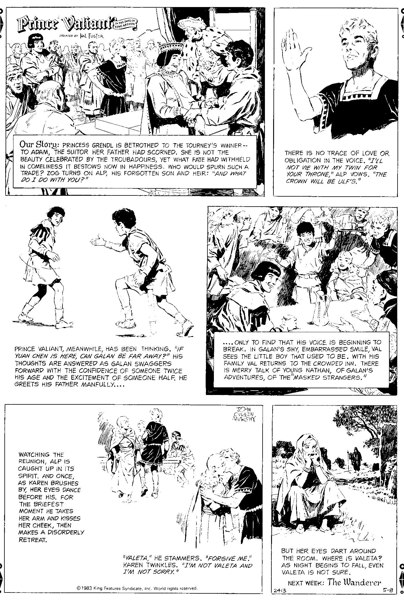 Art OCR: Priner Valiante CREATED BY HAL FOSTER 41 IN THE DAYS OF KING ARTHUR Our Story: PRINCESS GRENDL IS BETROTHED TO THE TOURNEY'S WINNER -- TO ADAMTHE SUITOR HER FATHER HAD SCORNED. SHE IS NOT THE BEAUTY CELEBRATED BY THE TROUBADOURSYET WHAT FATE HAD WITHHELD IN COMELINESS IT BESTOWS NOW IN HAPPINESS. WHO WOULD SPURN SUCH A TRADE? ZOG TURNS ON ALPHIS FORGOTTEN SON AND HEIR: "AND WHAT DO I DO WITH YOU?" WATCHING THE REUNIONALP IS CAUGHT UP IN ITS SPIRIT. AND ONCEAS KAREN BRUSHES BYHER EYES DANCE BEFORE HIS. FOR THE BRIEFEST MOMENT HE TAKES HER ARM AND KISSES HER CHEEKTHEN MAKES A DISORDERLY RETREAT. Tod 233 22 PRINCE VALIANTHAS BEEN THINKING. "/F YUAN CHEN IS HERECAN GALAN BE FAR AWAY?" HIS THOUGHTS ARE ANSWERED AS GALAN SWAGGERS FORWARD WITH THE CONFIDENCE OF SOMEONE TWICE HIS AGE AND THE EXCITEMENT OF SOMEONE HALFHE GREETS HIS FATHER MANFULLY.... 1983 King Features SyndicateInc. World rights reserved. .... ONLY TO FIND THAT HIS VOICE IS BEGINNING TO BREAK. IN GALAN'S SHYVAL SEES THE LITTLE BOY THAT USED TO BE. WITH HIS FAMILY VAL RETURNS TO THE CROWDED INN. THERE IS MERRY TALK OF YOUNG NATHANOF GALAN'S ADVENTURESOF THE MASKED STRANGERS." JOHN CULLEN MURPHY "VALETA" HE STAMMERS. "FORGIVE ME!" KAREN TWINKLES. "I'M NOT VALETA AND I'M NOT SORRY." THERE IS NO TRACE OF LOVE OR OBLIGATION IN THE VOICE. "I'LL NOT VIE WITH MY TWIN FOR YOUR THRONE" ALP VOWS. "THE CROWN WILL BE ULF'S." BUT HER EYES DART AROUND THE ROOM. WHERE IS VALETA? AS NIGHT BEGINS TO FALLEVEN VALETA IS NOT SURE. NEXT WEEK: The Wanderer 2413 5-8 O Priner Valiante CREATED BY HAL FOSTER 41 IN THE DAYS OF KING ARTHUR Our Story : PRINCESS GRENDL IS BETROTHED TO THE TOURNEY'S WINNER -- TO ADAMTHE SUITOR HER FATHER HAD SCORNED . SHE IS NOT THE BEAUTY CELEBRATED BY THE TROUBADOURSYET WHAT FATE HAD WITHHELD IN COMELINESS IT BESTOWS NOW IN HAPPINESS . WHO WOULD SPURN SUCH A TRADE ? ZOG TURNS ON ALPHIS FORGOTTEN SON AND HEIR : " AND WHAT DO I DO WITH YOU ? " WATCHING THE REUNIONALP IS CAUGHT UP IN ITS SPIRIT . AND ONCEAS KAREN BRUSHES BYHER EYES DANCE BEFORE HIS . FOR THE BRIEFEST MOMENT HE TAKES HER ARM AND KISSES HER CHEEKTHEN MAKES A DISORDERLY RETREAT . Tod 233 22 PRINCE VALIANTHAS BEEN THINKING . " / F YUAN CHEN IS HERECAN GALAN BE FAR AWAY ? " HIS THOUGHTS ARE ANSWERED AS GALAN SWAGGERS FORWARD WITH THE CONFIDENCE OF SOMEONE TWICE HIS AGE AND THE EXCITEMENT OF SOMEONE HALFHE GREETS HIS FATHER MANFULLY .... 1983 King Features SyndicateInc. World rights reserved . .... ONLY TO FIND THAT HIS VOICE IS BEGINNING TO BREAK . IN GALAN'S SHYEMBARRASSED SMILEVAL SEES THE LITTLE BOY THAT USED TO BE . WITH HIS FAMILY VAL RETURNS TO THE CROWDED INN . THERE IS MERRY TALK OF YOUNG NATHANOF GALAN'S ADVENTURESOF THE MASKED STRANGERS . " JOHN CULLEN MURPHY " VALETA" HE STAMMERS . " FORGIVE ME ! " KAREN TWINKLES . " I'M NOT VALETA AND I'M NOT SORRY . " THERE IS NO TRACE OF LOVE OR OBLIGATION IN THE VOICE . " I'LL NOT VIE WITH MY TWIN FOR YOUR THRONE" ALP VOWS . " THE CROWN WILL BE ULF'S . " BUT HER EYES DART AROUND THE ROOM . WHERE IS VALETA ? AS NIGHT BEGINS TO FALLEVEN VALETA IS NOT SURE . NEXT WEEK : The Wanderer 2413 5-8 O