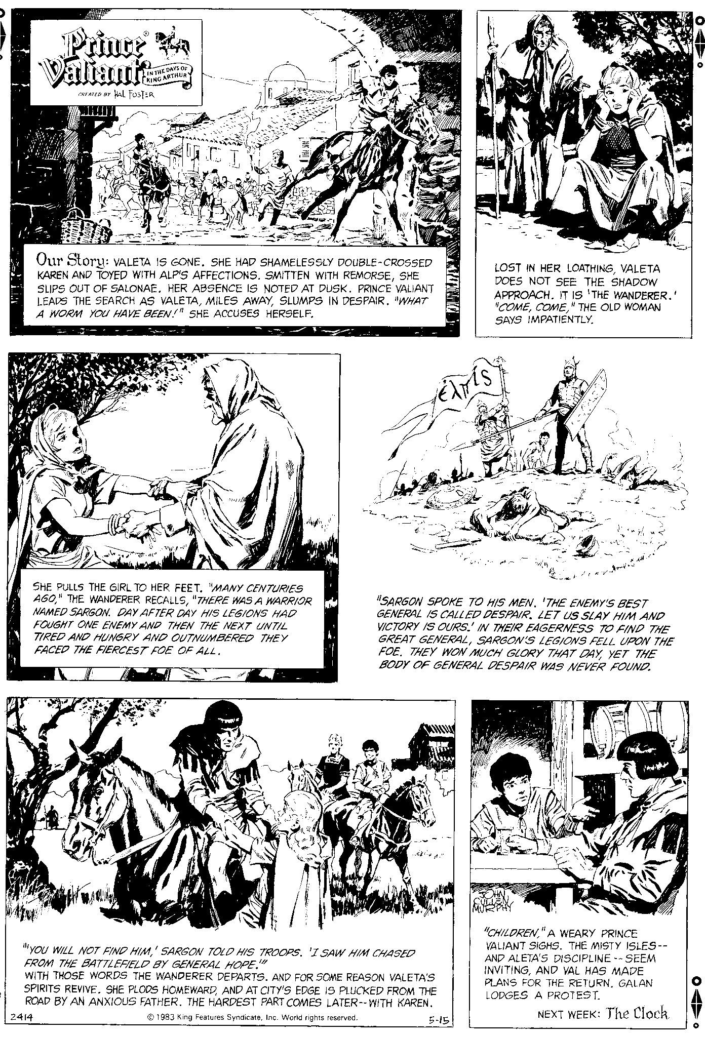 Parallel OCR: Prince Valiant? CREATED BY IN THE DAYS OF KING ARTHUR HAL FOSTER Our Story: VALETA IS GONE. SHE HAD SHAMELESSLY DOUBLE-CROSSED KAREN AND TOYED WITH ALP'S AFFECTIONS. SMITTEN WITH REMORSESHE SLIPS OUT OF SALONAE. HER ABSENCE IS NOTED AT DUSK. PRINCE VALIANT LEADS THE SEARCH AS VALETASLUMPS IN DESPAIR. "WHAT A WORM YOU HAVE BEEN!" SHE ACCUSES HERSELF. ***// SHE PULLS THE GIRL TO HER FEET. "MANY CENTURIES AGO"THERE WAS A WARRIOR NAMED SARGON. DAY AFTER DAY HIS LEGIONS HAD FOUGHT ONE ENEMY AND THEN THE NEXT UNTIL TIRED AND HUNGRY AND OUTNUMBERED THEY FACED THE FIERCEST FOE OF ALL. EXTÍS YOU WILL NOT FIND HIM' SARGON TOLD HIS TROOPS. 'I SAW HIM CHASED FROM THE BATTLEFIELD BY GENERAL HOPE."" WITH THOSE WORDS THE WANDERER DEPARTS. AND FOR SOME REASON VALETA'S SPIRITS REVIVE. SHE PLODS HOMEWARDAND AT CITY'S EDGE IS PLUCKED FROM THE ROAD BY AN ANXIOUS FATHER. THE HARDEST PART COMES LATER--WITH KAREN. 2414 1983 King Features SyndicateInc. World rights reserved. LOST IN HER LOATHINGVALETA DOES NOT SEE THE SHADOW APPROACH. IT IS THE WANDERER.' "COME" THE OLD WOMAN SAYS IMPATIENTLY. "SARGON SPOKE TO HIS MEN. 'THE ENEMY'S BEST GENERAL IS CALLED DESPAIR. LET US SLAY HIM AND VICTORY IS OURS. IN THEIR EAGERNESS TO FIND THE GREAT GENERALSARGON'S LEGIONS FELL UPON THE THEY WON MUCH GLORY THAT DAYYET THE BODY OF GENERAL DESPAIR WAS NEVER FOUND. 5-15 ?? ??? ?? "CHILDREN" A WEARY PRINCE VALIANT SIGHS. THE MISTY ISLES-- AND ALETA'S DISCIPLINE -- SEEM INVITINGAND VAL HAS MADE PLANS FOR THE RETURNGALAN LODGES A PROTEST. NEXT WEEK: The Clock Prince Valiant ? CREATED BY IN THE DAYS OF KING ARTHUR HAL FOSTER Our Story : VALETA IS GONE . SHE HAD SHAMELESSLY DOUBLE - CROSSED KAREN AND TOYED WITH ALP'S AFFECTIONS . SMITTEN WITH REMORSESHE SLIPS OUT OF SALONAE . HER ABSENCE IS NOTED AT DUSK . PRINCE VALIANT LEADS THE SEARCH AS VALETAMILES AWAYSLUMPS IN DESPAIR . " WHAT A WORM YOU HAVE BEEN ! " SHE ACCUSES HERSELF . *** // SHE PULLS THE GIRL TO HER FEET . " MANY CENTURIES AGO" THE WANDERER RECALLS" THERE WAS A WARRIOR NAMED SARGON . DAY AFTER DAY HIS LEGIONS HAD FOUGHT ONE ENEMY AND THEN THE NEXT UNTIL TIRED AND HUNGRY AND OUTNUMBERED THEY FACED THE FIERCEST FOE OF ALL . EXTÍS YOU WILL NOT FIND HIM' SARGON TOLD HIS TROOPS . ' I SAW HIM CHASED FROM THE BATTLEFIELD BY GENERAL HOPE . " " WITH THOSE WORDS THE WANDERER DEPARTS . AND FOR SOME REASON VALETA'S SPIRITS REVIVE . SHE PLODS HOMEWARDAND AT CITY'S EDGE IS PLUCKED FROM THE ROAD BY AN ANXIOUS FATHER . THE HARDEST PART COMES LATER -- WITH KAREN . 2414 1983 King Features SyndicateInc. World rights reserved . LOST IN HER LOATHINGVALETA DOES NOT SEE THE SHADOW APPROACH . IT IS THE WANDERER . ' " COME" THE OLD WOMAN SAYS IMPATIENTLY . " SARGON SPOKE TO HIS MEN . ' THE ENEMY'S BEST GENERAL IS CALLED DESPAIR . LET US SLAY HIM AND VICTORY IS OURS . IN THEIR EAGERNESS TO FIND THE GREAT GENERALSARGON'S LEGIONS FELL UPON THE THEY WON MUCH GLORY THAT DAYYET THE BODY OF GENERAL DESPAIR WAS NEVER FOUND . 5-15 ?? ??? ?? " CHILDREN" A WEARY PRINCE VALIANT SIGHS . THE MISTY ISLES- AND ALETA'S DISCIPLINE -- SEEM INVITINGAND VAL HAS MADE PLANS FOR THE RETURNGALAN LODGES A PROTEST . NEXT WEEK : The Clock