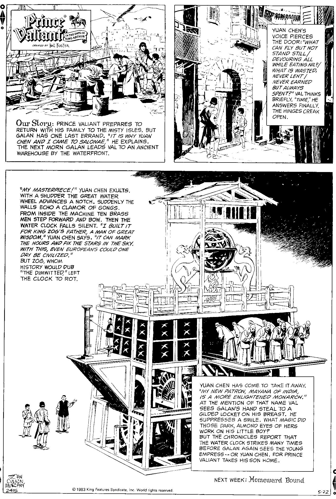 Engineering OCR: Prince Ba Valiants CREATED BY HAL FOSTER IN THE DAYS OF KING ARTHUR Our Story: PRINCE VALIANT PREPARES TO RETURN WITH HIS FAMILY TO THE MISTY ISLES. BUT GALAN HAS ONE LAST ERRAND. "IT IS WHY YUAN CHEN AND I CAME TO SALONAE" HE EXPLAINS. THE NEXT MORN GALAN LEADS VAL TO AN ANCIENT WAREHOUSE BY THE WATERFRONT. "MY MASTERPIECE!" YUAN CHEN EXULTS. WITH A SHUDDER THE GREAT WATER WHEEL ADVANCES A NOTCH. SUDDENLY THE WALLS ECHO A CLAMOR OF GONGS. FROM INSIDE THE MACHINE TEN BRASS MEN STEP FORWARD AND BOW. THEN THE WATER CLOCK FALLS SILENT. "I BUILT IT FOR KING ZOG'S FATHERA MAN OF GREAT WISDOM" YUAN CHEN SAYS. "IT CAN MARK THE HOURS AND FIX THE STARS IN THE SKY. WITH THISEVEN EUROPEANS COULD ONE DAY BE CIVILIZED." BUT ZOGWHOM HISTORY WOULD DUB "THE DIMWITTED" LEFT THE CLOCK TO ROT. JEAN CULLEN. MURPHY 2415 X X NEVER EARNED BUT ALWAYS Witten SPENT?" VAL THINKS BRIEFLY. "TIME" HE ANSWERS FINALLYTHE HINGES CREAK OPEN. 1983 King Features SyndicateInc. World rights reserved. 1 XXXX YUAN CHEN'S VOICE PIERCES THE DOOR: "WHAT CAN FLY BUT NOT STAND STILL/ DEVOURING ALL WHILE EATING NIL?/ WHAT IS WASTEDNEVER LENT/ FARROA BALMAIN YUAN CHEN HAS COME TO TAKE IT AWAY. "MY NEW PATRONIS A MORE ENLIGHTENED MONARCH." AT THE MENTION OF THAT NAME VAL SEES GALAN'S HAND STEAL TO A GILDED LOCKET ON HIS BREAST. HE SUPPRESSES A SMILE. WHAT MAGIC DID THOSE DARKALMOND EYES OF HERS WORK ON HIS LITTLE BOY? BUT THE CHRONICLES REPORT THAT THE WATER CLOCK STRIKES MANY TIMES BEFORE GALAN AGAIN SEES THE YOUNG EMPRESS-- OR YUAN CHEN. FOR PRINCE VALIANT TAKES HIS SON HOME. NEXT WEEK: Homeward Bound 5-22 o Prince Ba Valiants CREATED BY HAL FOSTER IN THE DAYS OF KING ARTHUR Our Story : PRINCE VALIANT PREPARES TO RETURN WITH HIS FAMILY TO THE MISTY ISLES . BUT GALAN HAS ONE LAST ERRAND . " IT IS WHY YUAN CHEN AND I CAME TO SALONAE" HE EXPLAINS . THE NEXT MORN GALAN LEADS VAL TO AN ANCIENT WAREHOUSE BY THE WATERFRONT . " MY MASTERPIECE ! " YUAN CHEN EXULTS . WITH A SHUDDER THE GREAT WATER WHEEL ADVANCES A NOTCH . SUDDENLY THE WALLS ECHO A CLAMOR OF GONGS . FROM INSIDE THE MACHINE TEN BRASS MEN STEP FORWARD AND BOW . THEN THE WATER CLOCK FALLS SILENT . " I BUILT IT FOR KING ZOG'S FATHERA MAN OF GREAT WISDOM" YUAN CHEN SAYS . " IT CAN MARK THE HOURS AND FIX THE STARS IN THE SKY . WITH THISEVEN EUROPEANS COULD ONE DAY BE CIVILIZED . " BUT ZOGWHOM HISTORY WOULD DUB " THE DIMWITTED" LEFT THE CLOCK TO ROT . JEAN CULLEN . MURPHY 2415 X X NEVER EARNED BUT ALWAYS Witten SPENT ? " VAL THINKS BRIEFLY . " TIME" HE ANSWERS FINALLYTHE HINGES CREAK OPEN . 1983 King Features SyndicateInc. World rights reserved . 1 XXXX YUAN CHEN'S VOICE PIERCES THE DOOR : " WHAT CAN FLY BUT NOT STAND STILL / DEVOURING ALL WHILE EATING NIL ? / WHAT IS WASTEDNEVER LENT / FARROA BALMAIN YUAN CHEN HAS COME TO TAKE IT AWAY . " MY NEW PATRONMAYANA OF INDIAIS A MORE ENLIGHTENED MONARCH . " AT THE MENTION OF THAT NAME VAL SEES GALAN'S HAND STEAL TO A GILDED LOCKET ON HIS BREAST . HE SUPPRESSES A SMILE . WHAT MAGIC DID THOSE DARKALMOND EYES OF HERS WORK ON HIS LITTLE BOY ? BUT THE CHRONICLES REPORT THAT THE WATER CLOCK STRIKES MANY TIMES BEFORE GALAN AGAIN SEES THE YOUNG EMPRESS-- OR YUAN CHEN . FOR PRINCE VALIANT TAKES HIS SON HOME . NEXT WEEK : Homeward Bound 5-22 o