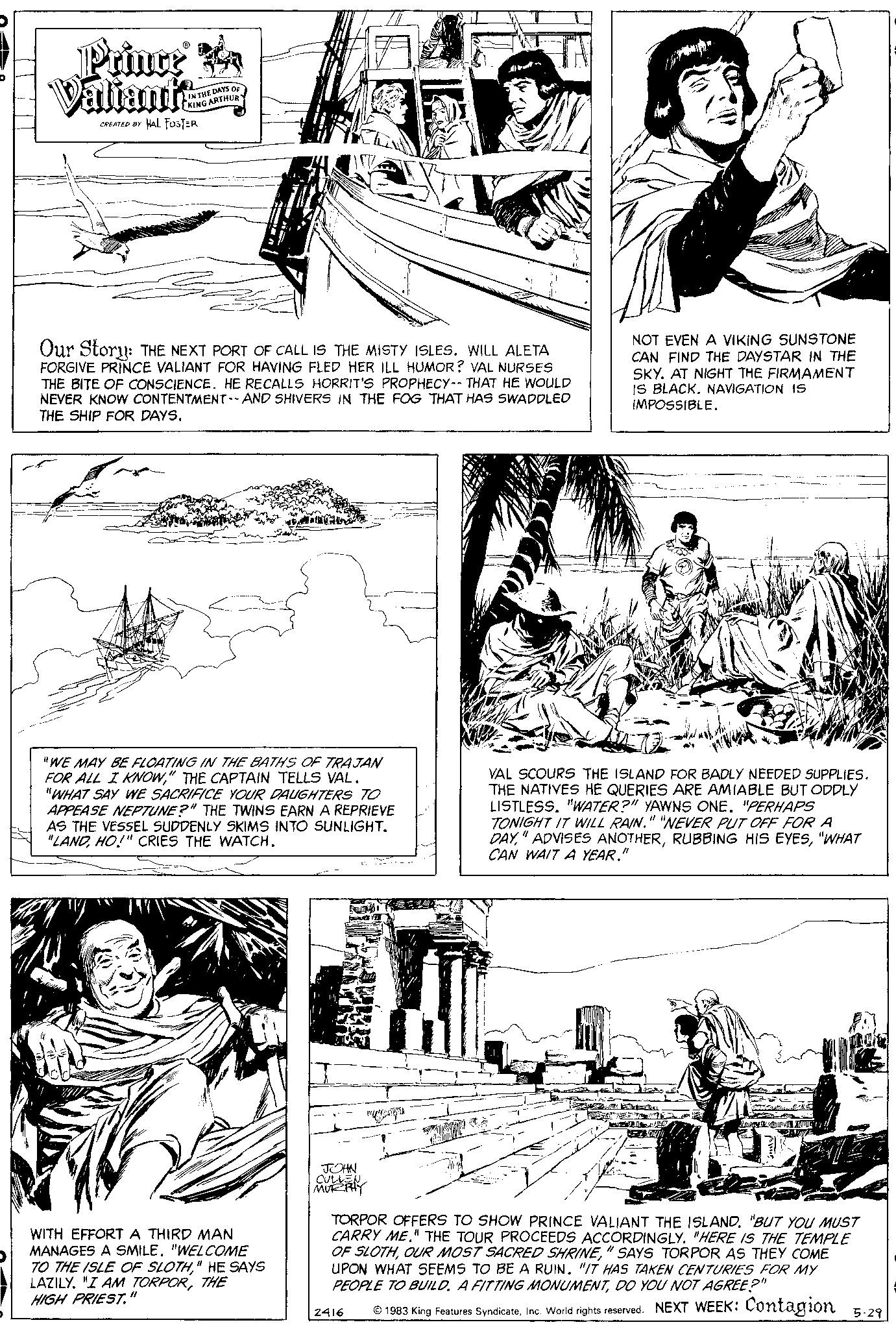 Parallel OCR: Princr A Valiant? CREATED BY HAL FOSTER IN THE DAYS OF KING ARTHUR Our Story: THE NEXT PORT OF CALL IS THE MISTY ISLES. WILL ALETA FORGIVE PRINCE VALIANT FOR HAVING FLED HER ILL HUMOR? VAL NURSES THE BITE OF CONSCIENCE. HE RECALLS HORRIT'S PROPHECY-- THAT HE WOULD NEVER KNOW CONTENTMENT -- AND SHIVERS IN THE FOG THAT HAS SWADDLED THE SHIP FOR DAYS. "WE MAY BE FLOATING IN THE BATHS OF TRAJAN FOR ALL I KNOW" THE CAPTAIN TELLS VAL. "WHAT SAY WE SACRIFICE YOUR DAUGHTERS TO APPEASE NEPTUNE?" THE TWINS EARN A REPRIEVE AS THE VESSEL SUDDENLY SKIMS INTO SUNLIGHT. "LANDHO!" CRIES THE WATCH. WITH EFFORT A THIRD MAN MANAGES A SMILE. "WELCOME TO THE ISLE OF SLOTH" HE SAYS LAZILY. "I AM TORPORTHE HIGH PRIEST. 11 JOHN CULLEN MURRAY $ TRY 2416 NOT EVEN A VIKING SUNSTONE CAN FIND THE DAYSTAR IN THE SKY. AT NIGHT THE FIRMAMENT IS BLACK. NAVIGATION IS IMPOSSIBLE. VAL SCOURS THE ISLAND FOR BADLY NEEDED SUPPLIES. THE NATIVES HE QUERIES ARE AMIABLE BUT ODDLY LISTLESS. "WATER?" YAWNS ONE. "PERHAPS TONIGHT IT WILL RAIN." "NEVER PUT OFF FOR A DAY"WHAT CAN WAIT A YEAR. 11 V TORPOR OFFERS TO SHOW PRINCE VALIANT THE ISLAND"BUT YOU MUST CARRY ME." THE TOUR PROCEEDS ACCORDINGLY. "HERE IS THE TEMPLE OF SLOTH" SAYS TORPOR AS THEY COME UPON WHAT SEEMS TO BE A RUIN. "IT HAS TAKEN CENTURIES FOR MY PEOPLE TO BUILD A FITTING MONUMENTDO YOU NOT AGREE?" ? 1983 King Features SyndicateInc. World rights reserved. NEXT WEEK: Contagion 5.29 Princr A Valiant ? CREATED BY HAL FOSTER IN THE DAYS OF KING ARTHUR Our Story : THE NEXT PORT OF CALL IS THE MISTY ISLES . WILL ALETA FORGIVE PRINCE VALIANT FOR HAVING FLED HER ILL HUMOR ? VAL NURSES THE BITE OF CONSCIENCE . HE RECALLS HORRIT'S PROPHECY-- THAT HE WOULD NEVER KNOW CONTENTMENT -- AND SHIVERS IN THE FOG THAT HAS SWADDLED THE SHIP FOR DAYS . " WE MAY BE FLOATING IN THE BATHS OF TRAJAN FOR ALL I KNOW" THE CAPTAIN TELLS VAL . " WHAT SAY WE SACRIFICE YOUR DAUGHTERS TO APPEASE NEPTUNE ? " THE TWINS EARN A REPRIEVE AS THE VESSEL SUDDENLY SKIMS INTO SUNLIGHT . " LANDHO ! " CRIES THE WATCH . WITH EFFORT A THIRD MAN MANAGES A SMILE . " WELCOME TO THE ISLE OF SLOTH" HE SAYS LAZILY . " I AM TORPORTHE HIGH PRIEST . 11 JOHN CULLEN MURRAY $ TRY 2416 NOT EVEN A VIKING SUNSTONE CAN FIND THE DAYSTAR IN THE SKY . AT NIGHT THE FIRMAMENT IS BLACK . NAVIGATION IS IMPOSSIBLE . VAL SCOURS THE ISLAND FOR BADLY NEEDED SUPPLIES . THE NATIVES HE QUERIES ARE AMIABLE BUT ODDLY LISTLESS . " WATER ? " YAWNS ONE . " PERHAPS TONIGHT IT WILL RAIN . " " NEVER PUT OFF FOR A DAY" ADVISES ANOTHERRUBBING HIS EYES" WHAT CAN WAIT A YEAR . 11 V TORPOR OFFERS TO SHOW PRINCE VALIANT THE ISLAND" BUT YOU MUST CARRY ME . " THE TOUR PROCEEDS ACCORDINGLY . " HERE IS THE TEMPLE OF SLOTHOUR MOST SACRED SHRINE" SAYS TORPOR AS THEY COME UPON WHAT SEEMS TO BE A RUIN . " IT HAS TAKEN CENTURIES FOR MY PEOPLE TO BUILD A FITTING MONUMENTDO YOU NOT AGREE ? " ? 1983 King Features SyndicateInc. World rights reserved . NEXT WEEK : Contagion 5.29