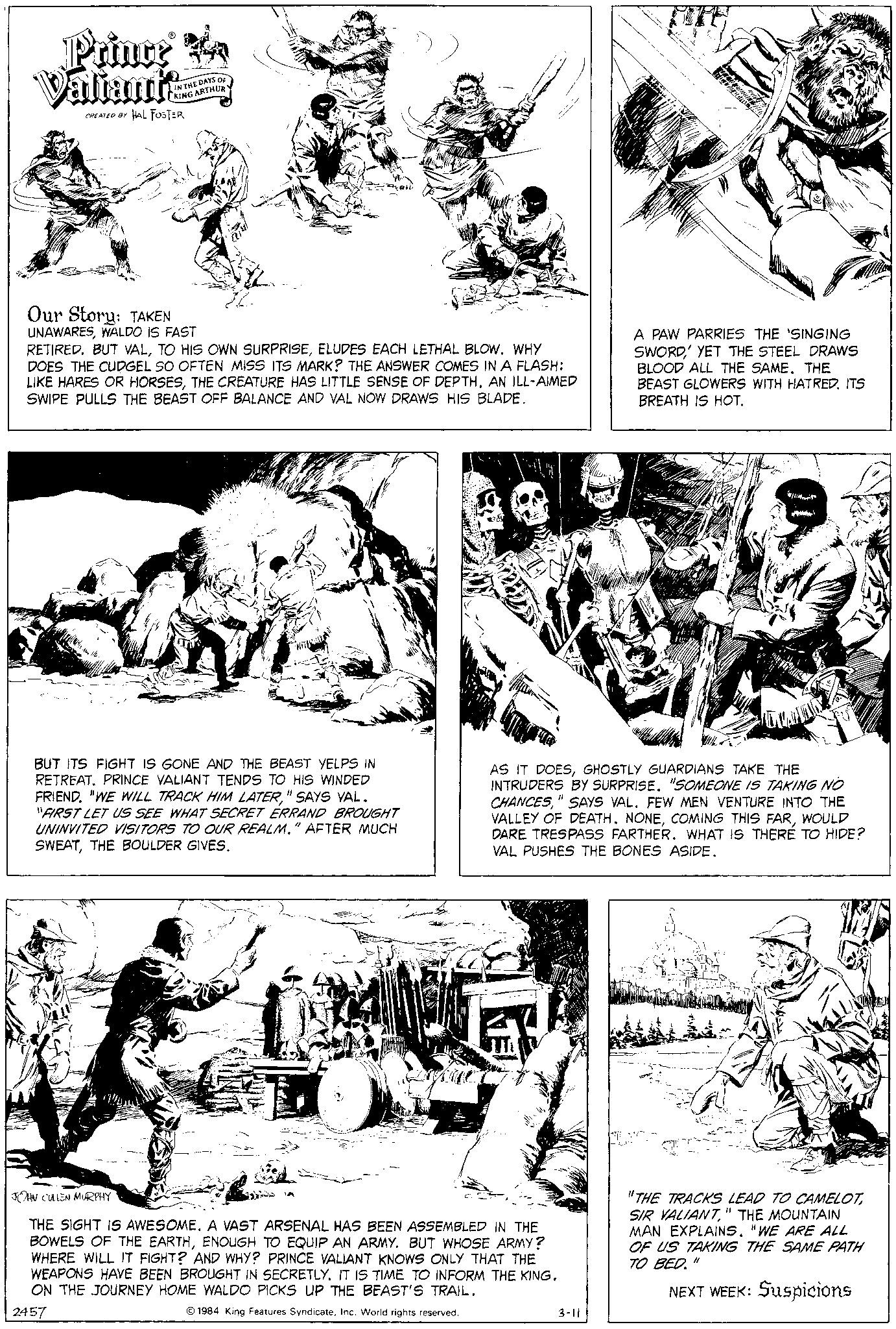 Line OCR: Prince Valiant's CREATED BY HAL FOSTER IN THE DAYS OF KING ARTHUR Our Story: TAKEN UNAWARESWALDO IS FAST RETIRED. BUT VALELUDES EACH LETHAL BLOW. WHY DOES THE CUDGEL SO OFTEN MISS ITS MARK? THE ANSWER COMES IN A FLASH: LIKE HARES OR HORSESAN ILL-AIMED SWIPE PULLS THE BEAST OFF BALANCE AND VAL NOW DRAWS HIS BLADE. BUT ITS FIGHT IS GONE AND THE BEAST YELPS IN RETREAT. PRINCE VALIANT TENDS TO HIS WINDED FRIEND. "WE WILL TRACK HIM LATER" SAYS VAL. "FIRST LET US SEE WHAT SECRET ERRAND BROUGHT UNINVITED VISITORS TO OUR REALM." AFTER MUCH SWEATTHE BOULDER GIVES. JOHN CULLEN MURPHY AS IT DOESGHOSTLY GUARDIANS TAKE THE INTRUDERS BY SURPRISE. "SOMEONE IS TAKING NO CHANCES" SAYS VAL. FEW MEN VENTURE INTO THE VALLEY OF DEATH. NONEWOULD DARE TRESPASS FARTHER. WHAT IS THERE TO HIDE? VAL PUSHES THE BONES ASIDE. THE SIGHT IS AWESOME. A VAST ARSENAL HAS BEEN ASSEMBLED IN THE BOWELS OF THE EARTHENOUGH TO EQUIP AN ARMY. BUT WHOSE ARMY? WHERE WILL IT FIGHT? AND WHY? PRINCE VALIANT KNOWS ONLY THAT THE WEAPONS HAVE BEEN BROUGHT IN SECRETLY. IT IS TIME TO INFORM THE KING. ON THE JOURNEY HOME WALDO PICKS UP THE BEAST'S TRAIL. 2457 1984 King Features SyndicateInc. World rights reserved. A PAW PARRIES THE 'SINGING SWORD YET THE STEEL DRAWS BLOOD ALL THE SAME. THE BEAST GLOWERS WITH HATRED. ITS BREATH IS HOT. 3-11 "THE TRACKS LEAD TO CAMELOT" THE MOUNTAIN MAN EXPLAINS. "WE ARE ALL OF US TAKING THE SAME PATH TO BED." NEXT WEEK: Suspicions Prince Valiant's CREATED BY HAL FOSTER IN THE DAYS OF KING ARTHUR Our Story : TAKEN UNAWARESWALDO IS FAST RETIRED . BUT VALTO HIS OWN SURPRISEELUDES EACH LETHAL BLOW . WHY DOES THE CUDGEL SO OFTEN MISS ITS MARK ? THE ANSWER COMES IN A FLASH : LIKE HARES OR HORSESTHE CREATURE HAS LITTLE SENSE OF DEPTHAN ILL - AIMED SWIPE PULLS THE BEAST OFF BALANCE AND VAL NOW DRAWS HIS BLADE . BUT ITS FIGHT IS GONE AND THE BEAST YELPS IN RETREAT . PRINCE VALIANT TENDS TO HIS WINDED FRIEND . " WE WILL TRACK HIM LATER" SAYS VAL . " FIRST LET US SEE WHAT SECRET ERRAND BROUGHT UNINVITED VISITORS TO OUR REALM . " AFTER MUCH SWEATTHE BOULDER GIVES . JOHN CULLEN MURPHY AS IT DOESGHOSTLY GUARDIANS TAKE THE INTRUDERS BY SURPRISE . " SOMEONE IS TAKING NO CHANCES" SAYS VAL . FEW MEN VENTURE INTO THE VALLEY OF DEATH . NONECOMING THIS FARWOULD DARE TRESPASS FARTHER . WHAT IS THERE TO HIDE ? VAL PUSHES THE BONES ASIDE . THE SIGHT IS AWESOME . A VAST ARSENAL HAS BEEN ASSEMBLED IN THE BOWELS OF THE EARTHENOUGH TO EQUIP AN ARMY . BUT WHOSE ARMY ? WHERE WILL IT FIGHT ? AND WHY ? PRINCE VALIANT KNOWS ONLY THAT THE WEAPONS HAVE BEEN BROUGHT IN SECRETLY . IT IS TIME TO INFORM THE KING . ON THE JOURNEY HOME WALDO PICKS UP THE BEAST'S TRAIL . 2457 1984 King Features SyndicateInc. World rights reserved . A PAW PARRIES THE ' SINGING SWORD YET THE STEEL DRAWS BLOOD ALL THE SAME . THE BEAST GLOWERS WITH HATRED . ITS BREATH IS HOT . 3-11 " THE TRACKS LEAD TO CAMELOTSIR VALIANT" THE MOUNTAIN MAN EXPLAINS . " WE ARE ALL OF US TAKING THE SAME PATH TO BED . " NEXT WEEK : Suspicions