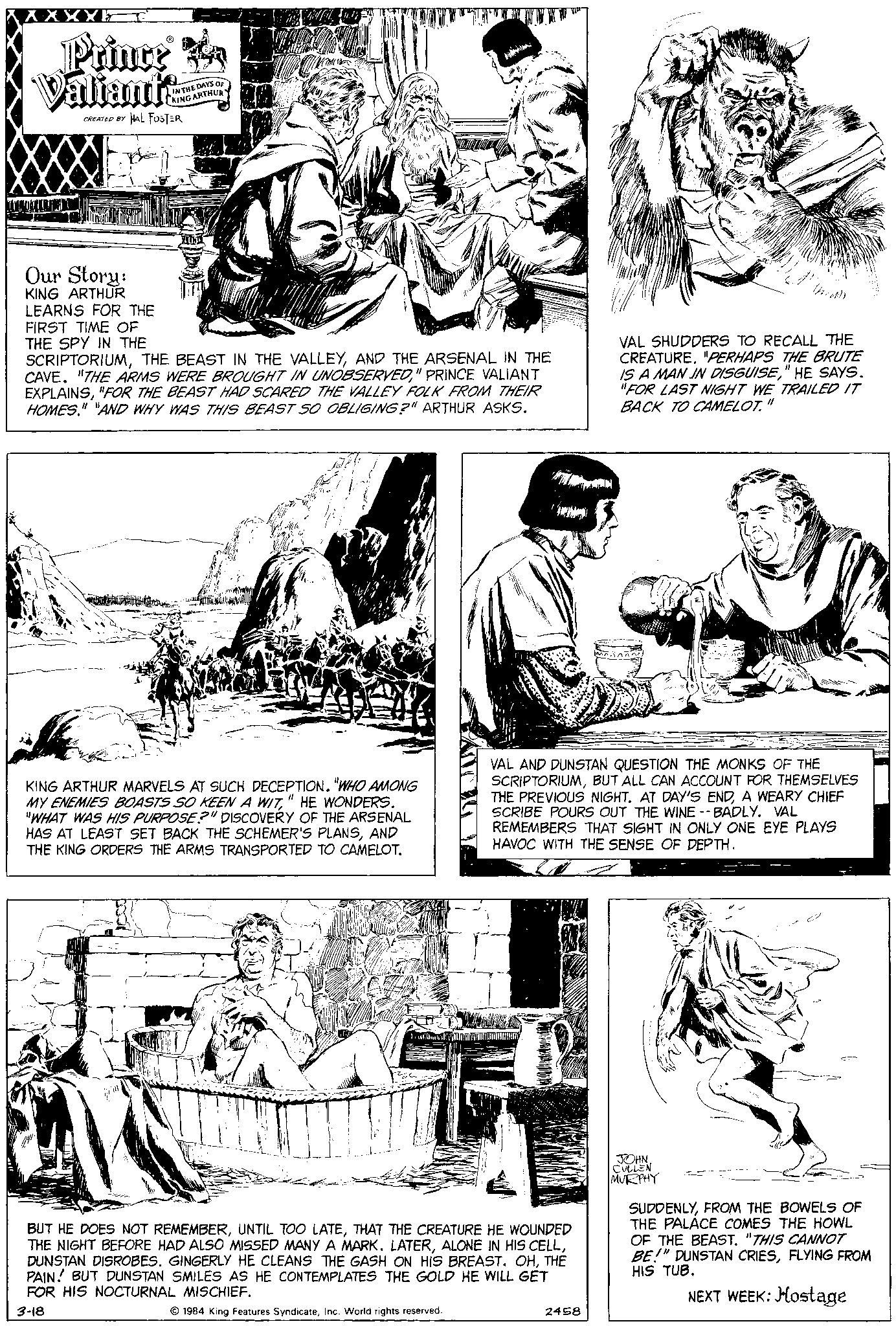 Line OCR: Prince Valiants CREATED BY HAL FOSTER IN THE DAYS OF KING ARTHUR 3 ALINTU Our Story: KING ARTHUR LEARNS FOR THE FIRST TIME OF THE SPY IN THE SCRIPTORIUMAND THE ARSENAL IN THE CAVE. "THE ARMS WERE BROUGHT IN UNOBSERVED" PRINCE VALIANT EXPLAINS"FOR THE BEAST HAD SCARED THE VALLEY FOLK FROM THEIR HOMES." "AND WHY WAS THIS BEAST SO OBLIGING?" ARTHUR ASKS. KING ARTHUR MARVELS AT SUCH DECEPTION. "WHO AMONG MY ENEMIES BOASTS SO KEEN A WIT" HE WONDERS. "WHAT WAS HIS PURPOSE?" DISCOVERY OF THE ARSENAL HAS AT LEAST SET BACK THE SCHEMER'S PLANSAND THE KING ORDERS THE ARMS TRANSPORTED TO CAMELOT. BUT HE DOES NOT REMEMBERTHAT THE CREATURE HE WOUNDED THE NIGHT BEFORE HAD ALSO MISSED MANY A MARK. LATERTHE PAIN! BUT DUNSTAN SMILES AS HE CONTEMPLATES THE GOLD HE WILL GET FOR HIS NOCTURNAL MISCHIEF. 3-18 1984 King Features SyndicateInc. World rights reserved. 2458 VAL SHUDDERS TO RECALL THE CREATURE. "PERHAPS THE BRUTE IS A MAN IN DISGUISE" HE SAYS. "FOR LAST NIGHT WE TRAILED IT BACK TO CAMELOT." inne. n VAL AND DUNSTAN QUESTION THE MONKS OF THE SCRIPTORIUMBUT ALL CAN ACCOUNT FOR THEMSELVES THE PREVIOUS NIGHT. AT DAY'S ENDA WEARY CHIEF SCRIBE POURS OUT THE WINE --BADLY. VAL REMEMBERS THAT SIGHT IN ONLY ONE EYE PLAYS HAVOC WITH THE SENSE OF DEPTH. JOHNCULLEN MURPHY 1000004 SUDDENLYFROM THE BOWELS OF THE PALACE COMES THE HOWL OF THE BEAST. "THIS CANNOT BE!" DUNSTAN CRIESFLYING FROM HIS TUB. NEXT WEEK: Hostage Prince Valiants CREATED BY HAL FOSTER IN THE DAYS OF KING ARTHUR 3 ALINTU Our Story : KING ARTHUR LEARNS FOR THE FIRST TIME OF THE SPY IN THE SCRIPTORIUMTHE BEAST IN THE VALLEYAND THE ARSENAL IN THE CAVE . " THE ARMS WERE BROUGHT IN UNOBSERVED" PRINCE VALIANT EXPLAINS" FOR THE BEAST HAD SCARED THE VALLEY FOLK FROM THEIR HOMES . " " AND WHY WAS THIS BEAST SO OBLIGING ? " ARTHUR ASKS . KING ARTHUR MARVELS AT SUCH DECEPTION . " WHO AMONG MY ENEMIES BOASTS SO KEEN A WIT" HE WONDERS . " WHAT WAS HIS PURPOSE ? " DISCOVERY OF THE ARSENAL HAS AT LEAST SET BACK THE SCHEMER'S PLANSAND THE KING ORDERS THE ARMS TRANSPORTED TO CAMELOT . BUT HE DOES NOT REMEMBERUNTIL TOO LATETHAT THE CREATURE HE WOUNDED THE NIGHT BEFORE HAD ALSO MISSED MANY A MARK . LATERALONE IN HIS CELLDUNSTAN DISROBES . GINGERLY HE CLEANS THE GASH ON HIS BREAST . OHTHE PAIN ! BUT DUNSTAN SMILES AS HE CONTEMPLATES THE GOLD HE WILL GET FOR HIS NOCTURNAL MISCHIEF . 3-18 1984 King Features SyndicateInc. World rights reserved . 2458 VAL SHUDDERS TO RECALL THE CREATURE . " PERHAPS THE BRUTE IS A MAN IN DISGUISE" HE SAYS . " FOR LAST NIGHT WE TRAILED IT BACK TO CAMELOT . " inne . n VAL AND DUNSTAN QUESTION THE MONKS OF THE SCRIPTORIUMBUT ALL CAN ACCOUNT FOR THEMSELVES THE PREVIOUS NIGHT . AT DAY'S ENDA WEARY CHIEF SCRIBE POURS OUT THE WINE --BADLY . VAL REMEMBERS THAT SIGHT IN ONLY ONE EYE PLAYS HAVOC WITH THE SENSE OF DEPTH . JOHNCULLEN MURPHY 1000004 SUDDENLYFROM THE BOWELS OF THE PALACE COMES THE HOWL OF THE BEAST . " THIS CANNOT BE ! " DUNSTAN CRIESFLYING FROM HIS TUB . NEXT WEEK : Hostage