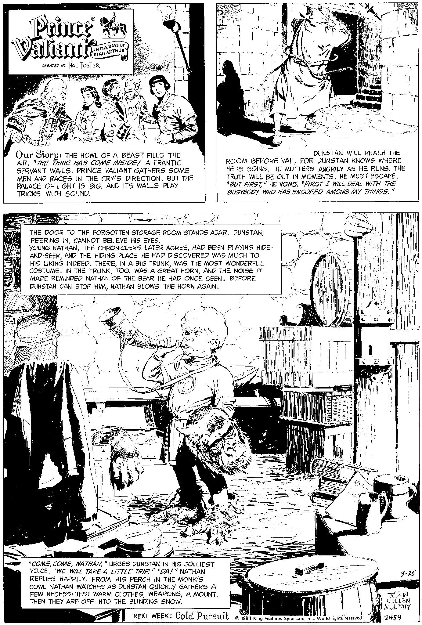 Rectangle OCR: Prince A Valianti CREATED BY HAL FOSTER IN THE DAYS OF KING ARTHURY Our Story: THE HOWL OF A BEAST FILLS THE AIR. "THE THING HAS COME INSIDE! A FRANTIC SERVANT WAILS. PRINCE VALIANT GATHERS SOME MEN AND RACES IN THE CRY'S DIRECTION. BUT THE PALACE OF LIGHT IS BIGAND ITS WALLS PLAY TRICKS WITH SOUND. DUNSTAN WILL REACH THE ROOM BEFORE VALFOR DUNSTAN KNOWS WHERE HE IS GOING. HE MUTTERS ANGRILY AS HE RUNS. THE TRUTH WILL BE OUT IN MOMENTS. HE MUST ESCAPE. "BUT FIRST"FIRST I WILL DEAL WITH THE BUSYBODY WHO HAS SNOOPED AMONG MY THINGS." THE DOOR TO THE FORGOTTEN STORAGE ROOM STANDS AJAR. DUNSTANCANNOT BELIEVE HIS EYES. YOUNG NATHANHAD BEEN PLAYING HIDE- AND-SEEKAND THE HIDING PLACE HE HAD DISCOVERED WAS MUCH TO HIS LIKING INDEED. THEREWAS THE MOST WONDERFUL COSTUME. IN THE TRUNKAND THE NOISE IT MADE REMINDED NATHAN OF THE BEAR HE HAD ONCE SEEN. BEFORE DUNSTAN CAN STOP HIMNATHAN BLOWS THE HORN AGAIN. "COME" URGES DUNSTAN IN HIS JOLLIEST VOICE. "WE WILL TAKE A LITTLE TRIP." "DA!" NATHAN REPLIES HAPPILY. FROM HIS PERCH IN THE MONK'S COWL NATHAN WATCHES AS DUNSTAN QUICKLY GATHERS A FEW NECESSITIES: WARM CLOTHESA MOUNT. THEN THEY ARE OFF INTO THE BLINDING SNOW. NEXT WEEK: Cold Pursuit A MAPA Y DEMAN d 1984 King Features SyndicateInc. World rights reserved. 3-25 JHN CULLEN MURPHY 2459 Prince A Valianti CREATED BY HAL FOSTER IN THE DAYS OF KING ARTHURY Our Story : THE HOWL OF A BEAST FILLS THE AIR . " THE THING HAS COME INSIDE ! A FRANTIC SERVANT WAILS . PRINCE VALIANT GATHERS SOME MEN AND RACES IN THE CRY'S DIRECTION . BUT THE PALACE OF LIGHT IS BIGAND ITS WALLS PLAY TRICKS WITH SOUND . DUNSTAN WILL REACH THE ROOM BEFORE VALFOR DUNSTAN KNOWS WHERE HE IS GOING . HE MUTTERS ANGRILY AS HE RUNS . THE TRUTH WILL BE OUT IN MOMENTS . HE MUST ESCAPE . " BUT FIRST" HE VOWS" FIRST I WILL DEAL WITH THE BUSYBODY WHO HAS SNOOPED AMONG MY THINGS . " THE DOOR TO THE FORGOTTEN STORAGE ROOM STANDS AJAR . DUNSTANPEERING INCANNOT BELIEVE HIS EYES . YOUNG NATHANTHE CHRONICLERS LATER AGREEHAD BEEN PLAYING HIDE AND - SEEKAND THE HIDING PLACE HE HAD DISCOVERED WAS MUCH TO HIS LIKING INDEED . THEREIN A BIG TRUNKWAS THE MOST WONDERFUL COSTUME . IN THE TRUNKWAS A GREAT HORNAND THE NOISE IT MADE REMINDED NATHAN OF THE BEAR HE HAD ONCE SEEN . BEFORE DUNSTAN CAN STOP HIMNATHAN BLOWS THE HORN AGAIN . " COME" URGES DUNSTAN IN HIS JOLLIEST VOICE . " WE WILL TAKE A LITTLE TRIP . " " DA ! " NATHAN REPLIES HAPPILY . FROM HIS PERCH IN THE MONK'S COWL NATHAN WATCHES AS DUNSTAN QUICKLY GATHERS A FEW NECESSITIES : WARM CLOTHESA MOUNT . THEN THEY ARE OFF INTO THE BLINDING SNOW . NEXT WEEK : Cold Pursuit A MAPA Y DEMAN d 1984 King Features SyndicateInc. World rights reserved . 3-25 JHN CULLEN MURPHY 2459