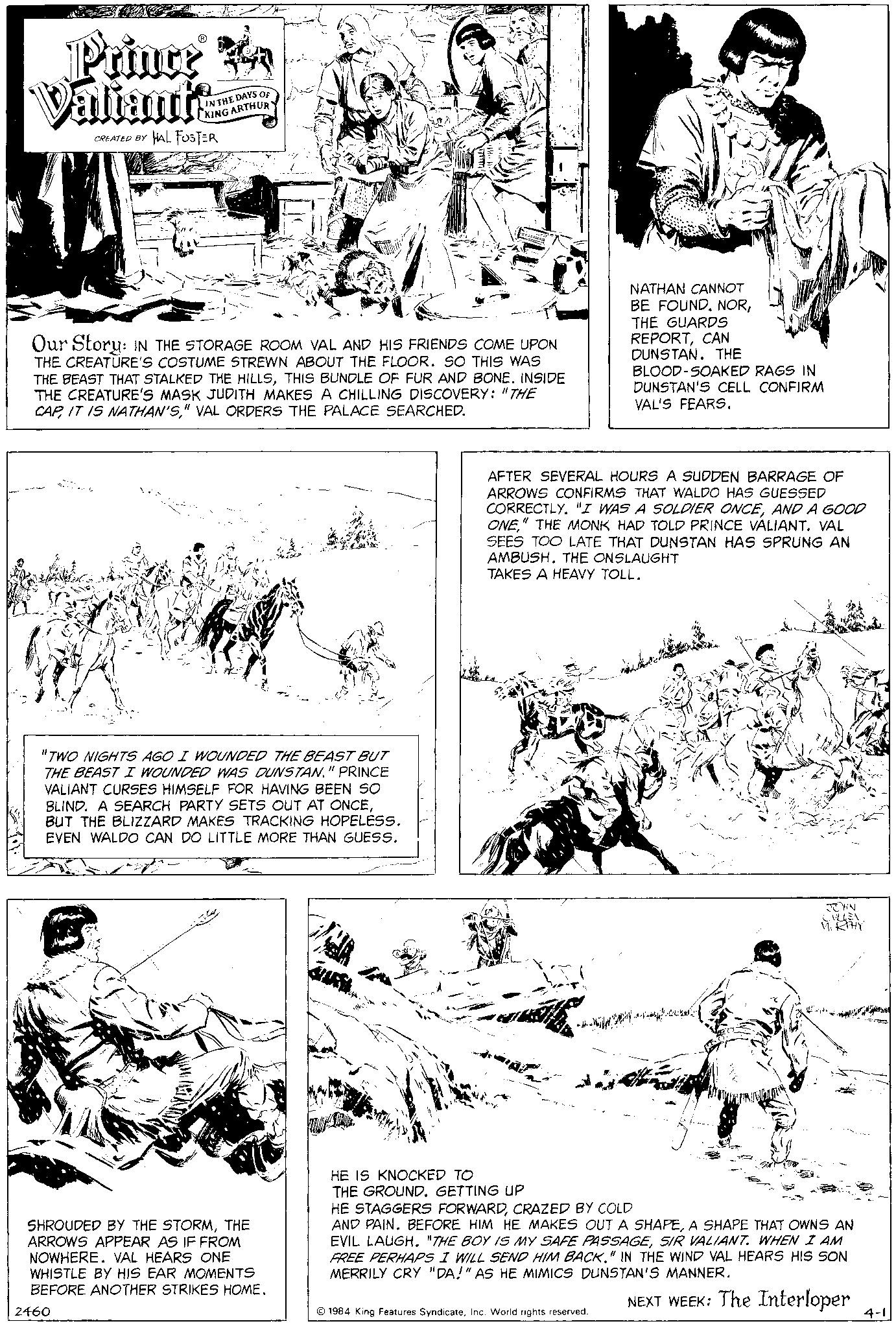 Style OCR: Prince Valiants CREATED BY HAL FOSTER IN THE DAYS OF CKING ARTHUR Our Story: IN THE STORAGE ROOM VAL AND HIS FRIENDS COME UPON THE CREATURE'S COSTUME STREWN ABOUT THE FLOOR. SO THIS WAS THE BEAST THAT STALKED THE HILLSTHIS BUNDLE OF FUR AND BONE. INSIDE THE CREATURE'S MASK JUDITH MAKES A CHILLING DISCOVERY: "THE CAP" VAL ORDERS THE PALACE SEARCHED. "TWO NIGHTS AGO I WOUNDED THE BEAST BUT THE BEAST I WOUNDED WAS DUNSTAN." PRINCE VALIANT CURSES HIMSELF FOR HAVING BEEN SO BLIND. A SEARCH PARTY SETS OUT AT ONCEBUT THE BLIZZARD MAKES TRACKING HOPELESS. EVEN WALDO CAN DO LITTLE MORE THAN GUESS. SHROUDED BY THE STORMTHE ARROWS APPEAR AS IF FROM NOWHERE. VAL HEARS ONE WHISTLE BY HIS EAR MOMENTS BEFORE ANOTHER STRIKES HOME. 2460 JUL HE IS KNOCKED TO THE GROUND. GETTING UP AFTER SEVERAL HOURS A SUDDEN BARRAGE OF ARROWS CONFIRMS THAT WALDO HAS GUESSED CORRECTLY. "I WAS A SOLDIER ONCEAND A GOOD ONE" THE MONK HAD TOLD PRINCE VALIANT. VAL SEES TOO LATE THAT DUNSTAN HAS SPRUNG AN AMBUSH. THE ONSLAUGHT TAKES A HEAVY TOLL. ??? ???? NATHAN CANNOT BE FOUND. NORTHE GUARDS REPORTCAN DUNSTAN. THE BLOOD-SOAKED RAGS IN DUNSTAN'S CELL CONFIRM VAL'S FEARS. 1984 King Features SyndicateInc. World rights reserved. JOHN CULLEN MURPHY HE STAGGERS FORWARDCRAZED BY COLD AND PAIN. BEFORE HIM HE MAKES OUT A SHAPEA SHAPE THAT OWNS AN EVIL LAUGH. "THE BOY IS MY SAFE PASSAGESIR VALIANT. WHEN I AM FREE PERHAPS I WILL SEND HIM BACK." IN THE WIND VAL HEARS HIS SON MERRILY CRY "DA!" AS HE MIMICS DUNSTAN'S MANNER. NEXT WEEK: The Interloper 4-1 Prince Valiants CREATED BY HAL FOSTER IN THE DAYS OF CKING ARTHUR Our Story : IN THE STORAGE ROOM VAL AND HIS FRIENDS COME UPON THE CREATURE'S COSTUME STREWN ABOUT THE FLOOR . SO THIS WAS THE BEAST THAT STALKED THE HILLSTHIS BUNDLE OF FUR AND BONE . INSIDE THE CREATURE'S MASK JUDITH MAKES A CHILLING DISCOVERY : " THE CAPIT IS NATHAN'S" VAL ORDERS THE PALACE SEARCHED . " TWO NIGHTS AGO I WOUNDED THE BEAST BUT THE BEAST I WOUNDED WAS DUNSTAN . " PRINCE VALIANT CURSES HIMSELF FOR HAVING BEEN SO BLIND . A SEARCH PARTY SETS OUT AT ONCEBUT THE BLIZZARD MAKES TRACKING HOPELESS . EVEN WALDO CAN DO LITTLE MORE THAN GUESS . SHROUDED BY THE STORMTHE ARROWS APPEAR AS IF FROM NOWHERE . VAL HEARS ONE WHISTLE BY HIS EAR MOMENTS BEFORE ANOTHER STRIKES HOME . 2460 JUL HE IS KNOCKED TO THE GROUND . GETTING UP AFTER SEVERAL HOURS A SUDDEN BARRAGE OF ARROWS CONFIRMS THAT WALDO HAS GUESSED CORRECTLY . " I WAS A SOLDIER ONCEAND A GOOD ONE " THE MONK HAD TOLD PRINCE VALIANT . VAL SEES TOO LATE THAT DUNSTAN HAS SPRUNG AN AMBUSH . THE ONSLAUGHT TAKES A HEAVY TOLL . ??? ???? NATHAN CANNOT BE FOUND . NORTHE GUARDS REPORTCAN DUNSTAN . THE BLOOD - SOAKED RAGS IN DUNSTAN'S CELL CONFIRM VAL'S FEARS . 1984 King Features SyndicateInc. World rights reserved . JOHN CULLEN MURPHY HE STAGGERS FORWARDCRAZED BY COLD AND PAIN . BEFORE HIM HE MAKES OUT A SHAPEA SHAPE THAT OWNS AN EVIL LAUGH . " THE BOY IS MY SAFE PASSAGESIR VALIANT . WHEN I AM FREE PERHAPS I WILL SEND HIM BACK . " IN THE WIND VAL HEARS HIS SON MERRILY CRY " DA ! " AS HE MIMICS DUNSTAN'S MANNER . NEXT WEEK : The Interloper 4-1