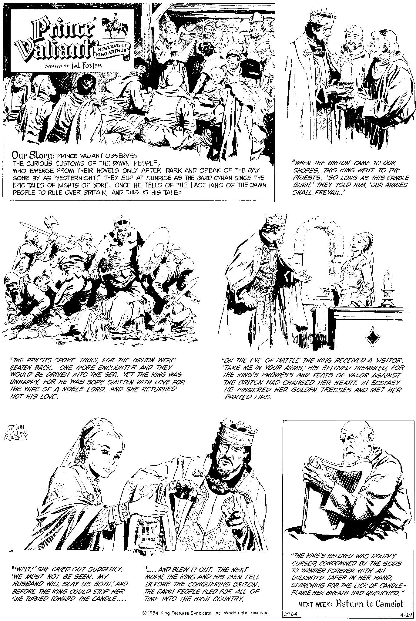 Gesture OCR: Prince Valiants CREATED BY HAL FOSTER IN THE DAYS OF KING ARTHUR Our Story: PRINCE VALIANT OBSERVES THE CURIOUS CUSTOMS OF THE DAWN PEOPLEWHO EMERGE FROM THEIR HOVELS ONLY AFTER DARK AND SPEAK OF THE DAY GONE BY AS "YESTERNIGHT." THEY SUP AT SUNRISE AS THE BARD CYNAN SINGS THE EPIC TALES OF NIGHTS OF YORE. ONCE HE TELLS OF THE LAST KING OF THE DAWN PEOPLE TO RULE OVER BRITAINAND THIS IS HIS TALE: "THE PRIESTS SPOKE TRULYFOR THE BRITON WERE BEATEN BACK. ONE MORE ENCOUNTER AND THEY WOULD BE DRIVEN INTO THE SEA. YET THE KING WAS UNHAPPYFOR HE WAS SORE SMITTEN WITH LOVE FOR THE WIFE OF A NOBLE LORDAND SHE RETURNED NOT HIS LOVE. JOHN CULLENMURPHY "WAIT! SHE CRIED OUT SUDDENLY. 'WE MUST NOT BE SEEN. MY HUSBAND WILL SLAY US BOTH AND BEFORE THE KING COULD STOP HER SHE TURNED TOWARD THE CANDLE.... PES DATALO "ON THE EVE OF BATTLE THE KING RECEIVED A VISITOR. TAKE ME IN YOUR ARMSFOR THE KING'S PROWESS AND FEATS OF VALOR AGAINST THE BRITON HAD CHANGED HER HEART. IN ECSTASY HE FINGERED HER GOLDEN TRESSES AND MET HER PARTED LIPS. 11 AND BLEW IT OUT. THE NEXT MORNTHE KING AND HIS MEN FELL BEFORE THE CONQUERING BRITON. THE DAWN PEOPLE FLED FOR ALL OF TIME INTO THE HIGH COUNTRY. "WHEN THE BRITON CAME TO OUR SHORESTHIS KING WENT TO THE PRIESTS. 'SO LONG AS THIS CANDLE BURN'OUR ARMIES SHALL PREVAIL.' 1984 King Features SyndicateInc. World rights reserved. yang "THE KING'S BELOVED WAS DOUBLY CURSEDCONDEMNED BY THE GODS TO WANDER FOREVER WITH AN UNLIGHTED TAPER IN HER HANDSEARCHING FOR THE LICK OF CANDLE- FLAME HER BREATH HAD QUENCHED. NEXT WEEK: Return to Camelot 2464 11 4-29 Prince Valiants CREATED BY HAL FOSTER IN THE DAYS OF KING ARTHUR Our Story : PRINCE VALIANT OBSERVES THE CURIOUS CUSTOMS OF THE DAWN PEOPLEWHO EMERGE FROM THEIR HOVELS ONLY AFTER DARK AND SPEAK OF THE DAY GONE BY AS " YESTERNIGHT . " THEY SUP AT SUNRISE AS THE BARD CYNAN SINGS THE EPIC TALES OF NIGHTS OF YORE . ONCE HE TELLS OF THE LAST KING OF THE DAWN PEOPLE TO RULE OVER BRITAINAND THIS IS HIS TALE : " THE PRIESTS SPOKE TRULYFOR THE BRITON WERE BEATEN BACK . ONE MORE ENCOUNTER AND THEY WOULD BE DRIVEN INTO THE SEA . YET THE KING WAS UNHAPPYFOR HE WAS SORE SMITTEN WITH LOVE FOR THE WIFE OF A NOBLE LORDAND SHE RETURNED NOT HIS LOVE . JOHN CULLENMURPHY " WAIT ! SHE CRIED OUT SUDDENLY . ' WE MUST NOT BE SEEN . MY HUSBAND WILL SLAY US BOTH AND BEFORE THE KING COULD STOP HER SHE TURNED TOWARD THE CANDLE .... PES DATALO " ON THE EVE OF BATTLE THE KING RECEIVED A VISITOR . TAKE ME IN YOUR ARMSHIS BELOVED TREMBLEDFOR THE KING'S PROWESS AND FEATS OF VALOR AGAINST THE BRITON HAD CHANGED HER HEART . IN ECSTASY HE FINGERED HER GOLDEN TRESSES AND MET HER PARTED LIPS . 11 AND BLEW IT OUT . THE NEXT MORNTHE KING AND HIS MEN FELL BEFORE THE CONQUERING BRITON . THE DAWN PEOPLE FLED FOR ALL OF TIME INTO THE HIGH COUNTRY . " WHEN THE BRITON CAME TO OUR SHORESTHIS KING WENT TO THE PRIESTS . ' SO LONG AS THIS CANDLE BURNTHEY TOLD HIM' OUR ARMIES SHALL PREVAIL . ' 1984 King Features SyndicateInc. World rights reserved . yang " THE KING'S BELOVED WAS DOUBLY CURSEDCONDEMNED BY THE GODS TO WANDER FOREVER WITH AN UNLIGHTED TAPER IN HER HANDSEARCHING FOR THE LICK OF CANDLE FLAME HER BREATH HAD QUENCHED . NEXT WEEK : Return to Camelot 2464 11 4-29