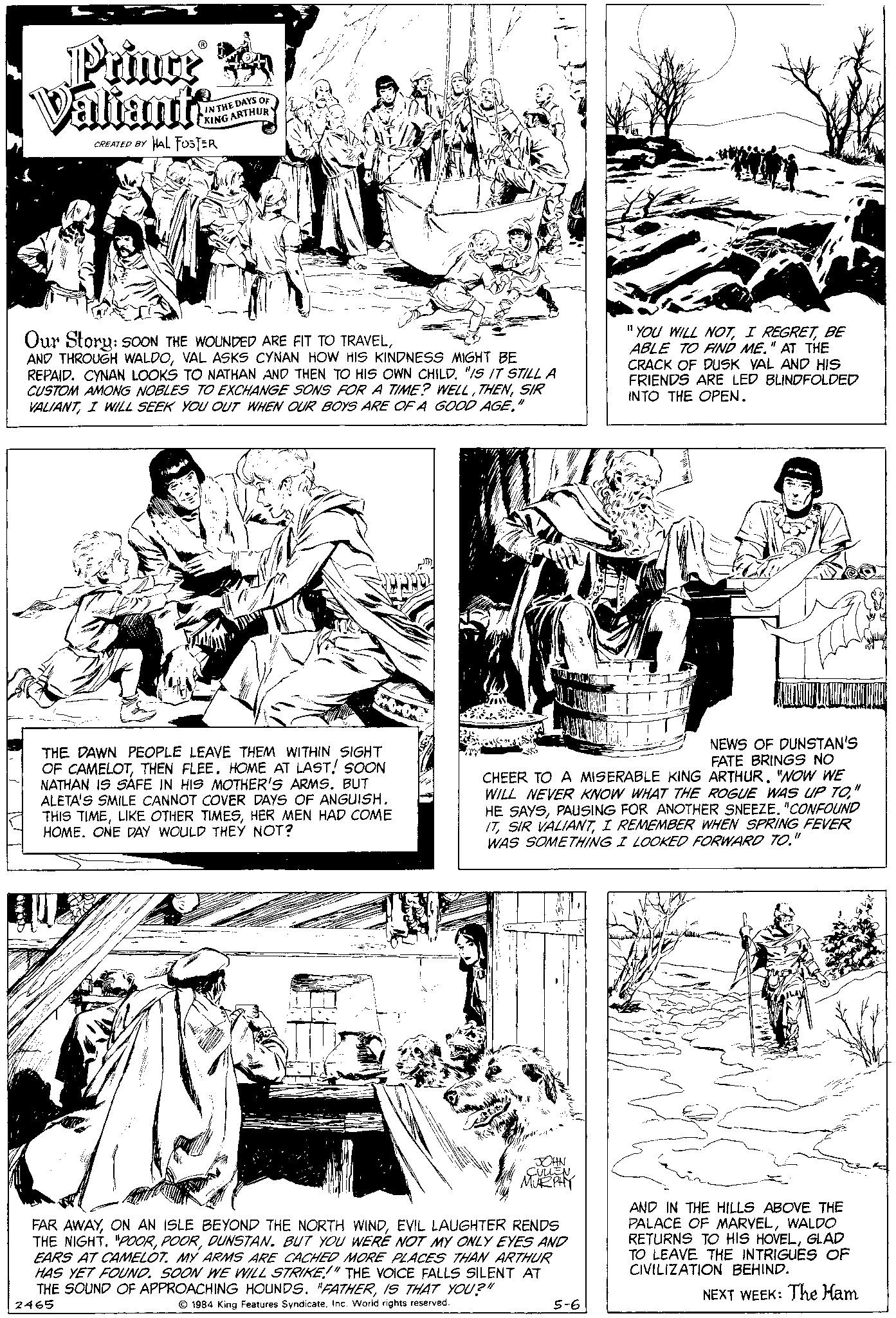 Parallel OCR: Prince A Valiants CREATED BY HAL FOSTER IN THE DAYS OF KING ARTHUR Our Story: SOON THE WOUNDED ARE FIT TO TRAVELVAL ASKS CYNAN HOW HIS KINDNESS MIGHT BE REPAID. CYNAN LOOKS TO NATHAN AND THEN TO HIS OWN CHILD. "IS IT STILL A CUSTOM AMONG NOBLES TO EXCHANGE SONS FOR A TIME? WELLSIR VALIANTI WILL SEEK YOU OUT WHEN OUR BOYS ARE OF A GOOD AGE." THE DAWN PEOPLE LEAVE THEM WITHIN SIGHT OF CAMELOTTHEN FLEE. HOME AT LAST! SOON NATHAN IS SAFE IN HIS MOTHER'S ARMS. BUT ALETA'S SMILE CANNOT COVER DAYS OF ANGUISH. THIS TIMEHER MEN HAD COME HOME. ONE DAY WOULD THEY NOT? JOHN CULLEN MURPHY FAR AWAYEVIL LAUGHTER RENDS THE NIGHT. "POORDUNSTAN. BUT YOU WERE NOT MY ONLY EYES AND EARS AT CAMELOT. MY ARMS ARE CACHED MORE PLACES THAN ARTHUR HAS YET FOUND. SOON WE WILL STRIKE!" THE VOICE FALLS SILENT AT THE SOUND OF APPROACHING HOUNDS. "FATHERIS THAT YOU?" 1984 King Features SyndicateInc. World rights reserved. 2465 "YOU WILL NOTBE ABLE TO FIND ME." AT THE CRACK OF DUSK VAL AND HIS FRIENDS ARE LED BLINDFOLDED INTO THE OPEN. CHEER TO A MISERABLE KING ARTHUR. "NOW WE WILL NEVER KNOW WHAT THE ROGUE WAS UP TO" HE SAYS"CONFOUND ITI REMEMBER WHEN SPRING FEVER WAS SOMETHING I LOOKED FORWARD TO. 5-6 UTAKUNYW NEWS OF DUNSTAN'S FATE BRINGS NO AND IN THE HILLS ABOVE THE PALACE OF MARVELWALDO RETURNS TO HIS HOVELGLAD TO LEAVE THE INTRIGUES OF CIVILIZATION BEHIND. NEXT WEEK: The Ham Prince A Valiants CREATED BY HAL FOSTER IN THE DAYS OF KING ARTHUR Our Story : SOON THE WOUNDED ARE FIT TO TRAVELAND THROUGH WALDOVAL ASKS CYNAN HOW HIS KINDNESS MIGHT BE REPAID . CYNAN LOOKS TO NATHAN AND THEN TO HIS OWN CHILD . " IS IT STILL A CUSTOM AMONG NOBLES TO EXCHANGE SONS FOR A TIME ? WELLSIR VALIANTI WILL SEEK YOU OUT WHEN OUR BOYS ARE OF A GOOD AGE . " THE DAWN PEOPLE LEAVE THEM WITHIN SIGHT OF CAMELOTTHEN FLEE . HOME AT LAST ! SOON NATHAN IS SAFE IN HIS MOTHER'S ARMS . BUT ALETA'S SMILE CANNOT COVER DAYS OF ANGUISH . THIS TIMELIKE OTHER TIMESHER MEN HAD COME HOME . ONE DAY WOULD THEY NOT ? JOHN CULLEN MURPHY FAR AWAYON AN ISLE BEYOND THE NORTH WINDEVIL LAUGHTER RENDS THE NIGHT . " POORDUNSTAN . BUT YOU WERE NOT MY ONLY EYES AND EARS AT CAMELOT . MY ARMS ARE CACHED MORE PLACES THAN ARTHUR HAS YET FOUND . SOON WE WILL STRIKE ! " THE VOICE FALLS SILENT AT THE SOUND OF APPROACHING HOUNDS . " FATHERIS THAT YOU ? " 1984 King Features SyndicateInc. World rights reserved . 2465 " YOU WILL NOTI REGRETBE ABLE TO FIND ME . " AT THE CRACK OF DUSK VAL AND HIS FRIENDS ARE LED BLINDFOLDED INTO THE OPEN . CHEER TO A MISERABLE KING ARTHUR . " NOW WE WILL NEVER KNOW WHAT THE ROGUE WAS UP TO" HE SAYSPAUSING FOR ANOTHER SNEEZE" CONFOUND ITSIR VALIANTI REMEMBER WHEN SPRING FEVER WAS SOMETHING I LOOKED FORWARD TO . 5-6 UTAKUNYW NEWS OF DUNSTAN'S FATE BRINGS NO AND IN THE HILLS ABOVE THE PALACE OF MARVELWALDO RETURNS TO HIS HOVELGLAD TO LEAVE THE INTRIGUES OF CIVILIZATION BEHIND . NEXT WEEK : The Ham