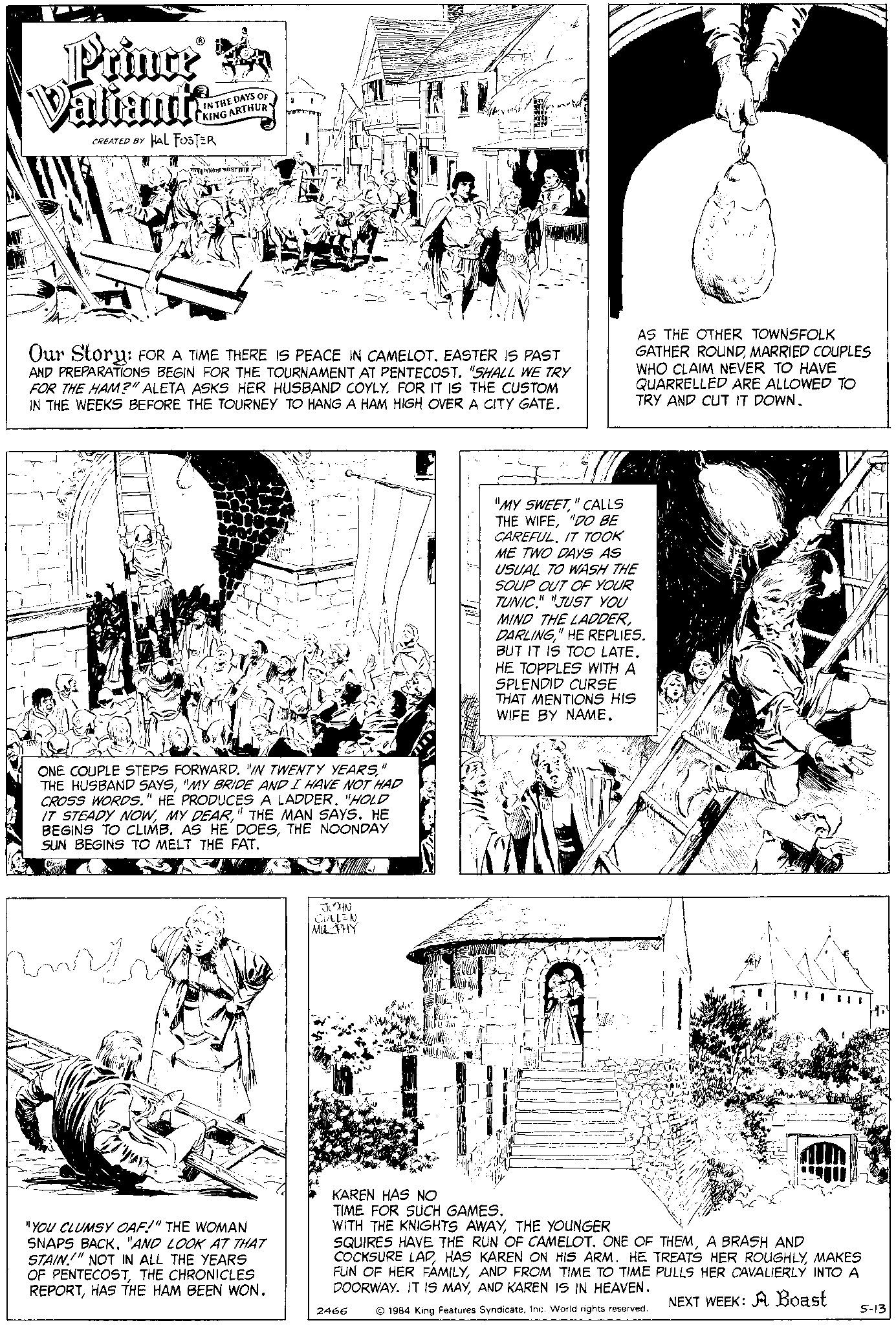 Newspaper OCR: Prince Valiants CREATED BY HAL FOSTER IN THE DAYS OF KING ARTHURY En indecente MITCHEL hurti Our Story: FOR A TIME THERE IS PEACE IN CAMELOT. EASTER IS PAST AND PREPARATIONS BEGIN FOR THE TOURNAMENT AT PENTECOST. "SHALL WE TRY FOR THE HAM?" ALETA ASKS HER HUSBAND COYLY. FOR IT IS THE CUSTOM IN THE WEEKS BEFORE THE TOURNEY TO HANG A HAM HIGH OVER A CITY GATE. ONE COUPLE STEPS FORWARD. "IN TWENTY YEARS" THE HUSBAND SAYS"MY BRIDE AND I HAVE NOT HAD CROSS WORDS." HE PRODUCES A LADDER. "HOLD IT STEADY NOW" THE MAN SAYS. HE BEGINS TO CLIMB. AS HE DOESTHE NOONDAY SUN BEGINS TO MELT THE FAT. "YOU CLUMSY OAF!" THE WOMAN SNAPS BACK. "AND LOOK AT THAT STAIN!" NOT IN ALL THE YEARS OF PENTECOSTTHE CHRONICLES REPORTHAS THE HAM BEEN WON. JOHN CULLENMURPHY vele 2466 AS THE OTHER TOWNSFOLK GATHER ROUNDMARRIED COUPLES WHO CLAIM NEVER TO HAVE QUARRELLED ARE ALLOWED TO TRY AND CUT IT DOWN. F "MY SWEET" CALLS THE WIFE"DO BE CAREFUL. IT TOOK ME TWO DAYS AS USUAL TO WASH THE SOUP OUT OF YOUR TUNIC." "JUST YOU MIND THE LADDER" HE REPLIES. BUT IT IS TOO LATE. HE TOPPLES WITH A SPLENDID CURSE THAT MENTIONS HIS WIFE BY NAME. KAREN HAS NO TIME FOR SUCH GAMES. WITH THE KNIGHTS AWAYTHE YOUNGER SQUIRES HAVE THE RUN OF CAMELOT. ONE OF THEMA BRASH AND COCKSURE LAPMAKES FUN OF HER FAMILYAND FROM TIME TO TIME PULLS HER CAVALIERLY INTO A DOORWAY. IT IS MAYAND KAREN IS IN HEAVEN. NEXT WEEK: A Boast 1984 King Features SyndicateInc. World rights reserved. 5-13 Prince Valiants CREATED BY HAL FOSTER IN THE DAYS OF KING ARTHURY En indecente MITCHEL hurti Our Story : FOR A TIME THERE IS PEACE IN CAMELOT . EASTER IS PAST AND PREPARATIONS BEGIN FOR THE TOURNAMENT AT PENTECOST . " SHALL WE TRY FOR THE HAM ? " ALETA ASKS HER HUSBAND COYLY . FOR IT IS THE CUSTOM IN THE WEEKS BEFORE THE TOURNEY TO HANG A HAM HIGH OVER A CITY GATE . ONE COUPLE STEPS FORWARD . " IN TWENTY YEARS" THE HUSBAND SAYS" MY BRIDE AND I HAVE NOT HAD CROSS WORDS . " HE PRODUCES A LADDER . " HOLD IT STEADY NOWMY DEAR" THE MAN SAYS . HE BEGINS TO CLIMB . AS HE DOESTHE NOONDAY SUN BEGINS TO MELT THE FAT . " YOU CLUMSY OAF ! " THE WOMAN SNAPS BACK . " AND LOOK AT THAT STAIN ! " NOT IN ALL THE YEARS OF PENTECOSTTHE CHRONICLES REPORTHAS THE HAM BEEN WON . JOHN CULLENMURPHY vele 2466 AS THE OTHER TOWNSFOLK GATHER ROUNDMARRIED COUPLES WHO CLAIM NEVER TO HAVE QUARRELLED ARE ALLOWED TO TRY AND CUT IT DOWN . F " MY SWEET" CALLS THE WIFE" DO BE CAREFUL . IT TOOK ME TWO DAYS AS USUAL TO WASH THE SOUP OUT OF YOUR TUNIC . " " JUST YOU MIND THE LADDER" HE REPLIES . BUT IT IS TOO LATE . HE TOPPLES WITH A SPLENDID CURSE THAT MENTIONS HIS WIFE BY NAME . KAREN HAS NO TIME FOR SUCH GAMES . WITH THE KNIGHTS AWAYTHE YOUNGER SQUIRES HAVE THE RUN OF CAMELOT . ONE OF THEMA BRASH AND COCKSURE LAPHAS KAREN ON HIS ARM . HE TREATS HER ROUGHLYMAKES FUN OF HER FAMILYAND FROM TIME TO TIME PULLS HER CAVALIERLY INTO A DOORWAY . IT IS MAYAND KAREN IS IN HEAVEN . NEXT WEEK : A Boast 1984 King Features SyndicateInc. World rights reserved . 5-13