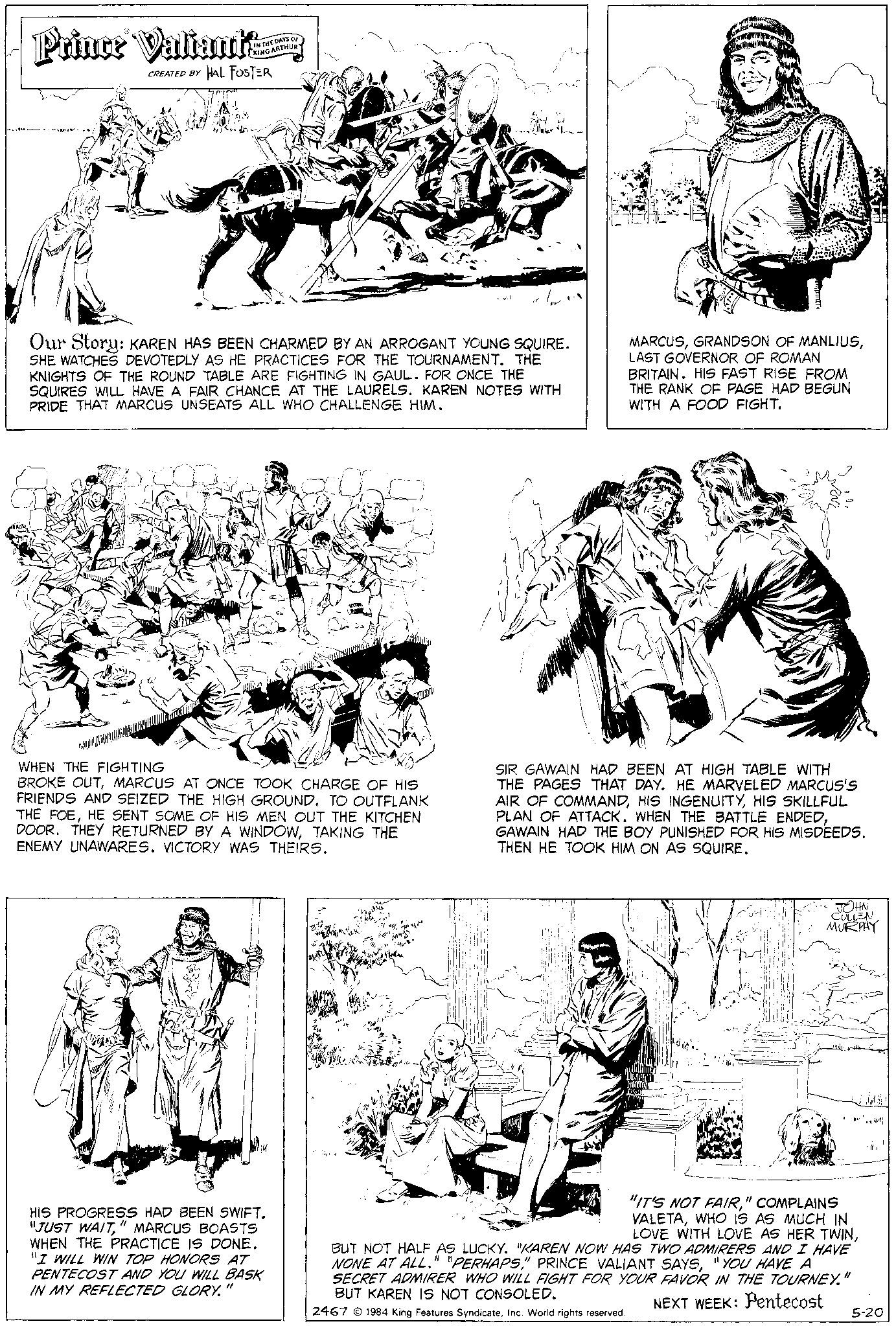 Mammal OCR: Prince Valiants: CREATED BY HAL FOSTER IN THE DAYS OF KING ARTHUR Our Story: KAREN HAS BEEN CHARMED BY AN ARROGANT YOUNG SQUIRE. SHE WATCHES DEVOTEDLY AS HE PRACTICES FOR THE TOURNAMENT. THE KNIGHTS OF THE ROUND TABLE ARE FIGHTING IN GAUL. FOR ONCE THE SQUIRES WILL HAVE A FAIR CHANCE AT THE LAURELS. KAREN NOTES WITH PRIDE THAT MARCUS UNSEATS ALL WHO CHALLENGE HIM. WHEN THE FIGHTING BROKE OUTMARCUS AT ONCE TOOK CHARGE OF HIS FRIENDS AND SEIZED THE HIGH GROUND. TO OUTFLANK THE FOEHE SENT SOME OF HIS MEN OUT THE KITCHEN DOOR. THEY RETURNED BY A WINDOWTAKING THE ENEMY UNAWARES. VICTORY WAS THEIRS. HIS PROGRESS HAD BEEN SWIFT. "JUST WAIT" MARCUS BOASTS WHEN THE PRACTICE IS DONE. "I WILL WIN TOP HONORS AT PENTECOST AND YOU WILL BASK IN MY REFLECTED GLORY." MARCUSLAST GOVERNOR OF ROMAN BRITAIN. HIS FAST RISE FROM THE RANK OF PAGE HAD BEGUN WITH A FOOD FIGHT. SIR GAWAIN HAD BEEN AT HIGH TABLE WITH THE PAGES THAT DAY. HE MARVELED MARCUS's AIR OF COMMANDHIS SKILLFUL PLAN OF ATTACK. WHEN THE BATTLE ENDEDGAWAIN HAD THE BOY PUNISHED FOR HIS MISDEEDS. THEN HE TOOK HIM ON AS SQUIRE. JOHN CULLEN MURPHY "IT'S NOT FAIR" COMPLAINS VALETAWHO IS AS MUCH IN LOVE WITH LOVE AS HER TWINBUT NOT HALF AS LUCKY. "KAREN NOW HAS TWO ADMIRERS AND I HAVE NONE AT ALL." "PERHAPS"YOU HAVE A SECRET ADMIRER WHO WILL FIGHT FOR YOUR FAVOR IN THE TOURNEY." BUT KAREN IS NOT CONSOLED. NEXT WEEK: Pentecost 2467 © 1984 King Features SyndicateInc. World rights reserved. 5-20 Prince Valiants : CREATED BY HAL FOSTER IN THE DAYS OF KING ARTHUR Our Story : KAREN HAS BEEN CHARMED BY AN ARROGANT YOUNG SQUIRE . SHE WATCHES DEVOTEDLY AS HE PRACTICES FOR THE TOURNAMENT . THE KNIGHTS OF THE ROUND TABLE ARE FIGHTING IN GAUL . FOR ONCE THE SQUIRES WILL HAVE A FAIR CHANCE AT THE LAURELS . KAREN NOTES WITH PRIDE THAT MARCUS UNSEATS ALL WHO CHALLENGE HIM . WHEN THE FIGHTING BROKE OUTMARCUS AT ONCE TOOK CHARGE OF HIS FRIENDS AND SEIZED THE HIGH GROUND . TO OUTFLANK THE FOEHE SENT SOME OF HIS MEN OUT THE KITCHEN DOOR . THEY RETURNED BY A WINDOWTAKING THE ENEMY UNAWARES . VICTORY WAS THEIRS . HIS PROGRESS HAD BEEN SWIFT . " JUST WAIT" MARCUS BOASTS WHEN THE PRACTICE IS DONE . " I WILL WIN TOP HONORS AT PENTECOST AND YOU WILL BASK IN MY REFLECTED GLORY . " MARCUSGRANDSON OF MANLIUSLAST GOVERNOR OF ROMAN BRITAIN . HIS FAST RISE FROM THE RANK OF PAGE HAD BEGUN WITH A FOOD FIGHT . SIR GAWAIN HAD BEEN AT HIGH TABLE WITH THE PAGES THAT DAY . HE MARVELED MARCUS's AIR OF COMMANDHIS INGENUITYHIS SKILLFUL PLAN OF ATTACK . WHEN THE BATTLE ENDEDGAWAIN HAD THE BOY PUNISHED FOR HIS MISDEEDS . THEN HE TOOK HIM ON AS SQUIRE . JOHN CULLEN MURPHY " IT'S NOT FAIR" COMPLAINS VALETAWHO IS AS MUCH IN LOVE WITH LOVE AS HER TWINBUT NOT HALF AS LUCKY . " KAREN NOW HAS TWO ADMIRERS AND I HAVE NONE AT ALL . " " PERHAPS" PRINCE VALIANT SAYS" YOU HAVE A SECRET ADMIRER WHO WILL FIGHT FOR YOUR FAVOR IN THE TOURNEY . " BUT KAREN IS NOT CONSOLED . NEXT WEEK : Pentecost 2467 © 1984 King Features SyndicateInc. World rights reserved . 5-20