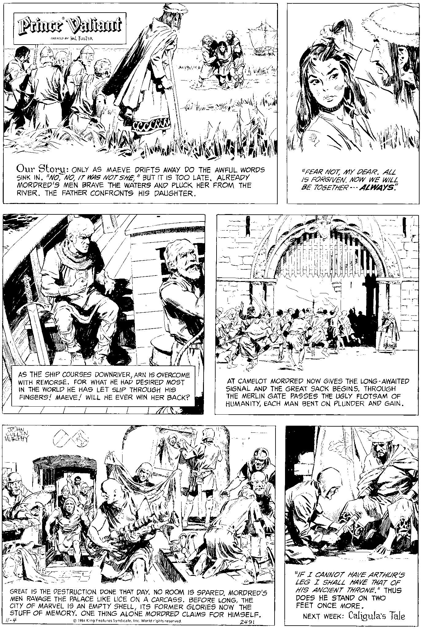 Gesture OCR: Prince Valiant CREATED BY HAL FOSTER Our Story: ONLY AS MAEVE DRIFTS AWAY DO THE AWFUL WORDS SINK IN. "NO" BUT IT IS TOO LATE. ALREADY MORDRED'S MEN BRAVE THE WATERS AND PLUCK HER FROM THE RIVER. THE FATHER CONFRONTS HIS DAUGHTER. G Any/ MAROU JOHN. EN. MURPHY CULL AS THE SHIP COURSES DOWNRIVERARN IS OVERCOME WITH REMORSE. FOR WHAT HE HAD DESIRED MOST IN THE WORLD HE HAS LET SLIP THROUGH HIS FINGERS! MAEVE! WILL HE EVER WIN HER BACK? "FEAR NOTMY DEAR. ALL IS FORGIVEN. NOW WE WILL BE TOGETHER --- ALWAYS. GREAT IS THE DESTRUCTION DONE THAT DAY. NO ROOM IS SPAREDMORDRED'S MEN RAVAGE THE PALACE LIKE LICE ON A CARCASS. BEFORE LONGTHE CITY OF MARVEL IS AN EMPTY SHELLITS FORMER GLORIES NOW THE STUFF OF MEMORY. ONE THING ALONE MORDRED CLAIMS FOR HIMSELF. 11-4 1984 King Features SyndicateInc. World rights reserved. 2491 In AT CAMELOT MORDRED NOW GIVES THE LONG-AWAITED SIGNAL AND THE GREAT SACK BEGINS. THROUGH THE MERLIN GATE PASSES THE UGLY FLOTSAM OF HUMANITYEACH MAN BENT ON PLUNDER AND GAIN. "IF I CANNOT HAVE ARTHUR'S LEG I SHALL HAVE THAT OF HIS ANCIENT THRONE." THUS DOES HE STAND ON TWO FEET ONCE MORE. NEXT WEEK: Caligula's Tale Prince Valiant CREATED BY HAL FOSTER Our Story : ONLY AS MAEVE DRIFTS AWAY DO THE AWFUL WORDS SINK IN . " NOIT WAS NOT SHE" BUT IT IS TOO LATE . ALREADY MORDRED'S MEN BRAVE THE WATERS AND PLUCK HER FROM THE RIVER . THE FATHER CONFRONTS HIS DAUGHTER . G Any / MAROU JOHN . EN . MURPHY CULL AS THE SHIP COURSES DOWNRIVERARN IS OVERCOME WITH REMORSE . FOR WHAT HE HAD DESIRED MOST IN THE WORLD HE HAS LET SLIP THROUGH HIS FINGERS ! MAEVE ! WILL HE EVER WIN HER BACK ? " FEAR NOTMY DEAR . ALL IS FORGIVEN . NOW WE WILL BE TOGETHER --- ALWAYS . GREAT IS THE DESTRUCTION DONE THAT DAY . NO ROOM IS SPAREDMORDRED'S MEN RAVAGE THE PALACE LIKE LICE ON A CARCASS . BEFORE LONGTHE CITY OF MARVEL IS AN EMPTY SHELLITS FORMER GLORIES NOW THE STUFF OF MEMORY . ONE THING ALONE MORDRED CLAIMS FOR HIMSELF . 11-4 1984 King Features SyndicateInc. World rights reserved . 2491 In AT CAMELOT MORDRED NOW GIVES THE LONG - AWAITED SIGNAL AND THE GREAT SACK BEGINS . THROUGH THE MERLIN GATE PASSES THE UGLY FLOTSAM OF HUMANITYEACH MAN BENT ON PLUNDER AND GAIN . " IF I CANNOT HAVE ARTHUR'S LEG I SHALL HAVE THAT OF HIS ANCIENT THRONE . " THUS DOES HE STAND ON TWO FEET ONCE MORE . NEXT WEEK : Caligula's Tale